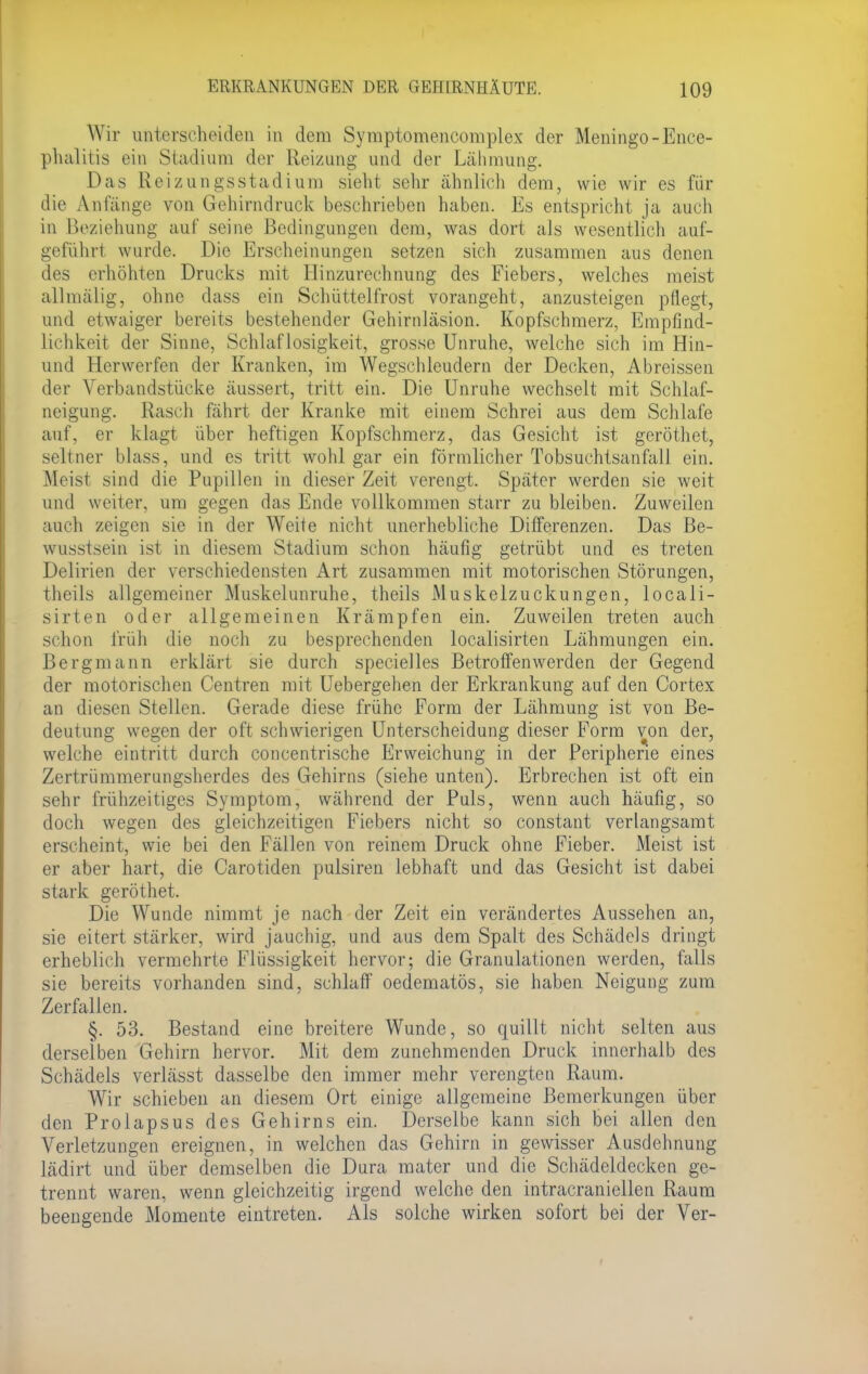 Wir unterscheiden in dem Symptomencomplex der Meningo-Ence- phalitis ein Stadium der Reizung und der Lähmung. Das Reizungsstadiuro sieht sehr ähnlich dem, wie wir es für die Anfänge von Gehirndruck beschrieben haben. Es entspricht ja auch in Beziehung auf seine Bedingungen dem, was dort als wesentlich auf- geführt wurde. Die Erscheinungen setzen sich zusammen aus denen des erhöhten Drucks mit Hinzurechnung des Fiebers, welches meist allmälig, ohne dass ein Schüttelfrost vorangeht, anzusteigen pflegt, und etwaiger bereits bestehender Gehirnläsion. Kopfschmerz, Empfind- lichkeit der Sinne, Schlaflosigkeit, grosse Unruhe, welche sich im Hin- und Herwerfen der Kranken, im Wegschleudern der Decken, Abreissen der Verbandstücke äussert, tritt ein. Die Unruhe wechselt mit Schlaf- neigung. Rasch fährt der Kranke mit einem Schrei aus dem Schlafe auf, er klagt über heftigen Kopfschmerz, das Gesicht ist geröthet, seltner blass, und es tritt wohl gar ein förmlicher Tobsuchtsanfall ein. Meisl sind die Pupillen in dieser Zeit verengt, Später werden sie weit und weiter, um gegen das Ende vollkommen starr zu bleiben. Zuweilen auch zeigen sie in der Weite nicht unerhebliche Differenzen. Das Be- wusstsein ist in diesem Stadium schon häufig getrübt und es treten Delirien der verschiedensten Art zusammen mit motorischen Störungen, theils allgemeiner Muskelunruhe, theils Muskelzuckungen, locali- sirten oder allgemeinen Krämpfen ein. Zuweilen treten auch schon früh die noch zu besprechenden localisirten Lähmungen ein. Bergmann erklärt sie durch specieiles Betroffenwerden der Gegend der motorischen Centren mit Uebergehen der Erkrankung auf den Cortex an diesen Stellen. Gerade diese frühe Form der Lähmung ist von Be- deutung wegen der oft schwierigen Unterscheidung dieser Form von der, welche eintritt durch concentrische Erweichung in der Peripherie eines Zertrümmerungsherdes des Gehirns (siehe unten). Erbrechen ist oft ein sehr frühzeitiges Symptom, während der Puls, wenn auch häufig, so doch wegen des gleichzeitigen Fiebers nicht so constant verlangsamt erscheint, wie bei den Fällen von reinem Druck ohne Fieber. Meist ist er aber hart, die Carotiden pulsiren lebhaft und das Gesicht ist dabei stark geröthet. Die Wunde nimmt je nach der Zeit ein verändertes Aussehen an, sie eitert stärker, wird jauchig, und aus dem Spalt des Schädels dringt erheblich vermehrte Flüssigkeit hervor; die Granulationen werden, falls sie bereits vorhanden sind, schlaff oedematös, sie haben Neigung zum Zerfallen. §. 53. Bestand eine breitere Wunde, so quillt nicht selten aus derselben Gehirn hervor. Mit dem zunehmenden Druck innerhalb des Schädels verlässt dasselbe den immer mehr verengten Raum. Wir schieben an diesem Ort einige allgemeine Bemerkungen über den Prolapsus des Gehirns ein. Derselbe kann sich bei allen den Verletzungen ereignen, in welchen das Gehirn in gewisser Ausdehnung lädirt und über demselben die Dura mater und die Schädeldecken ge- trennt waren, wenn gleichzeitig irgend welche den intracraniellen Raum beengende Momente eintreten. Als solche wirken sofort bei der Ver-