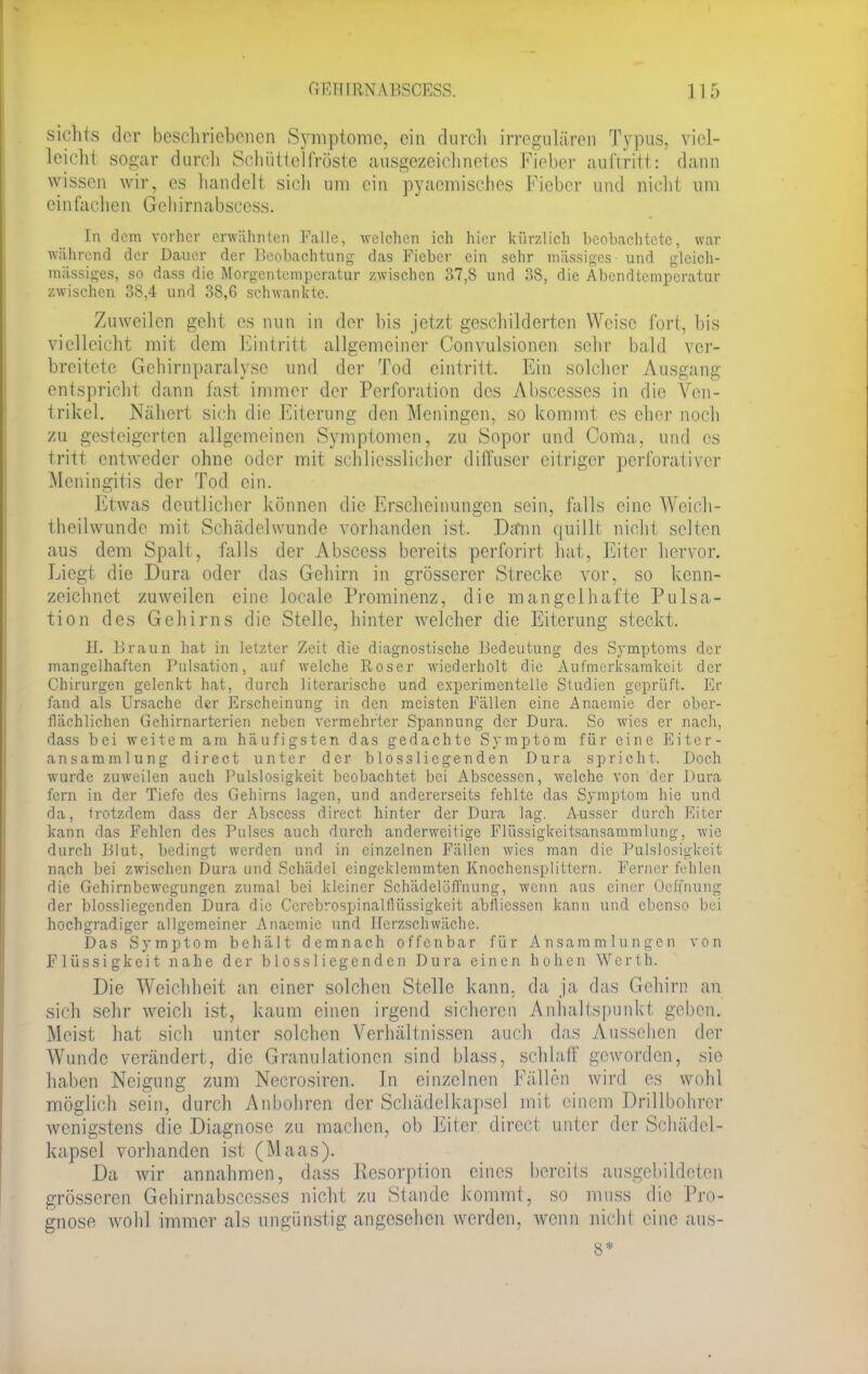 sichts der beschriebenen Symptome, ein durch irregulären Typus, viel- leicht sogar durch Schüttelfröste ausgezeichnetes Fieber auftritt: dann wissen wir, es handelt sich um ein pyaemisches Fieber und nicht um einfachen Gehirnabscess. In dem vorher erwähnten Falle, welchen ich hier kürzlich beobachtete, war während der Dauer der Beobachtung das Fieber ein sehr massiges und gleich- rangiges, so dass die Morgentemperatur zwischen 37,8 und 38, die Abendtemperatur zwischen 38,4 und 38,6 schwankte. Zuweilen geht es nun in der bis jetzt geschilderten Weise fort, bis vielleicht mit dem Eintritt allgemeiner Convulsioncn sehr bald ver- breitete Gehirnparalysc und der Tod eintritt. Ein solcher Ausgang entspricht dann fast immer der Perforation des Abscesscs in die Ven- trikel. Nähert sich die Eiterung den Meningen, so kommt es eher noch zu gesteigerten allgemeinen Symptomen, zu Sopor und Coma, und es tritt entweder ohne oder mit schliessliehcr diffuser eitriger perforativer Meningitis der Tod ein. Etwas deutlicher können die Erscheinungen sein, falls eine Weich - theilwunde mit Schädelwunde vorhanden ist. Dann quillt nicht selten aus dem Spalt, falls der Abscess bereits perforirt hat, Eiter hervor. Liegt die Dura oder das Gehirn in grösserer Strecke vor, so kenn- zeichnet zuweilen eine locale Prominenz, die mangelhafte Pulsa- tion des Gehirns die Stelle, hinter welcher die Eiterung steckt. H. Braun hat in letzter Zeit die diagnostische Bedeutung des Symptoms der mangelhaften Pulsation, auf welche Roser wiederholt die Aufmerksamkeit der Chirurgen gelenkt hat, durch literarische und experimentelle Studien geprüft. Er fand als Ursache der Erscheinung in den meisten Fällen eine Anaemie der ober- flächlichen Gehirnarterien neben vermehrter Spannung der Dura. So wies er nach, dass bei weitem am häufigsten das gedachte Symptom für eine Eiter- ansammlung direct unter der biossliegenden Dura spricht. Doch wurde zuweilen auch Pulslosigkeit beobachtet bei Abscesscn, welche von der Dura fern in der Tiefe des Gehirns lagen, und andererseits fehlte das Symptom hie und da, trotzdem dass der Abscess direct hinter der Dura lag. Ausser durch Eiter kann das Fehlen des Pulses auch durch anderweitige Flüssigkeitsansammlung, wie durch Blut, bedingt werden und in einzelnen Fällen wies man die Pulslosigkeit nach bei zwischen Dura und Schädel eingeklemmten Knochensplittern. Ferner fehlen die Gehirnbewegungen zumal bei kleiner Schädelöffnung, wenn aus einer üeffnung der blossliegcnden Dura die Ccrcbrospinalllüssigkeit abllicssen kann und ebenso bei hochgradiger allgemeiner Anaemie und Herzschwäche. Das Symptom behält d c m n a c h offenbar für Ansammlungen von Flüssigkeit nahe der blossliegcnden Dura einen hohen Werth. Die Weichheit an einer solchen Stelle kann, da ja das Gehirn an sich sehr weich ist, kaum einen irgend sicheren Anhaltspunkt geben. Meist hat sich unter solchen Verhältnissen auch das Aussehen der Wunde verändert, die Granulationen sind blass, schlaff geworden, sie haben Neigung zum Necrosiren. In einzelnen Fällen wird es wohl möglich sein, durch Anbohren der Schädelkapscl mit einem Drillbohrer wenigstens die Diagnose zu machen, ob Eiter direct unter der Schädel- kapscl vorhanden ist (Maas). Da wir annahmen, dass Resorption eines bereits ausgebildeten grösseren Gehirnabsccsses nicht zu Stande kommt, so muss die Pro- gnose wohl immer als ungünstig angesehen werden, wenn Bichl eine aus- S*