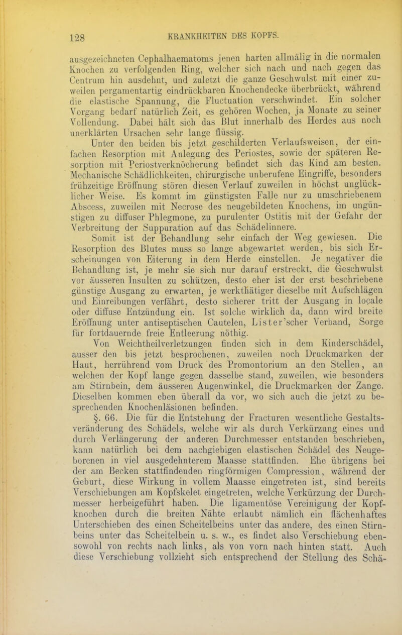 ausgezeichneten Cephalhaematoms jenen harten aUmälig in die normalen Knochen zu verfolgenden Ring, welcher sich nach und nach gegen das Centrum hin ausdehnt, und zuletzt die ganze Geschwulst mit einer zu- weilen pergamentartig eindrückbaren Knochendecke überbrückt, während die elastische Spannung, die Fluctuation verschwindet. Ein solcher Vorgang bedarf natürlich Zeit, es gehören Wochen, ja Monate zu seiner Vollendung. Dabei hält sich das Blut innerhalb des Herdes aus noch unerklärten Ursachen sehr lange flüssig. Unter den beiden bis jetzt geschilderten Verlaufsweisen, der ein- fachen Resorption mit Anlegung des Periostes, sowie der späteren Re- sorption mit Periostverknöcherung befindet sich das Kind am besten. Mechanische Schädlichkeiten, chirurgische unberufene Eingriffe, besonders frühzeitige Eröffnung stören diesen Verlauf zuweilen in höchst unglück- licher Weise. Es kommt im günstigsten Falle nur zu umschriebenem Abscess, zuweilen mit Necrose des neugebildeten Knochens, im ungün- stigen zu diffuser Phlegmone, zu purulenter Ostitis mit der Gefahr der Verbreitung der Suppuration auf das Schädel innere. Somit ist der Behandlung sehr einfach der Weg gewiesen. Die Resorption des Blutes muss so lange abgewartet werden, bis sich Er- scheinungen von Eiterung in dem Herde einstellen. Je negativer die Behandlung ist, je mehr sie sich nur darauf erstreckt, die Geschwulst vor äusseren Insulten zu schützen, desto eher ist der erst beschriebene günstige Ausgang zu erwarten, je werkthätiger dieselbe mit Aufschlägen und Einreibungen verfährt, desto sicherer tritt der Ausgang in locale oder diffuse Entzündung ein. Ist solche wirklich da, dann wird breite Eröffnung unter antiseptischen Cautelen, Lister'scher Verband, Sorge für fortdauernde freie Entleerung nöthig. Von Weichtheilverletzungen finden sich in dem Kinderschädel, ausser den bis jetzt besprochenen, zuweilen noch Druckmarken der Haut, herrührend vom Druck des Promontorium an den Stellen, an weichen der Kopf lange gegen dasselbe stand, zuweilen, wie besonders am Stirnbein, dem äusseren Augenwinkel, die Druckmarken der Zange. Dieselben kommen eben überall da vor, wo sich auch die jetzt zu be- sprechenden Knochenläsionen befinden. §. 66. Die für die Entstehung der Fracturen wesentliche Gestalts- veränderung des Schädels, welche wir als durch Verkürzung eines und durch Verlängerung der anderen Durchmesser entstanden beschrieben, kann natürlich bei dem nachgiebigen elastischen Schädel des Neuge- borenen in viel ausgedehnterem Maasse stattfinden. Ehe übrigens bei der am Becken stattfindenden ringförmigen Compression, während der Geburt, diese Wirkung in vollem Maasse eingetreten ist, sind bereits Verschiebungen am Kopfskelet eingetreten, welche Verkürzung der Durch- messer herbeigeführt haben. Die ligamentöse Vereinigung der Kopf- knochen durch die breiten Nähte erlaubt nämlich ein flächenhaftes Unterschieben des einen Scheitelbeins unter das andere, des einen Stirn- beins unter das Scheitelbein u. s. w., es findet also Verschiebung eben- sowohl von rechts nach links, als von vorn nach hinten statt. Auch diese Verschiebung vollzieht sich entsprechend der Stellung des Schä-