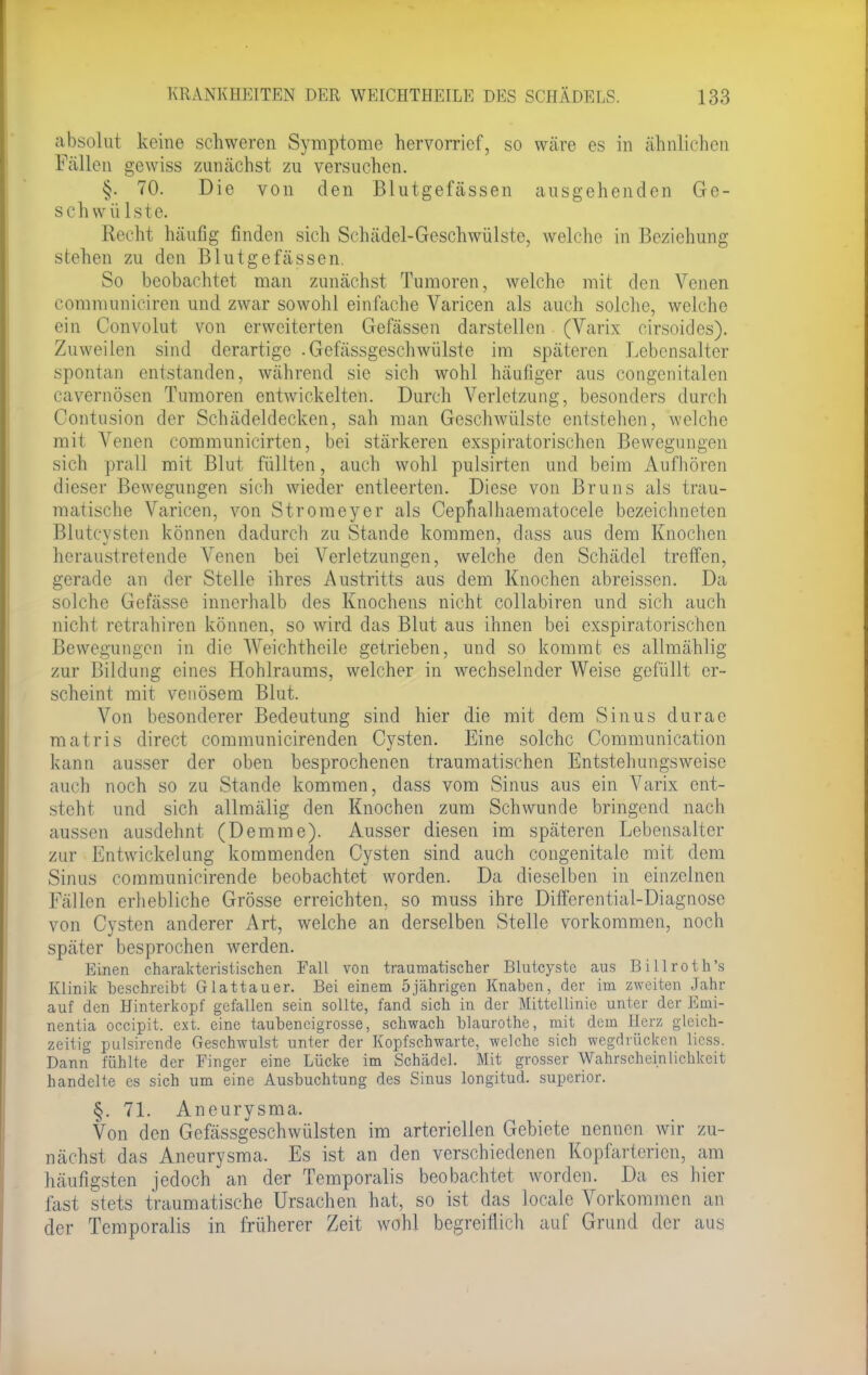 absolut keine schweren Symptome hervorrief, so wäre es in ähnlichen Fällen gewiss zunächst zu versuchen. §. 70. Die von den Blutgefässen ausgehenden Ge- schwülste. Recht häufig finden sich Schädel-Geschwülste, welche in Beziehung stehen zu den Blutgefässen. So beobachtet man zunächst Tumoren, welche mit den Venen communiciren und zwar sowohl einfache Varicen als auch solche, welche ein Convolut von erweiterten Gefässen darstellen (Varix cirsoides). Zuweilen sind derartige .Gefässgeschwülste im späteren Lebensalter spontan entstanden, während sie sich wohl häufiger aus congenitalen cavernösen Tumoren entwickelten. Durch Verletzung, besonders durch Contusion der Schädeldecken, sah man Geschwülste entstehen, welche mit Venen communicirten, bei stärkeren exspiratorischen Bewegungen sich prall mit Blut füllten, auch wohl pulsirten und beim Aufhören dieser Bewegungen sich wieder entleerten. Diese von Bruns als trau- matische Varicen, von Stromeyer als Cepnalhaematocele bezeichneten Biutcysten können dadurch zu Stande kommen, dass aus dem Knochen heraustretende Venen bei Verletzungen, welche den Schädel treffen, gerade an der Stelle ihres Austritts aus dem Knochen abreissen. Da solche Gefässe innerhalb des Knochens nicht collabiren und sich auch nicht retrahiren können, so wird das Blut aus ihnen bei exspiratorischen Bewegungen in die Weichtheile getrieben, und so kommt es allmählig zur Bildung eines Hohlraums, welcher in wechselnder Weise gefüllt er- scheint mit venösem Blut. Von besonderer Bedeutung sind hier die mit dem Sinus durae matris direct communicirenden Cysten. Eine solche Communication kann ausser der oben besprochenen traumatischen Entstehungsweise auch noch so zu Stande kommen, dass vom Sinus aus ein Varix ent- steht und sich allmälig den Knochen zum Schwunde bringend nach aussen ausdehnt (Demme). Ausser diesen im späteren Lebensalter zur Entwickelang kommenden Cysten sind auch congenitale mit dem Sinus communicirende beobachtet worden. Da dieselben in einzelnen Fällen erhebliche Grösse erreichten, so muss ihre Differential-Diagnose von Cysten anderer Art, welche an derselben Stelle vorkommen, noch später besprochen werden. Einen charakteristischen Fall von traumatischer Blutcystc aus Billroth's Klinik beschreibt Glattauer. Bei einem 5jährigen Knaben, der im zweiten Jahr auf den Hinterkopf gefallen sein sollte, fand sich in der Mittellinie unter der Emi- nentia oeeipit. ext. eine taubencigrosse, schwach blaurothe, mit dem Herz gleich- zeitig pulsirende Geschwulst unter der Kopfschwarte, welche sich wegdrücken liess. Dann fühlte der Finger eine Lücke im Schädel. Mit grosser Wahrscheinlichkeit handelte es sich um eine Ausbuchtung des Sinus longitud. superior. §. 71. Aneurysma. Von den Gefässgeschwülsten im arteriellen Gebiete nennen wir zu- nächst das Aneurysma. Es ist an den verschiedenen Kopfarterien, am häufigsten jedoch an der Temporaiis beobachtet worden. Da es hier fast stets traumatische Ursachen hat, so ist das locale Vorkommen an der Temporaiis in früherer Zeit wohl begreiflich auf Grund der aus