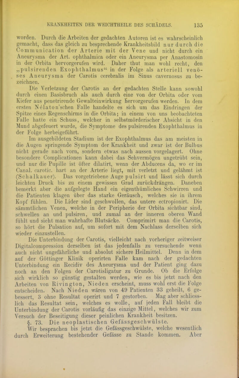 worden. Durch die Arbeiten der gedachten Autoren ist es wahrscheinlich gemacht, dass das gleich zu besprechende Krankheitsbild nur durch die Communication der Arterie mit der Vene und nicht durch ein Aneurysma der Art. ophthalraica oder ein Aneurysma per Anastomosin in der Orbita hervorgerufen wird. Daher thut man wohl recht, den „pulsirenden Exophthalmus in der Folge als arteriell venö- ses Aneurysma der Carotis cerebralis im Sinus cavernosus zu be- zeichnen. Die Verletzung der Carotis an der gedachten Stelle kann sowohl durch einen Basisbruch als auch durch eine von der Orbita oder vom Kiefer aus penetrirende Gewalteinwirkung hervorgerufen werden. In dem ersten Nelaton'schen Falle handelte es sich um das Eindringen der Spitze eines Regenschirms in die Orbita; in einem von uns beobachteten Falle hatte ein Schuss, welcher in selbstmörderischer Absicht in den Mund abgefeuert wurde, die Symptome des pulsirenden Exophthalmus in der Folge herbeigeführt. Im ausgebildeten Stadium ist der Exophthalmus das am meisten in die Augen springende Symptom der Krankheit und zwar ist der Bulbus nicht gerade nach vorn, sondern etwas nach aussen vorgelagert. Ohne besondere Complicationen kann dabei das Sehvermögen ungetrübt sein, und nur die Pupille ist öfter dilatirt, wenn der Abducens da, wo er im Canal. carotic. hart an der Arterie liegt, mit verletzt und gelähmt ist (Schalkauer). Das vorgetriebene Auge pulsirt und lässt sich durch leichten Druck bis zu einem gewissen Grad zurückdrängen. Daneben bemerkt aber die aufgelegte Hand ein eigentümliches Schwirren und die Patienten klagen über das starke Geräusch, welches sie in ihrem Kopf fühlen. Die Lider sind geschwollen, das untere ectropionirt. Die sämmtlichen Venen, welche in der Peripherie der Orbita sichtbar sind, schwellen an und pulsiren, und zumal an der inneren oberen Wand fühlt und sieht man wahrhafte Blutsäcke. Comprimirt man die Carotis, so hört die Pulsation auf, um sofort mit dem Nachlass derselben sich wieder einzustellen. Die Unterbindung der Carotis, vielleicht nach vorheriger zeitweiser Digitalcompression derselben ist das jedenfalls zu versuchende wenn auch nicht ungefährliche und absolut sichere Heilmittel. Denn in dem auf der Göttinger Klinik operirten Falle kam nach der gedachten Unterbindung ein Recidiv des Aneurysma und der Patient ging dazu noch an den Folgen der Carotisligatur zu Grunde. Ob die Erfolge sich wirklich so günstig gestalten werden, wie es bis jetzt nach den Arbeiten von Rivington, Nieden erscheint, muss wohl erst die Folge entscheiden. Nach Nieden wären von 49 Patienten 33 geheilt, 6 ge- bessert, 3 ohne Resultat operirt und 7 gestorben. Mag aber schliess- lich das Resultat sein, welches es wolle, auf jeden Fall bleibt die Unterbindung der Carotis vorläufig das einzige Mittel, welches wir zum Versuch der Beseitigung dieser peinlichen Krankheit besitzen. §. 73. Die neoplastischen Gefässgeschwülste. Wir besprachen bis jetzt die Gefässgeschwülste, welche wesentlich durch Erweiterung bestehender Gefässe zu Stande kommen. Aber