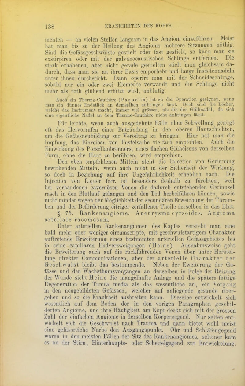 mcnten — an vielen Stellen langsam in das Angiora einzuführen. Meist hat man bis zu der Heilung des Angioms mehrere Sitzungen nöthig. Sind die Gefässgeschwülste gestielt oder fast gestielt, so kann man sie exstirpiren oder mit der galvanocaustischen Schlinge entfernen. Die stark erhabenen, aber nicht gerade gestielten stielt man gleichsam da- durch, dass man sie an ihrer Basis emporhebt und lange Insectennadeln unter ihnen durchsticht. Dann operirt man mit der Schneideschlinge, sobald nur ein oder zwei Elemente verwandt und die Schlinge nicht mehr als roth glühend erhitzt wird, unblutig. Auch' ein Thermo-Cauthere (Paquelin) ist zu der Operation geeignet, weun man ein dünnes Endstück an demselben anbringen lässt. Doch sind die Löcher, welche das Instrument macht, immer viel grösser, als die der Glühnadel, da sich eine eigentliche Nadel an dem Thermo-Cauthere nicht anbringen lässt. Für leichte, wenn auch ausgedehnte Fälle ohne Schwellung genügt oft das Hervorrufen einer Entzündung in den oberen Hautschichten, um die Gefässneuhildung zur Verödung zu bringen. Hier hat man die Impfung, das Einreiben von Pustelsalbe vielfach empfohlen. Auch die Einwirkung des Porzellanbrenners, eines flachen Glüheisens von derselben Form, ohne die Haut zu berühren, wird empfohlen. Den oben empfohlenen Mitteln steht die Injection von Gerinnung bewirkenden Mitteln, wenn auch nicht in der Sicherheit der Wirkung, so doch in Beziehung auf ihre Ungefährlichkeit erheblich nach. Die Injection von Liquor ferr. ist besonders deshalb zu fürchten, weil bei vorhandenen cavernösen Venen die dadurch entstehenden Gerinnsel rasch in den Blutlauf gelangen und den Tod herbeiführen können, sowie nicht minder wegen der Möglichkeit der secundärenErweichung der Throm- ben und der Beförderung eitriger zerfallener Theile derselben in das Blut. §. 75. Rankenangiome. Aneurysma cyrsoides. Angioma arteriale racemosum. Unter arteriellen Rankenangiomen des Kopfes versteht man eine bald mehr oder weniger circumscripte, mit geschwulstartigem Charakter auftretende Erweiterung eines bestimmten arteriellen Gefässgebietes bis in seine capillaren Endverzweigungen (Heine). Ausnahmsweise geht die Erweiterung auch auf die rückführenden Venen über unter Herstel- lung direkter Communicationen, aber der arterielle Charakter der Geschwulst bleibt das bestimmende. Neben der EWeiterung der Ge- fässe und den Wachsthumsvorgängen an denselben in Folge der Reizung der Wunde sieht Heine die mangelhafte Anlage und die spätere fettige Degeneration der Tunica media als das wesentliche an, ein Vorgang in den neugebildeten Gefässen, welcher auf anliegende gesunde über- gehen und so die Krankheit ausbreiten kann. Dieselbe entwickelt sich wesentlich auf dem Boden der in den vorigen Paragraphen geschil- derten Angiome, und ihre Häufigkeit am Kopf deckt sich mit der grossen Zahl der einfachen Angiome in derselben Körpergegend. Nur selten ent- wickelt sich die Geschwulst nach Trauma und dann bietet wohl meist eine gefässreiche Narbe den Ausgangspunkt, Ohr und Schläfengegend waren in den meisten Fällen der Sitz des Rankenangiomes, seltener kam es an der Stirn, Hinterhaupts- oder Scheitelgegend zur Entwickelung.