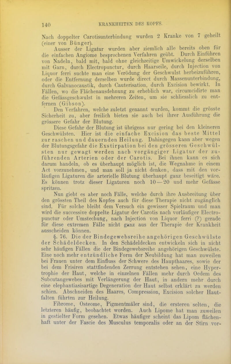 Nach doppelter Carotisunterbindung wurden 2 Kranke von 7 geheilt (einer von Bünger). Ausser der Ligatur wurden aber ziemlich alle bereits oben für die einfachen Angiome besprochenen Verfahren geübt. Durch Einführen von Nadeln, bald mit, bald ohne gleichzeitige Umwickelung derselben mit Garn, durch Electropunctur, durch Haarseile, durch Injection von Liquor ferri suchte man eine Verödung der Geschwulst herbeizuführen, oder die Entfernung derselben wurde direct durch Massenunterbindung, durch Galvanocaustik, durch Cauterisation, durch Excision bewirkt. In Fällen, wo die Flächenausdehnung zu erheblich war, circumeidirte man die Gefässgeschwulst in mehreren Zeiten, um sie schliesslich zu ent- fernen (Gibson). Den Verfahren, welche zuletzt genannt wurden, kommt die grösste Sicherheit zu, aber freilich bieten sie auch bei ihrer Ausführung die grössere Gefahr der Blutung. Diese Gefahr der Blutung ist übrigens nur gering bei den kleineren Geschwülsten. Hier ist die einfache Excision das beste Mittel zur raschen und dauernden Heilung. Dahingegen kann aber wegen der Blutungsgefahr die Exstirpation bei den grösseren Geschwül- sten nur gewagt werden nach vorgängiger Ligatur der zu- führenden Arterien oder der Carotis. Bei ihnen kann es sich darum handeln, ob es überhaupt möglich ist, die Wegnahme in einem Act vorzunehmen, und man soll ja nicht denken, dass mit den vor- läufigen Ligaturen die arterielle Blutung überhaupt ganz beseitigt wäre. Es können trotz dieser Ligaturen noch 10 — 20 und mehr Gefässe spritzen. Nun giebt es aber noch Fälle, welche durch ihre Ausbreitung über den grössten Theil des Kopfes auch für diese Therapie nicht zugänglich sind. Für solche bleibt dem Versuch ein gewisser Spielraum und man wird die successive doppelte Ligatur der Carotis nach vorläufiger Electro- punctur oder Umstechung, nach Injection von Liquor ferri (?) gerade für diese extremen Fälle nicht ganz aus der Therapie der Krankheit ausscheiden können. §, 76. Die der Bindegewebsreihe angehörigen Geschwülste der Schädcldecken. In den Schädeldecken entwickeln sich in nicht sehr häufigen Fällen die der Bindegewebsreihe angehörigen Geschwülste. Eine noch mehr entzündliche Form der Neubildung hat man zuweilen bei Frauen unter dem Einfluss der Schwere des Haupthaares, sowie der bei dem Frisiren stattfindenden Zerrung entstehen sehen, eine Hyper- trophie der Haut, welche in einzelnen Fällen mehr durch Oedem des Subcutangewebes mit Verlängerung der Haut, in andern mehr durch eine elephantiasisartige Degeneration der Haut selbst erklärt zu werden schien. Abschneiden des Haares, Compression, Excision solcher Haut- falten führten zur Heilung. Fibrome, Osteome, Pigmentmäler sind, die ersteren selten, die letzteren häufig, beobachtet worden. Auch Lipome hat man zuweilen in gestielter Form gesehen. Etwas häufiger scheint das Lipom flächen- haft unter der Fascie des Musculus temporalis oder an der Stirn vor-