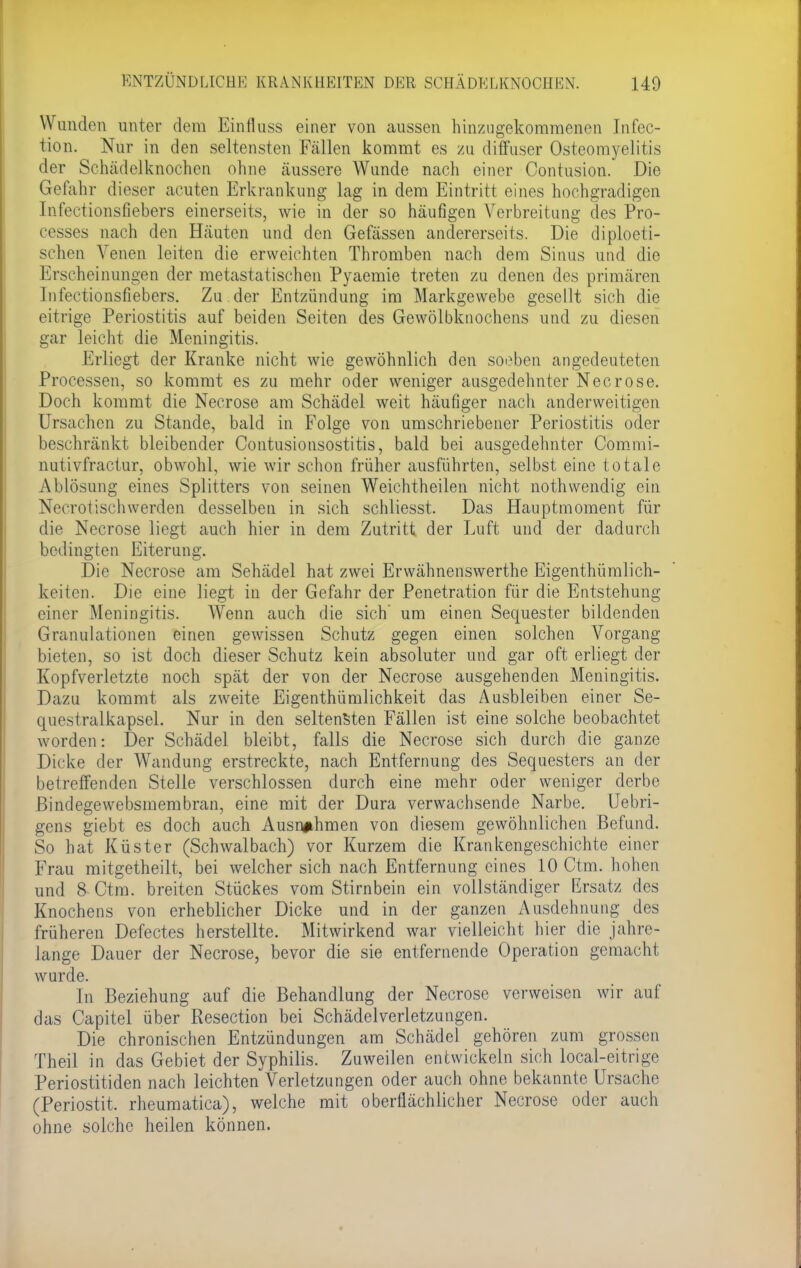 W unden unter dem Einfluss einer von aussen hinzugekommenen Infec- iion. Nur in den seltensten Fallen kommt es zu diffuser Osteomyelitis der Sehädelknochen ohne äussere Wunde nach einer Contusion. Die Gefahr dieser acuten Erkrankung lag in dem Eintritt eines hochgradigen tnfectionsfiebers einerseits, wie in der so häufigen Verbreitung des Pro- cesses nach den Häuten und den Gefässen andererseits. Die diploeti- schen Venen leiten die erweichten Thromben nach dem Sinus und die Krseheinungen der metastatischen Pyaemie treten zu denen des primären Infectionsfiebers. Zu der Entzündung im Markgewebe gesellt sich die eitrige Periostitis auf beiden Seiten des Gewölbknochens und zu diesen gar leicht die Meningitis. Erliegt der Kranke nicht wie gewöhnlich den soeben angedeuteten Processen, so kommt es zu mehr oder weniger ausgedehnter Necrose. Doch kommt die Necrose am Schädel weit häufiger nacli anderweitigen Ursachen zu Stande, bald in Folge von umschriebener Periostitis oder beschränkt bleibender Contusionsostitis, bald bei ausgedehnter Commi- nutivfractur, obwohl, wie wir schon früher ausführten, selbst eine totale Ablösung eines Splitters von seinen Weichtheilen nicht nothwendig ein Necrotischwerden desselben in sich schliesst. Das Hauptmoment für die Necrose liegt auch hier in dem Zutritt der Luft und der dadurch bedingten Eiterung. Die Necrose am Sehädel hat zwei Erwähnenswerthe Eigenthümlich- keiten. Die eine liegt in der Gefahr der Penetration für die Entstehung einer Meningitis. Wenn auch die sich' um einen Sequester bildenden Granulationen einen gewissen Schutz gegen einen solchen Vorgang bieten, so ist doch dieser Schutz kein absoluter und gar oft erliegt der Kopfverletzte noch spät der von der Necrose ausgehenden Meningitis. Dazu kommt als zweite Eigenthümlichkeit das Ausbleiben einer Se- questralkapsel. Nur in den seltensten Fällen ist eine solche beobachtet worden: Der Schädel bleibt, falls die Necrose sich durch die ganze Dicke der Wandung erstreckte, nach Entfernung des Sequesters an der betreffenden Stelle verschlossen durch eine mehr oder weniger derbe ßindegewebsmembran, eine mit der Dura verwachsende Narbe. Uebri- gens giebt es doch auch Ausnahmen von diesem gewöhnlichen Befund. So hat Küster (Schwalbach) vor Kurzem die Krankengeschichte einer Frau mitgetheilt, bei welcher sich nach Entfernung eines 10 Ctm. hohen und 8 Ctm. breiten Stückes vom Stirnbein ein vollständiger Ersatz des Knochens von erheblicher Dicke und in der ganzen Ausdehnung des früheren Defectes herstellte. Mitwirkend war vielleicht hier die jahre- lange Dauer der Necrose, bevor die sie entfernende Operation gemacht wurde. In Beziehung auf die Behandlung der Necrose verweisen wir auf das Capitel über Resection bei Schädelverletzungen. Die chronischen Entzündungen am Schädel gehören zum grossen Theii in das Gebiet der Syphilis. Zuweilen entwickeln sich local-eitrige Periostitiden nach leichten Verletzungen oder auch ohne bekannte Ursache (Periostit. rheumatica), welche mit oberflächlicher Necrose oder auch ohne solche heilen können.