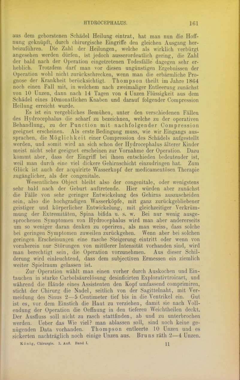 aus dem geborstenen Schädel Heilung eintrat, hat man nun die Hoff- nung geknüpft, durch chirurgische Eingriffe den gleichen Ausgang her- beizuführen. Die Zahl der Heilungen, welche als wirklich verbürgt angesehen werden dürfen, ist jedoch ausserordentlich gering, die Zahl der bald nach der Operation eingetretenen Todesfälle dagegen sehr er- heblich. Trotzdem darf man vor diesen ungünstigen Ergebnissen der Operation wohl nicht zurückschrecken, wenn man die erbärmliche Pro- gnose der Krankheit berücksichtigt. Thompson theilt im Jahre 1864 noch einen Fall mit, in welchem nach zweimaliger Entleerung zunächst von 10 Unzen, dann nach 14 Tagen von 4 Unzen Flüssigkeit aus dem Schädel eines lOmonatlichen Knaben und darauf folgender Compression Heilung erreicht wurde. Es ist ein vergebliches Bemühen, unter den verschiedenen Fällen des Hydrocephalus die scharf zu bezeichnen, welche zu der operativen Behandlung, zu der Punction mit nachfolgender Compression geeignet erscheinen. Als erste Bedingung muss, wie wir Eingangs aus- sprachen, die Möglichkeit einer Compression des Schädels aufgestellt werden, und somit wird an sich schon der Hydrocephalus älterer Kinder meist nicht sehr geeignet erscheinen zur Vornahme der Operation. Dazu kommt aber, dass der Eingriff bei ihnen entschieden bedeutender ist, weil man durch eine viel dickere Gehirnschicht einzudringen hat. Zum Glück ist auch der acquirirte Wasserkopf der medicamentösen Therapie zugänglicher, als der congenitale. Wesentliches Object bleibt also der congenitale, oder wenigstens sehr bald nach der Geburt auftretende. Hier würden aber zunächst die Fälle von sehr geringer Entwicklung des Gehirns auszuscheiden sein, also die hochgradigen Wasserköpfe, mit ganz zurückgebliebener geistiger und körperlicher Entwickelung, mit gleichzeitiger Verkrüm- mung der Extremitäten, Spina bifida u. s. w. Bei nur wenig ausge- sprochenen Symptomen von Hydrocephalus wird man aber andererseits um so weniger daran denken zu operiren, als man weiss, dass solche bei geringen Symptomen zuweilen zurückgehen. Wenn aber bei solchen geringen Erscheinungen eine rasche Steigerung eintritt oder wenn von vornherein nur Störungen von mittlerer Intensität vorhanden sind, wird man berechtigt sein, die Operation vorzunehmen. Aus dieser Schil- derung wird einleuchtend, dass dem subjectiven Ermessen ein ziemlich weiter Spielraum gelassen ist. Zur Operation wählt man einen vorher durch Auskochen und Ein- tauchen in starke Carbolsäurelösung desinficirten Explorativtroicart, und während die Hände eines Assistenten den Kopf umfassend comprimiren, sticht der Chirurg die Nadel, seitlich von der Sagittelnaht, mit Ver- meidung des Sinus 2—5 Centimeter tief bis in die Ventrikel ein. Gut ist es, vor dem Einstich die Haut zu verziehen, damit sie nach Voll- endung der Operation die Oeffnung in den tieferen Weichtheilen deckt. Der Ausfluss soll nicht zu rasch stattfinden, ab und zu unterbrochen werden. Ueber das Wie viel? man ablassen soll, sind noch keine ge- nügenden Data vorhanden. Thompson entleerte 10 Unzen und es sickerten nachträglich noch einige Unzen aus. Bruns räth 2—4 Unzen. König, Chirurgie. 3. Aull. Band I. H