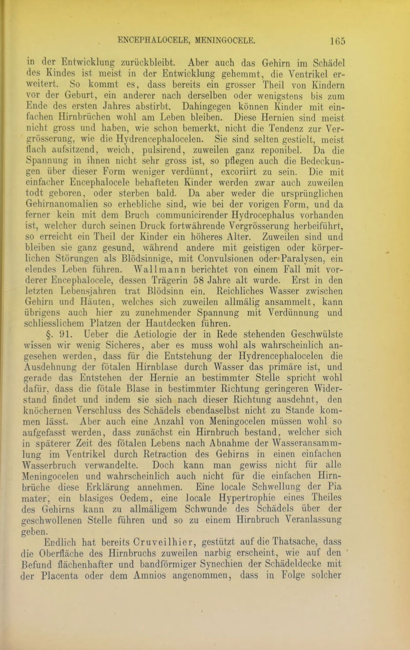 in der Entwicklung zurückbleibt. Aber auch das Gehirn im Schädel des Kindes ist meist in der Entwicklung gehemmt, die Ventrikel er- weitert. So kommt es, dass bereits ein grosser Theil von Kindern vor der Geburt, ein anderer nach derselben oder wenigstens bis zum Ende des ersten Jahres abstirbt. Dahingegen können Kinder mit ein- lachen Hirnbrüchen wohl am Leben bleiben. Diese Hernien sind meist nicht gross und haben, wie schon bemerkt, nicht die Tendenz zur Ver- grösserung, wie die Hydrcneephalocelen. Sie sind selten gestielt, meist flach aufsitzend, weich, pulsirend, zuweilen ganz reponibel. Da die Spannung in ihnen nicht sehr gross ist, so pflegen auch die Bedeckun- gen über dieser Form weniger verdünnt, exeoriirt zu sein. Die mit einlacher Encephalocele behafteten Kinder werden zwar auch zuweilen todt geboren, oder sterben bald. Da aber weder die ursprünglichen Gehirnanomalien so erhebliche sind, wie bei der vorigen Form, und da ferner kein mit dem Bruch communicirender Hydrocephalus vorhanden ist, welcher durch seinen Druck fortwährende Vergrösserung herbeiführt, so erreicht ein Theil der Kinder ein höheres Alter. Zuweilen sind und bleiben sie ganz gesund, während andere mit geistigen oder körper- lichen Störungen als Blödsinnige, mit Convulsionen oder Paralysen, ein elendes Leben führen. Wall mann berichtet von einem Fall mit vor- derer Encephalocele, dessen Trägerin 58 Jahre alt wurde. Erst in den letzten Lebensjahren trat Blödsinn ein. Reichliches Wasser zwischen Gehirn und Häuten, welches sich zuweilen allmälig ansammelt, kann übrigens auch hier zu zunehmender Spannung mit Verdünnung und schliesslichem Platzen der Hautdecken führen. §. 91. Ueber die Aetiologie der in Rede stehenden Geschwülste wissen wir wenig Sicheres, aber es muss wohl als wahrscheinlich an- gesehen werden, dass für die Entstehung der Hydrencephalocelen die Ausdehnung der fötalen Hirnblase durch Wasser das primäre ist, und. gerade das Entstehen der Hernie an bestimmter Stelle spricht wohl dafür, dass die fötale Blase in bestimmter Richtung geringeren Wider- stand findet und indem sie sich nach dieser Richtung ausdehnt, den knöchernen Verschluss des Schädels ebendaselbst nicht zu Stande kom- men lässt. Aber auch eine Anzahl von Meningocelen müssen wohl so aufgefasst werden, dass zunächst ein Hirnbruch bestand, welcher sich in späterer Zeit des fötalen Lebens nach Abnahme der Wasseransamm- lung im Ventrikel durch Retraction des Gehirns in einen einfachen Wasserbruch verwandelte. Doch kann man gewiss nicht für alle Meningocelen und wahrscheinlich auch nicht für die einfachen Hirn- brüche diese Erklärung annehmen. Eine locale Schwellung der Pia mater, ein blasiges Oedem, eine locale Hypertrophie eines Theiles des Gehirns kann zu allmäligem Schwunde des Schädels über der geschwollenen Stelle führen und so zu einem Hirnbruch Veranlassung geben. Endlich hat bereits Cruveilhier, gestützt auf die Thatsache, dass die Oberfläche des Hirnbruchs zuweilen narbig erscheint, wie auf den Befund flächenhafter und bandförmiger Synechien der Schädeldecke mit der Placenta oder dem Amnios angenommen, dass in Folge solcher