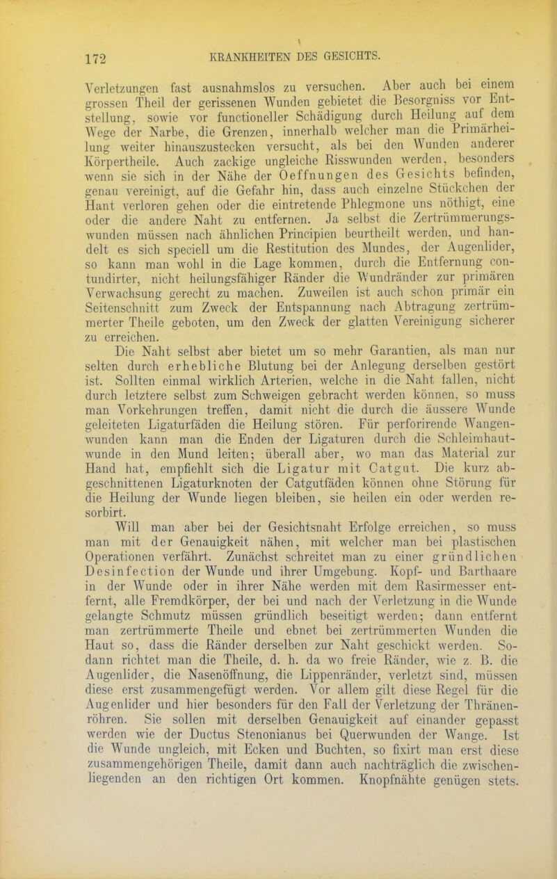 t 172 KRANKHEITEN DES GESICHTS. Verletzungen fast ausnahmslos zu versuchen. Aber auch bei einem grossen Theil der gerissenen Wunden gebietet die Besorguiss vor Ent- stellung, sowie vor functioneller Schädigung durch Heilung auf dem Wege der Narbe, die Grenzen, innerhalb welcher man die Primärhei- lung weiter hinauszustecken versucht, als bei den Wunden anderer Körpertheile. Auch zackige ungleiche Risswunden werden, besonders wenn sie sich in der Nähe der Oeffnungen des Gesichts befinden, genau vereinigt, auf die Gefahr hin, dass auch einzelne Stückchen der Haut verloren gehen oder die eintretende Phlegmone uns nöthigt, eine oder die andere Naht zu entfernen. Ja selbst die Zertrümmerungs- wunden müssen nach ähnlichen Prineipien beurtheilt werden, und han- delt es sich speciell um die Restitution des Mundes, der Augenlider, so kann man wohl in die Lage kommen, durch die Entfernung con- tundirter, nicht heilungsfähiger Ränder die Wundränder zur primären Verwachsung gerecht zu machen. Zuweilen ist auch schon primär ein Seitenschnitt zum Zweck der Entspannung nach Abtragung zertrüm- merter Theile geboten, um den Zweck der glatten Vereinigung sicherer zu erreichen. Die Naht selbst aber bietet um so mehr Garantien, als man nur selten durch erhebliche Blutung bei der Anlegung derselben gestört ist. Sollten einmal wirklich Arterien, welche in die Naht fallen, nicht durch letztere selbst zum Schweigen gebracht werden können, so muss man Vorkehrungen treffen, damit nicht die durch die äussere Wunde geleiteten Ligaturfäden die Heilung stören. Für perforirende Wangen- wunden kann man die Enden der Ligaturen durch die Schleimhaut- wunde in den Mund leiten; überall aber, wo man das Material zur Hand hat, empfiehlt sich die Ligatur mit Catgut. Die kurz ab- geschnittenen Ligaturknoten der Catgutfäden können ohne Störung für die Heilung der Wunde liegen bleiben, sie heilen ein oder werden re- sorbirt. Will man aber bei der Gesichtsnaht Erfolge erreichen, so muss man mit der Genauigkeit nähen, mit welcher man bei plastischen Operationen verfährt. Zunächst schreitet man zu einer gründlichen Desinfection der Wunde und ihrer Umgebung. Kopf- und Barthaare in der Wunde oder in ihrer Nähe werden mit dem Rasirmesser ent- fernt, alle Fremdkörper, der bei und nach der Verletzung in die Wunde gelangte Schmutz müssen gründlich beseitigt werden; dann entfernt man zertrümmerte Theile und ebnet bei zertrümmerten Wunden die Haut so, dass die Ränder derselben zur Naht geschickt werden. So- dann richtet man die Theile, d. h. da wo freie Ränder, wie z. ß. die Augenlider, die Nasenöffnung, die Lippenränder, verletzt sind, müssen diese erst zusammengefügt werden. Vor allem gilt diese Regel für die Augenlider und hier besonders für den Fall der Verletzung der Thränen- röhren. Sie sollen mit derselben Genauigkeit auf einander gepasst werden wie der Ductus Stenonianus bei Querwunden der Wange. Ist die Wunde ungleich, mit Ecken und Buchten, so fixirt man erst diese zusammengehörigen Theile, damit dann auch nachträglich die zwischen- liegenden an den richtigen Ort kommen. Knopfnähte genügen stets.