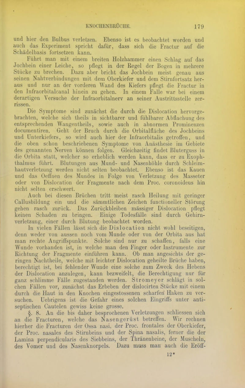 und liier den Bulbus verletzen. Ebenso ist es beobachtet worden und auch das Experiment spricht dafür, dass sich die Fractur auf die Schädelbasis fortsetzen kann. Führt man mit einem breiten Holzhammer einen Schlag auf das Jochbein einer Leiche, so pflegt in der Regel der Bogen in mehrere Stücke zu brechen. Dazu aber bricht das Jochbein meist genau aus seinen Nahtverbindungen mit dem Oberkiefer und dem Stirnfortsatz her- aus und nur an der vorderen Wand des Kiefers pflegt die Fractur in den Infraorbitalcanal hinein zu gehen. In einem Falle war bei einem derartigen Versuche der Infraorbitalnerv an seiner Austrittsstelle zer- rissen. Die Symptome sind zunächst die durch die Dislocation hervorge- brachten, welche sich theils in sichtbarer und fühlbarer AMachung des entsprechenden Wangentheils, sowie auch in abnormen Prominenzen documentiren. Geht der Bruch durch die Orbitalfläche des Jochbeins und Unterkiefers, so wird auch hier der Infraorbitalis getroffen, und die oben schon beschriebenen Symptome von Anästhesie im Gebiete des genannten Nerven können folgen. Gleichzeitig findet Blutcrguss in die Orbita statt, welcher so erheblich werden kann, dass er zu Exoph- thalmus führt. Blutungen aus Mund- und Nasenhöhle durch Schleim- hautverletzung werden nicht selten beobachtet. Ebenso ist das Kauen und das Oeffnen des Mundes in Folge von Verletzung des Masseter oder von Dislocation der Fragmente nach dem Proc. coronoideus hin nicht selten erschwert. Auch bei diesen Brüchen tritt meist rasch Heilung mit geringer Callusbildung ein und die sämmtlichen Zeichen functioneller Störung gehen rasch zurück. Das Zurückbleiben massiger Dislocation pflegt keinen Schaden zu bringen. Einige Todesfälle sind durch Gehirn- vcrletzung, einer durch Blutung beobachtet worden. In vielen Fällen lässt sich die Dislocation nicht wohl beseitigen, denn weder von aussen noch vom Munde oder von der Orbita aus hat man rechte Angriffspunkte. Solche sind nur zu schaffen, falls eine Wunde vorhanden ist, in welche man den Finger oder Instrumente zur Richtung der Fragmente einführen kann. Ob man angesichts der ge- ringen Nachtheile, welche mit leichter Dislocation geheilte Brüche haben, berechtigt ist, bei fehlender Wunde eine solche zum Zweck des Hebens der Dislocation anzulegen, kann bezweifelt, die Berechtigung nur für ganz schlimme Fälle zugestanden werden. Stromeyer schlägt in sol- chen Fällen vor, zunächst das Erbeben der dislocirten Stücke mit einem durch die Haut in den Knochen eingestossenen scharfen Haken zu ver- suchen. Uebrigens ist die Gefahr eines solchen Eingriffs unter anti- septischen Cautelen gewiss keine grosse. §. 8. An die bis daher besprochenen Verletzungen schlicssen sich an die Fracturen, welche das Nasengerüst betreffen. Wir rechnen hierher die Fracturen der Ossa nasi, der Proc. frontales der Oberkiefer, der Proc. nasales des Stirnbeins und der Spina nasalis, ferner die der Lumina perpendicularis des Siebbeins, der Thränenbeine, der Muscheln, des Vomer und des Nasenknorpels. Dazu muss man auch die Eröff- 12*