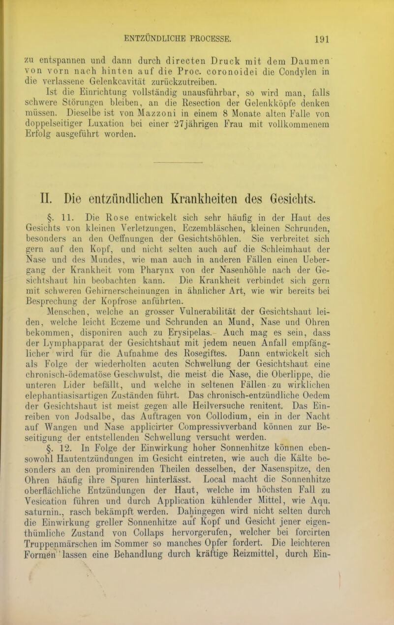 zu entspannen und dann durch directen Druck mit dem Daumen von vorn nach hinten auf die Proc. coronoidei die Condylen in die verlassene Gelenkcavität zurückzutreiben. Ist die Einrichtung vollständig unausführbar, so wird man, falls schwere Störungen bleiben, an die Resection der Gelenkköpfe denken müssen. Dieselbe ist von Mazzoni in einem 8 Monate alten Falle von doppelseitiger Luxation bei einer 27jährigen Frau mit vollkommenem Erfolg ausgeführt worden. II. Die entzündlichen Krankheiten des Gesichts. §. 11. Die Rose entwickelt sich sehr häufig in der Haut des Gesichts von kleinen Verletzungen, Eczembläschen, kleinen Schrunden, besonders an den Oeffnungen der Gesichtshöhlen. Sie verbreitet sich gern auf den Kopf, und nicht selten auch auf die Schleimhaut der Nase und des Mundes, wie man auch in anderen Fällen einen Ueber- gang der Krankheit vom Pharynx von der Nasenhöhle nach der Ge- sichtshaut hin beobachten kann. Die Krankheit verbindet sich gern mit schweren Gehirnerscheinungen in ähnlicher Art, wie wir bereits bei Besprechung der Kopfrose anführten. Menschen, welche an grosser Vulnerabilität der Gesichtshaut lei- den, welche leicht Eczeme und Schrunden an Mund, Nase und Ohren bekommen, disponiren auch zu Erysipelas. Auch mag es sein, dass der Lymphapparat der Gesichtshaut mit jedem neuen Anfall empfäng- licher wird für die Aufnahme des Rosegiftes. Dann entwickelt sich als Folge der wiederholten acuten Schwellung der Gesichtshaut eine chronisch-ödematöse Geschwulst, die meist die Nase, die Oberlippe, die unteren Lider befällt, und welche in seltenen Fällen zu wirklichen elephantiasisartigen Zuständen führt. Das chronisch-entzündliche Oedem der Gesichtshaut ist meist gegen alle Heilversuche renitent. Das Ein- reiben von Jodsalbe, das Auftragen von Collodium, ein in der Nacht auf Wangen und Nase applicirter Compressivverband können zur Be- seitigung der entstellenden Schwellung versucht werden. §. 12. In Folge der Einwirkung hoher Sonnenhitze können eben- sowohl Hautentzündungen im Gesicht eintreten, wie auch die Kälte be- sonders an den prominirenden Theilen desselben, der Nasenspitze, den Ohren häufig ihre Spuren hinterlässt. Local macht die Sonnenhitze oberflächliche Entzündungen der Haut, welche im höchsten Fall zu Vesication führen und durch Application kühlender Mittel, wie Aqu. saturnin., rasch bekämpft werden. Dahingegen wird nicht selten durch die Einwirkung greller Sonnenhitze auf Kopf und Gesicht jener eigen- thümliche Zustand von Collaps hervorgerufen, welcher bei forcirten Truppenmärschen im Sommer so manches Opfer fordert. Die leichteren Formen ' lassen eine Behandlung durch kräftige Reizmittel, durch Ein-