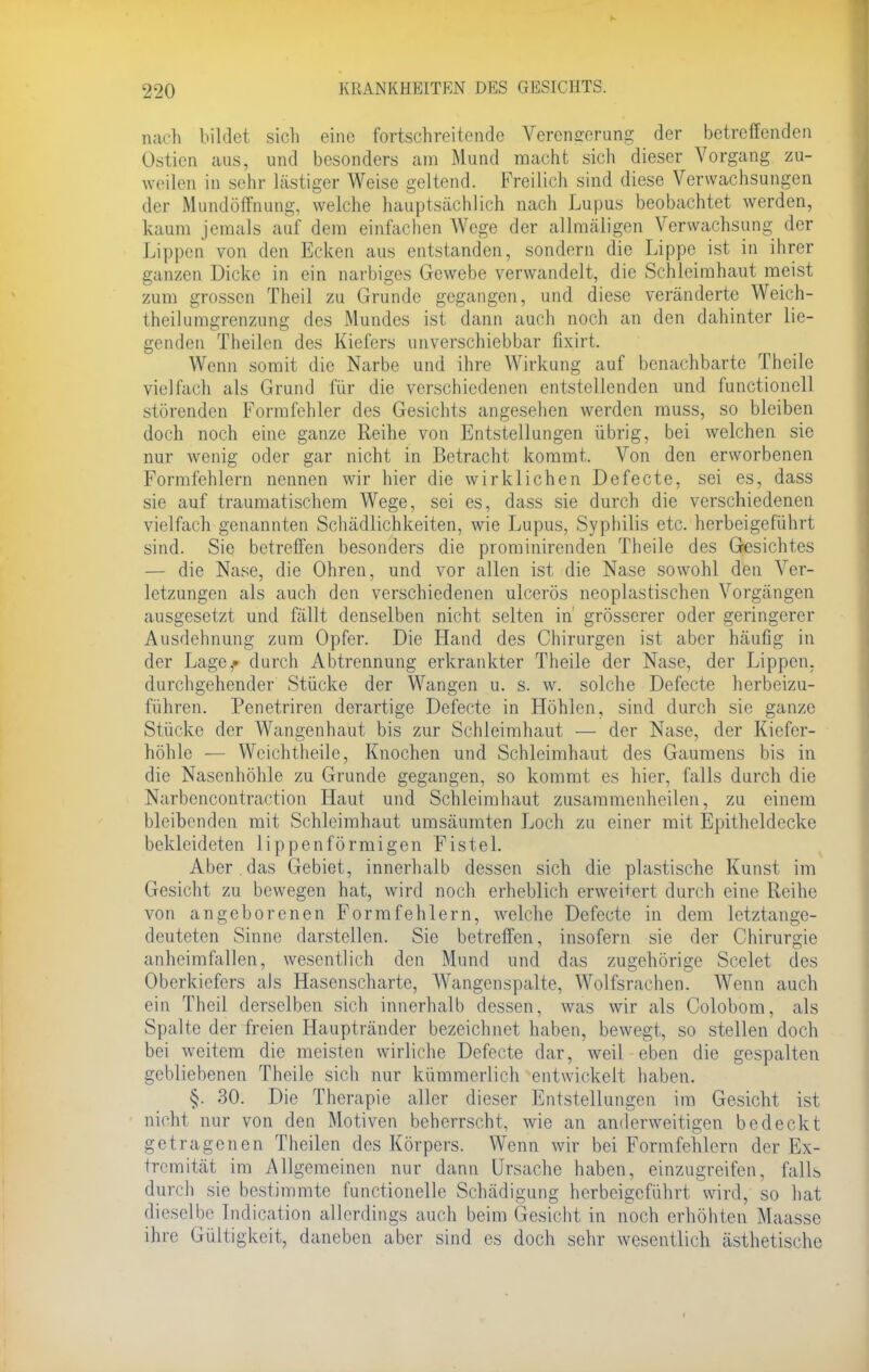 nach bildet sich eine fortschreitende Verengerung der betreffenden Ostien aus, und besonders am Mund macht sich dieser Vorgang zu- weilen in sehr lästiger Weise geltend. Freilich sind diese Verwachsungen der Mundöffnung, welche hauptsächlich nach Lupus beobachtet werden, kaum jemals auf dem einfachen Wege der allmäligen Verwachsung der Lippen von den Ecken aus entstanden, sondern die Lippe ist in ihrer ganzen Dicke in ein narbiges Gewebe verwandelt, die Schleimhaut meist zum grossen Theil zu Grunde gegangen, und diese veränderte Weich- theilumgrenzung des Mundes ist dann auch noch an den dahinter lie- genden Theilen des Kiefers unverschiebbar fixirt. Wenn somit die Narbe und ihre Wirkung auf benachbarte Theile viel lach als Grund für die verschiedenen entstellenden und functionell störenden Formfehler des Gesichts angesehen werden muss, so bleiben doch noch eine ganze Reihe von Entstellungen übrig, bei welchen sie nur wenig oder gar nicht in Betracht kommt. Von den erworbenen Formfehlern nennen wir hier die wirklichen Defecte, sei es, dass sie auf traumatischem Wege, sei es, dass sie durch die verschiedenen vielfach genannten Schädlichkeiten, wie Lupus, Syphilis etc. herbeigeführt sind. Sie betreffen besonders die prominirenden Theile des Gesichtes — die Nase, die Ohren, und vor allen ist die Nase sowohl den Ver- letzungen als auch den verschiedenen ulcerös neoplastischen Vorgängen ausgesetzt und fällt denselben nicht selten in grösserer oder geringerer Ausdehnung zum Opfer. Die Hand des Chirurgen ist aber häufig in der Lage,» durch Abtrennung erkrankter Theile der Nase, der Lippen, durchgehender Stücke der Wangen u. s. w. solche Defecte herbeizu- führen. Penetriren derartige Defecte in Höhlen, sind durch sie ganze Stücke der Wangenhaut bis zur Schleimhaut — der Nase, der Kiefer- höhle — Weichtheile, Knochen und Schleimhaut des Gaumens bis in die Nasenhöhle zu Grunde gegangen, so kommt es hier, falls durch die Narbencontraction Haut und Schleimhaut zusammenheilen, zu einem bleibenden mit Schleimhaut umsäumten Loch zu einer mit Epitheldecke bekleideten 1 i p penförmigen Fistel. Aber .das Gebiet, innerhalb dessen sich die plastische Kunst im Gesicht zu bewegen hat, wird noch erheblich erweitert durch eine Reihe von angeborenen Formfehlern, welche Defecte in dem letztange- deuteten Sinne darstellen. Sie betreffen, insofern sie der Chirurgie anheimfallen, wesentlich den Mund und das zugehörige Scelet des Oberkiefers als Hasenscharte, Wangenspalte, Wolfsrachen. Wenn auch ein Theil derselben sich innerhalb dessen, was wir als Colobom, als Spalte der freien Hauptränder bezeichnet haben, bewegt, so stellen doch bei weitem die meisten wirliche Defecte dar, weil eben die gespalten gebliebenen Theile sich nur kümmerlich entwickelt haben. §. 30: Die Therapie aller dieser Entstellungen im Gesicht ist nicht nur von den Motiven beherrscht, wie an anderweitigen bedeckt getragenen Theilen des Körpers. Wenn wir bei Formfehlern der Ex- tremität im Allgemeinen nur dann Ursache haben, einzugreifen, falls durch sie bestimmte functionelle Schädigung herbeigeführt wird, so hat dieselbe Indication allerdings auch beim Gesicht in noch erhöhten Maasse ihre Gültigkeit, daneben aber sind es doch sehr wesentlich ästhetische