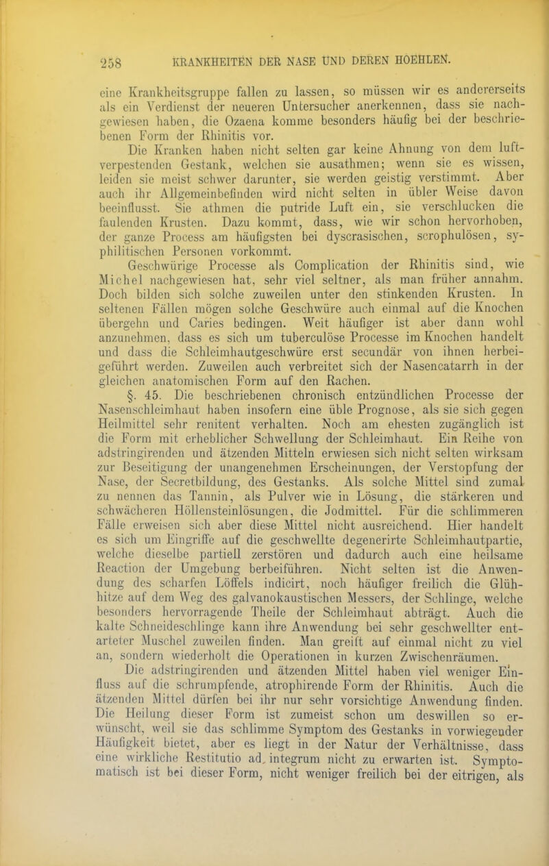 eine Krankheitsgruppe fallen zu lassen, so müssen wir es andererseits als ein Verdienst der neueren Untersucher anerkennen, dass sie nach- gewiesen haben, die Ozaena komme besonders häufig bei der beschrie- benen Form der Rhinitis vor. Die Kranken haben nicht selten gar keine Ahnung von dem luft- verpestenden Gestank, welchen sie ausathmen; wenn sie es wissen, leiden sie meist schwer darunter, sie werden geistig verstimmt. Aber auch ihr Allgemeinbefinden wird nicht selten in übler Weise davon beeinflusst. Sie athmen die putride Luft ein, sie verschlucken die faulenden Krusten. Dazu kommt, dass, wie wir schon hervorhoben, der ganze Process am häufigsten bei dyscrasischen, scrophulösen, sy- philitischen Personen vorkommt. Geschwürige Processe als Complication der Rhinitis sind, wie Michel nachgewiesen hat, sehr viel seltner, als man früher annahm. Doch bilden sich solche zuweilen unter den stinkenden Krusten. In seltenen Fällen mögen solche Geschwüre auch einmal auf die Knochen Übergehn und Caries bedingen. Weit häufiger ist aber dann wohl anzunehmen, dass es sich um tuberculöse Processe im Knochen handelt und dass die Schleimhautgeschwüre erst secundär von ihnen herbei- geführt werden. Zuweilen auch verbreitet sich der Nasencatarrh in der gleichen anatomischen Form auf den Rachen. §. 45. Die beschriebenen chronisch entzündlichen Processe der Nasenschleimhaut haben insofern eine üble Prognose, als sie sich gegen Heilmittel sehr renitent verhalten. Noch am ehesten zugänglich ist die Form mit erheblicher Schwellung der Schleimhaut. Ein Reihe von adstringirenden und ätzenden Mitteln erwiesen sich nicht selten wirksam zur Beseitigung der unangenehmen Erscheinungen, der Verstopfung der Nase, der Secretbildung, des Gestanks. Als solche Mittel sind zumal zu nennen das Tannin, als Pulver wie in Lösung, die stärkeren und schwächeren Höllensteinlösungen, die Jodmittel. Für die schlimmeren Fälle erweisen sich aber diese Mittel nicht ausreichend. Hier handelt es sich um Eingriffe auf die geschwellte degenerirte Schleimhautpartie, welche dieselbe partiell zerstören und dadurch auch eine heilsame Reaction der Umgebung herbeiführen. Nicht selten ist die Anwen- dung des scharfen Löffels indicirt, noch häufiger freilich die Glüh- hitze auf dem Weg des galvanokaustischen Messers, der Schlinge, welche besonders hervorragende Theile der Schleimhaut abträgt. Auch die kalte Schneideschlinge kann ihre Anwendung bei sehr geschwellter ent- arteier Muschel zuweilen finden. Man greift auf einmal nicht zu viel an, sondern wiederholt die Operationen in kurzen Zwischenräumen. Die adstringirenden und ätzenden Mittel haben viel weniger Em- lings auf die schrumpfende, atrophirende Form der Rhinitis. Auch die ätzenden Mittel dürfen bei ihr nur sehr vorsichtige Anwendung finden. Die Heilung dieser Form ist zumeist schon um deswillen so er- wünscht, weil sie das schlimme Symptom des Gestanks in vorwiegender Häufigkeit bietet, aber es liegt in der Natur der Verhältnisse, dass eine wirkliche Restitutio ad, integrum nicht zu erwarten ist. Sympto- matisch ist bei dieser Form, nicht weniger freilich bei der eitrigen, als