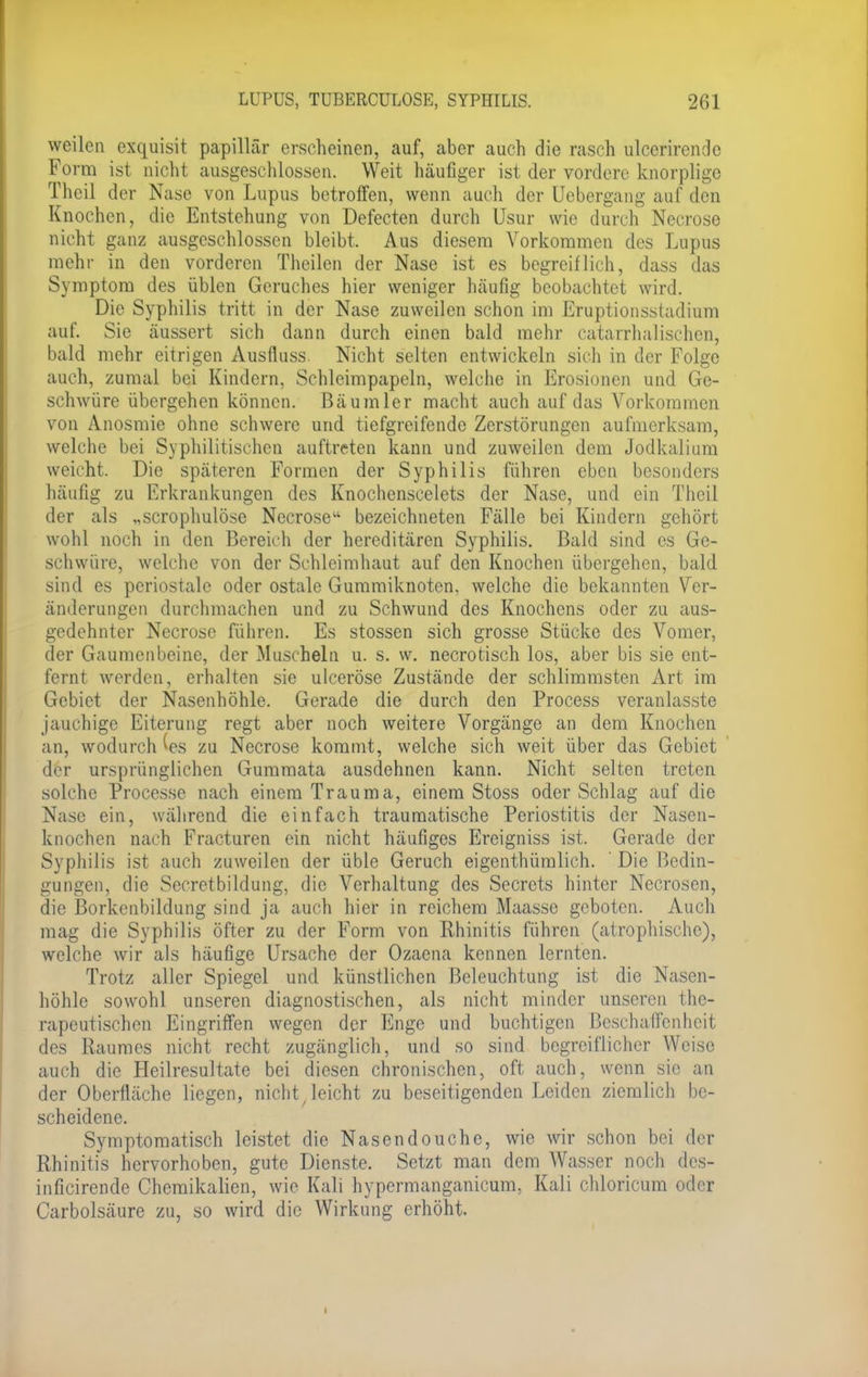 weilen exquisit papillär erscheinen, auf, aber auch die rasch ulecrirende Form ist nicht ausgeschlossen. Weit häufiger ist der vordere knorplige Thcil der Nase von Lupus betroffen, wenn auch der Uebergang auf den Knochen, die Entstehung von Defecten durch Usur wie durch Necrose nicht ganz ausgeschlossen bleibt, Aus diesem Vorkommen des Lupus mehr in den vorderen Theilen der Nase ist es begreiflich, dass das Symptom des üblen Geruches hier weniger häufig beobachtet wird. Die Syphilis tritt in der Nase zuweilen schon im Eruptionsstadium auf. Sie äussert sich dann durch einen bald mehr eatarrhalischcn, bald mehr eitrigen Ausfluss. Nicht selten entwickeln sich in der Folge auch, zumal bei Kindern, Schlcimpapeln, welche in Erosionen und Ge- schwüre übergehen können. Bäumler macht auch auf das Vorkommen von Anosmie ohne schwere und tiefgreifende Zerstörungen aufmerksam, welche bei Syphilitischen auftreten kann und zuweilen dem Jodkalium weicht. Die späteren Formen der Syphilis führen eben besonders häufig zu Erkrankungen des Knochenscelets der Nase, und ein Theil der als „scrophulöse Necrose bezeichneten Fälle bei Kindern gehört wohl noch in den Bereich der hereditären Syphilis. Bald sind es Ge- schwüre, welche von der Schleimhaut auf den Knochen übergehen, bald sind es periostale oder ostale Gummiknoten, welche die bekannten Ver- änderungen durchmachen und zu Schwund des Knochens oder zu aus- gedehnter Necrose führen. Es stossen sich grosse Stücke des Vomer, der Gaumenbeine, der Musrhein u. s. \v. necrotisch los, aber bis sie ent- fernt werden, erhalten sie ulceröse Zustände der schlimmsten Art im Gebiet der Nasenhöhle. Gerade die durch den Process veranlasste jauchige Eiterung regt aber noch weitere Vorgänge an dem Knochen an, wodurch (es zu Necrose kommt, welche sich weit über das Gebiet der ursprünglichen Gummata ausdehnen kann. Nicht selten treten solche Processe nach einem Trauma, einem Stoss oder Schlag auf die Nase ein, während die einfach traumatische Periostitis der Nasen- knochen nach Fracturen ein nicht häufiges Ereigniss ist. Gerade der Syphilis ist auch zuweilen der üble Geruch eigenthümlich. Die Bedin- gungen, die Secretbildung, die Verhaltung des Secrets hinter Necrosen, die Borkenbildung sind ja auch hier in reichem Maasse geboten. Auch mag die Syphilis öfter zu der Form von Rhinitis führen (atrophische), welche wir als häufige Ursache der Ozaena kennen lernten. Trotz aller Spiegel und künstlichen Beleuchtung ist die Nasen- höhle sowohl unseren diagnostischen, als nicht minder unseren the- rapeutischen Eingriffen wegen der Enge und buchtigen Beschaffenheit des Raumes nicht recht zugänglich, und so sind begreiflicher Weise auch die Heilresultate bei diesen chronischen, oft auch, wenn sie an der Oberfläche liegen, nicht, leicht zu beseitigenden Leiden ziemlich be- scheidene. Symptomatisch leistet die Nasendouche, wie wir schon bei der Rhinitis hervorhoben, gute Dienste. Setzt man dem Wasser noch des- inficirende Chemikalien, wie Kali hypermanganicum, Kali chloricum oder Carbolsäure zu, so wird die Wirkung erhöht. •