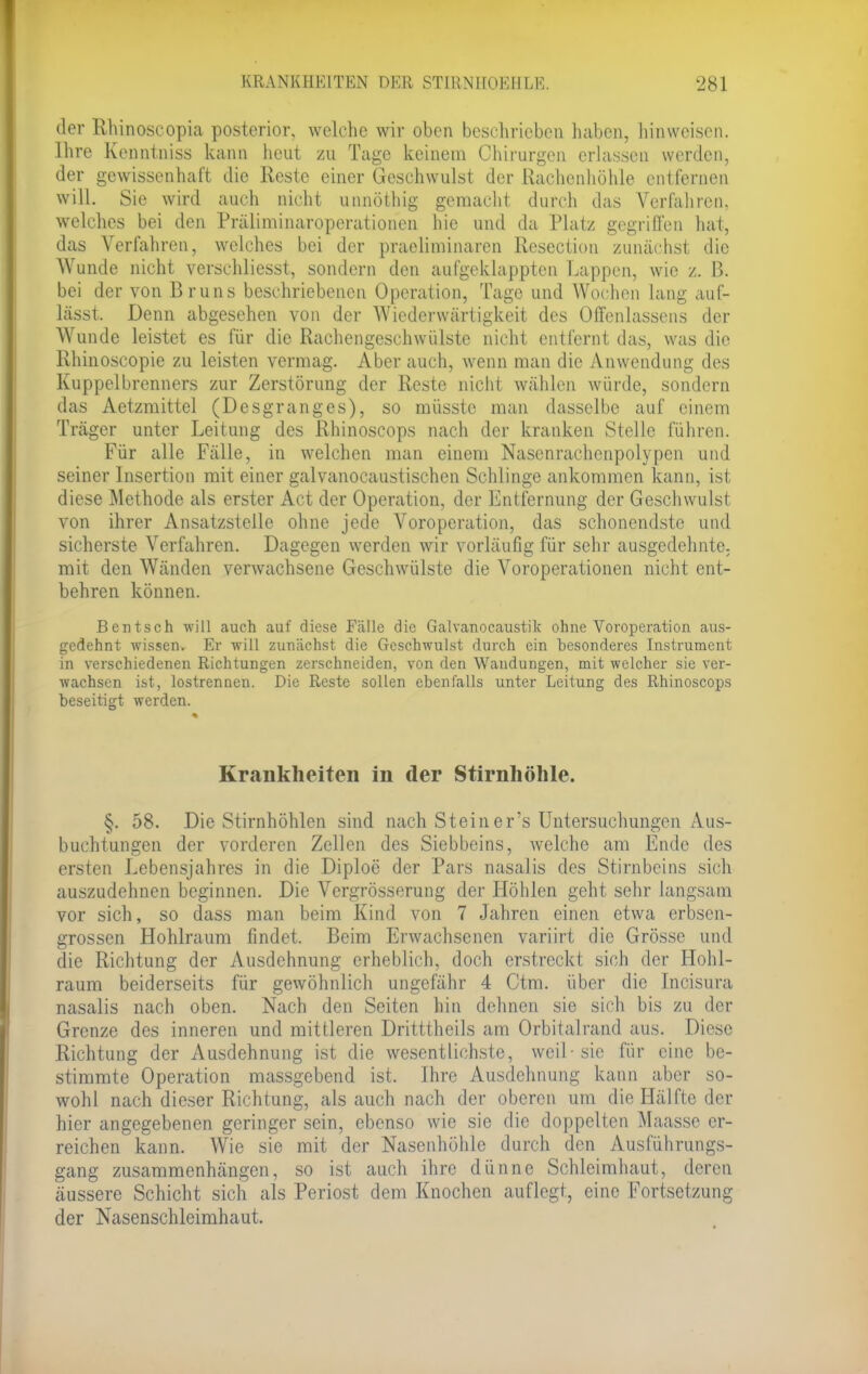 der Rhinoscopia posterior, welche wir oben besehrieben haben, hinweisen. Ihre Kenntniss kann heut zu Tage keinem Chirurgen erlassen werden, der gewissenhaft die Reste einer Geschwulst der Rachenhöhle entfernen will. Sie wird auch nicht unnöthig gemacht durch das Verfahren, welches bei den Präliminaroperationen hie und da Platz gegriffen hat, das Verfahren, welches bei der praeliminaren Resectiou zunächst die Wunde nicht verschliesst, sondern den aufgeklappten Lappen, wie z. B. bei der von Bruns beschriebenen Operation, Tage und Wochen lang auf- lässt, Denn abgesehen von der Wiederwärtigkeit des Offenlassens der Wunde leistet es für die Rachengeschwülste nicht entfernt das, was die Rhinoscopie zu leisten vermag. Aber auch, wenn man die Anwendung des Kuppelbrenners zur Zerstörung der Reste nicht wählen würde, sondern das Aetzmittel (Desgranges), so müsstc man dasselbe auf einem Träger unter Leitung des Rhinoscops nach der kranken Stelle führen. Für alle Fälle, in welchen man einem Nasenrachenpolypen und seiner Insertion mit einer galvanocaustisch.cn Schlinge ankommen kann, ist diese Methode als erster Act der Operation, der Entfernung der Geschwulst von ihrer Ansatzstellc ohne jede Voroperation, das schonendste und sicherste Verfahren. Dagegen werden wir vorläufig für sehr ausgedehnte, mit den Wänden verwachsene Geschwülste die Voroperationen nicht ent- behren können. Bentsch will auch auf diese Fälle die Galvanocaustik ohne Voroperation aus- gedehnt wissen. Er will zunächst die Geschwulst durch ein besonderes Instrument in verschiedenen Richtungen zerschneiden, von den Waudungen, mit welcher sie ver- wachsen ist, lostrennen. Die Reste sollen ebenfalls unter Leitung des Rhinoscops beseitigt werden. Krankheiten in der Stirnhöhle. §. 58. Die Stirnhöhlen sind nach Stein er's Untersuchungen Aus- buchtungen der vorderen Zellen des Siebbeins, welche am Ende des ersten Lebensjahres in die Diploe der Pars nasalis des Stirnbeins sich auszudehnen beginnen. Die Vergrösserung der Höhlen geht sehr langsam vor sich, so dass man beim Kind von 7 Jahren einen etwa erbsen- grossen Hohlraum findet. Beim Erwachsenen variirt die Grösse und die Richtung der Ausdehnung erheblich, doch erstreckt sich der Hohl- raum beiderseits für gewöhnlich ungefähr 4 Ctm. über die Incisura nasalis nach oben. Nach den Seiten hin dehnen sie sich bis zu der Grenze des inneren und mittleren Dritttheils am Orbitalrand aus. Diese Richtung der Ausdehnung ist die wesentlichste, weil-sie für eine be- stimmte Operation massgebend ist. Ihre Ausdehnung kann aber so- wohl nach dieser Richtung, als auch nach der oberen um die Hälfte der hier angegebenen geringer sein, ebenso wie sie die doppelten Maassc er- reichen kann. Wie sie mit der Nasenhöhle durch den Ausführungs- gang zusammenhängen, so ist auch ihre dünne Schleimhaut, deren äussere Schicht sich als Periost dem Knochen auflegt, eine Fortsetzung der Nasenschleimhaut.