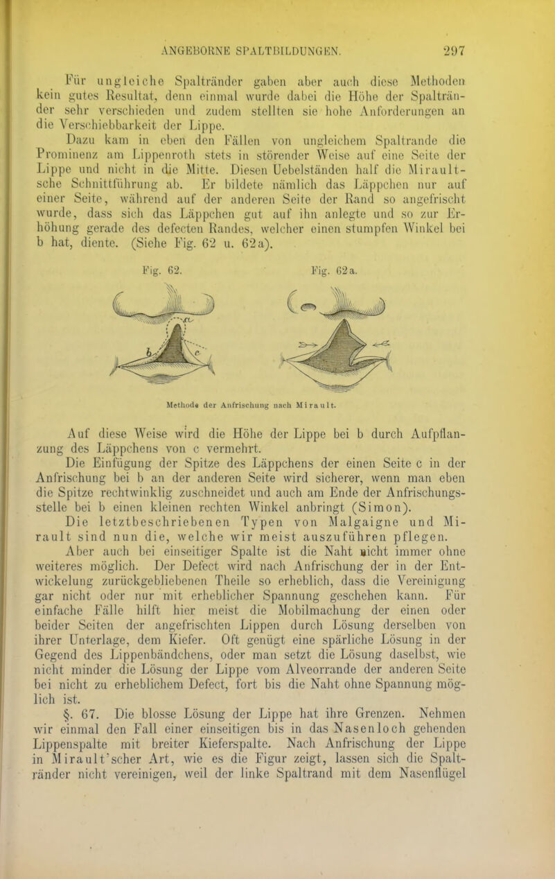 Für ungleiche Spaltränder gaben aber auch diese Methoden kein gutes Resultat, denn einmal wurde dabei die Höhe der Spalträn- der sehr verschieden und zudem stellten sie hohe Anforderungen an die Verschiebbarkeit der Lippe. Dazu kam in eben den Fällen von ungleichem Spaltrande die Prominenz am Lippenroth stets in störender Weise auf eine Seite der Lippe und nicht in die Mine. Diesen üebelständen half die Mirault- sche Schnittführung ab. Er bildete nämlich das Läppchen nur auf einer Seite, während auf der anderen Seite der Rand so angefrischt wurde, dass sich das Läppchen gut auf ihn anlegte und so zur Er- höhung gerade des defecten Randes, welcher einen stumpfen Winkel bei b hat, diente. (Siehe Fig. 62 u. 62 a). Fig. 62. Fig. 62a. Methode der Anfrischung nach Mirault. Auf diese Weise wird die Höhe der Lippe bei b durch Aufpflan- zung des Läppchens von c vermehrt. Die Einfügung der Spitze des Läppchens der einen Seite c in der Anfrischung bei b an der anderen Seite wird sicherer, wenn man eben die Spitze rechtwinklig zuschneidet und auch am Ende der Anfrischungs- stelle bei b einen kleinen rechten Winkel anbringt (Simon). Die letztbeschriebenen Typen von Malgaigne und Mi- rault sind nun die, welche wir meist auszuführen pflegen. Aber auch bei einseitiger Spalte ist die Naht nicht immer ohne weiteres möglich. Der Defect wird nach Anfrischung der in der Ent- wicklung zurückgebliebenen Theilc so erheblich, dass die Vereinigung gar nicht oder nur mit erheblicher Spannung geschehen kann. Für einfache Fälle hilft hier meist die Mobilmachung der einen oder beider Seiten der angefrischten Lippen durch Lösung derselben von ihrer Unterlage, dem Kiefer. Oft genügt eine spärliche Lösung in der Gegend des Lippenbändchens, oder man setzt die Lösung daselbst, wie nicht minder die Lösung der Lippe vom Alveorrande der anderen Seite bei nicht zu erheblichem Defect, fort bis die Naht ohne Spannung mög- lich ist. §. 67. Die blosse Lösung der Lippe hat ihre Grenzen. Nehmen wir einmal den Fall einer einseitigen bis in das Nasenloch gehenden Lippenspalte mit breiter Kieferspalte. Nach Anfrischung der Lippe in Mirault'scher Art, wie es die Figur zeigt, lassen sich die Spalt- ränder nicht vereinigen, weil der linke Spaltrand mit dem Nasenflügel