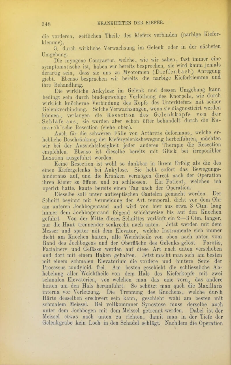 die vorderen, seitlichen Theile des Kiefers verbinden (narbige Kiefer- klemme), 3. durch wirkliche Verwachsung im Gelenk oder in der nächsten Umgebung. 'Die myogene Contractur, welche, wie wir sahen, fast immer eine symptomatische ist, haben wir bereits besprochen, sie wird kaum jemals derartig sein, dass sie uns zu Myotomien (Dieffenbach) Anregung giebt. Ebenso besprachen wir bereits die narbige Kieferklemme und ihre Behandlung. Die wirkliche Ankylose im Gelenk und dessen Umgebung kann bedingt sein durch bindegewebige Verlöthung des Knorpels, wie durch wirklich knöcherne Verbindung des Kopfs des Unterkiefers mit seiner Gelenkverbindung. Solche Verwachsungen, wenn sie diagnosticirt werden können, verlangen die Resection des Gelenkkopfs von der Schläfe aus, sie wurden aber schon öfter behandelt durch die Es- march'sche Resection (siehe oben). Auch für die schweren Fälle von Arthritis deformans, welche er- hebliche Beschränkung der Kiefergelenksbewegung herbeiführen, möchten wir bei der Aussichtslosigkeit jeder anderen Therapie die Resection empfehlen. Ebenso ist dieselbe bereits mit Glück bei irreponibler Luxation ausgeführt worden. Keine Resection ist wohl so dankbar in ihrem Erfolg als die des einen Kiefergelenks bei Ankylose. Sie hebt sofort das Bewegungs- hinderniss auf, und die Kranken vermögen direct nach der Operation ihren Kiefer zu öffnen und zu achliessen. Ein Patient, welchen ich operirt hatte, kaute bereits einen Tag nach der Operation. Dieselbe soll unter antiseptischen Cautelen gemacht werden. Der Schnitt beginnt mit Vermeidung der Art. temporal, dicht vor dem Ohr am unteren Jochbogenrand und wird von hier aus etwa 3 Ctm. lang immer dem Jochbogenrand folgend schichtweise bis auf den Knochen geführt. Von der Mitte dieses Schnittes verläuft ein 2—3 Ctm. langer, nur die Haut trennender senkrecht nach unten. Jetzt werden mit dem Messer und später mit dem Elevator, welche Instrumente sich immer dicht am Knochen halten, alle Weichtheile von oben nach unten vom Rand des Jochbogens und der Oberfläche des Gelenks gelöst. Parotis, Facialnerv und Gefässe werden auf diese Art nach unten verschoben und dort mit einem Haken gehalten. Jetzt macht man sich am besten mit einem schmalen Elevatorium die vordere und hintere Seite der Processus condyloid. frei. Am besten geschieht die schliessliche Ab- hebelung aller Weichtheile von dem Hals des Kieferkopfs mit zwei schmalen Elevatorien, von welchen man das eine vorn, das andere hinten um den Hals herumführt. So schützt man auch die Maxillaris interna vor Verletzung. Die Trennung des Knochens, welche durch Härte desselben erschwert sein kann, geschieht wohl am besten mit schmalem Meissel. Bei vollkommner Synostose muss derselbe auch unter dem Jochbogen mit dem Meissel getrennt werden. Dabei ist der Meissel etwas nach unten zu richten, damit man in der Tiefe der Gelenkgrube kein Loch in den Schädel schlägt. Nachdem die Operation