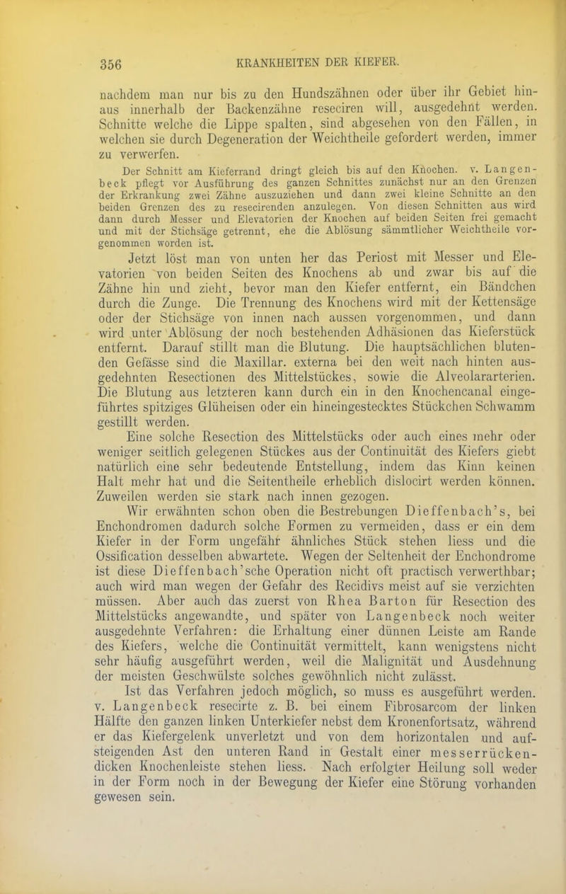 nachdem inan nur bis zu den Hundszähnen oder über ihr Gebiet hin- aus innerhalb der Backenzähne reseciren will, ausgedehnt werden. Schnitte welche die Lippe spalten, sind abgesehen von den Fällen, in welchen sie durch Degeneration der Weichtheile gefordert werden, immer zu verwerfen. Der Schnitt am Kieferrand dringt gleich bis auf den Knochen, v. Langen- ta eck pflegt vor Ausführung des ganzen Schnittes zunächst nur an den Grenzen der Erkrankung zwei Zähne auszuziehen und dann zwei kleine Schnitte an den beiden Grenzen des zu resecirenden anzulegen. Von diesen Schnitten aus wird dann durch Messer und Elevatorien der Knochen auf beiden Seiten frei gemacht und mit der Stichsäge getrennt, ehe die Ablösung sämmtlicher Weichtheile vor- genommen worden ist. Jetzt löst man von unten her das Periost mit Messer und Ele- vatorien von beiden Seiten des Knochens ab und zwar bis auf die Zähne hin und zieht, bevor man den Kiefer entfernt, ein Bändchen durch die Zunge. Die Trennung des Knochens wird mit der Kettensäge oder der Stichsäge von innen nach aussen vorgenommen, und dann wird unter Ablösung der noch bestehenden Adhäsionen das Kieferstück entfernt. Darauf stillt man die Blutung. Die hauptsächlichen bluten- den Gefässe sind die Maxillar. externa bei den weit nach hinten aus- gedehnten Resectionen des Mittelstückes, sowie die Alveolararterien. Die Blutung aus letzteren kann durch ein in den Knochencanal einge- führtes spitziges Glüheisen oder ein hineingestecktes Stückchen Schwamm gestillt werden. Eine solche Resection des Mittelstücks oder auch eines mehr oder weniger seitlich gelegenen Stückes aus der Continuität des Kiefers giebt natürlich eine sehr bedeutende Entstellung, indem das Kinn keinen Halt mehr hat und die Seitentheile erheblich dislocirt werden können. Zuweilen werden sie stark nach innen gezogen. Wir erwähnten schon oben die Bestrebungen Dieffenbach's, bei Enchondromen dadurch solche Formen zu vermeiden, dass er ein dem Kiefer in der Form ungefähr ähnliches Stück stehen Hess und die Ossifikation desselben abwartete. Wegen der Seltenheit der Enchondrome ist diese Dieffenbach'sehe Operation nicht oft practisch verwerthbar; auch wird man wegen der Gefahr des Recidivs meist auf sie verzichten müssen. Aber auch das zuerst von Rhea Barton für Resection des Mittelstücks angewandte, und später von Langenbeck noch weiter ausgedehnte Verfahren: die Erhaltung einer dünnen Leiste am Rande des Kiefers, welche die Continuität vermittelt, kann wenigstens nicht sehr häufig ausgeführt werden, weil die Malignität und Ausdehnung der meisten Geschwülste solches gewöhnlich nicht zulässt. Ist das Verfahren jedoch möglich, so muss es ausgeführt werden, v. Langenbeck resecirte z. B. bei einem Fibrosarcom der linken Hälfte den ganzen linken Unterkiefer nebst dem Kronenfortsatz, während er das Kiefergelenk unverletzt und von dem horizontalen und auf- steigenden Ast den unteren Rand in Gestalt einer messerrücken- dicken Knochenleiste stehen liess. Nach erfolgter Heilung soll weder in der Form noch in der Bewegung der Kiefer eine Störung vorhanden gewesen sein.