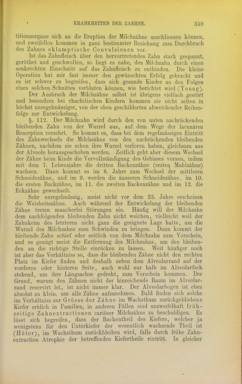 titionsorgane sich an die Eruption der Milchzähne anschliessen können, und zweifellos kommen in ganz bestimmter Beziehung zum Durchbruch des Zahnes eklamptische Convulsionen vor. Ist das Zahnfleisch über den hervortretenden Zahn stark gespannt, geröthet und geschwollen, so liegt es nahe, den Milchzahn durch einen senkrechten Einschnitt auf das Zahnfleisch zu entbinden. Die kleine Operation hat mir fast immer den gewünschten Erfolg gebracht und es ist schwer zu begreifen, dass sich gesunde Kinder an den Folgen eines solchen Schnittes verbluten können, wie berichtet wird (Young). Der Ausbruch der Milchzähne selbst ist übrigens vielfach gestört und besonders bei rhachitischen Kindern kommen sie nicht selten in höchst unregclmässiger, von der oben geschilderten abweichender Reihen- folge zur Entwickelung. §. 112. Der Milchzahn wird durch den von unten nachrückenden bleibenden Zahn von der Wurzel aus, auf dem Wege der lacunären Resorption verzehrt. So kommt es, dass bei dem regelmässigen Eintritt des Zahnwechsels die Milchzähne von den nachrückenden bleibenden Zähnen, nachdem sie schon ihre Wurzel verloren haben, gleichsam aus der Alveole herausgeschoben werden. Zeitlich geht aber diesem Wechsel der Zähne beim Kinde die Vervollständigung des Gebisses voraus, indem mit dem 7. Lebensjahre die dritten Backenzähne (ersten Mahlzähne) wachsen. Dann kommt es im 8. Jahre zum Wechsel der mittleren Schneidezähne, und im 9. werden die äusseren Schneidezähne, im 10. die ersten Backzähne, im 11. die zweiten Backenzähne und im 12. die Eckzähne gewechselt. Sehr unregelmässig, meist nicht vor dem 25. Jahre erscheinen die Weisheitszähne. Auch während der Entwickelung der bleibenden Zähne treten mancherlei Störungen ein. Häufig will der Milchzahn dem nachfolgenden bleibenden Zahn nicht weichen, vielleicht weil der Zahnkeim des letzteren nicht ganz die geeignete Lage hatte, um die Wurzel des Milchzahns zum Schwinden zu bringen. Dann kommt der bleibende Zahn schief oder seitlich von dem Milchzahn zum Vorschein, und es genügt meist die Entfernung des Milchzahns, um den bleiben- den an die richtige Stelle einrücken zu lassen. Weit häufiger noch ist aber das Verhältniss so, dass die bleibenden Zähne nicht den rechten Platz im Kiefer finden und deshalb neben dem Alveolarrand auf der vorderen oder hinteren Seite, auch wohl nur halb im Alveolarfach stehend, um ihre Längsachse gedreht, zum Vorschein kommen. Der Grund, warum den Zähnen nicht der hinreichende Raum im Alveolar- rand reservirt ist, ist nicht immer klar. Der Alveolarbogen ist eben absolut zu klein, um alle Zähne aufzunehmen. Bald finden sich solche im Verhältniss zur Grösse der Zähne im Wachsthum zurückgebliebene Kiefer erblich in Familien, in anderen Fällen sind unzweifelhaft früh- zeitige Zahnextractionen cariöser Milchzähne zu beschuldigen. Es lässt sich begreifen, dass der Backentheil des Kiefers, welcher ja wenigstens für den Unterkiefer der wesentlich wachsende Theil ist (Hüter), im Wachsthum zurückbleiben wird, falls durch frühe Zahn- extraction Atrophie der betreffenden Kiefertheile eintritt. In gleicher