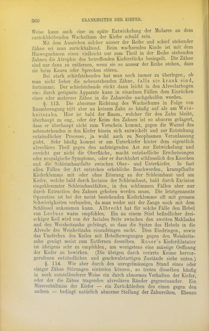 Weise kann auch eine zu späte Entwicklung der Molares an dem zurückbleibenden Wachsthum der Kiefer schuld sein. Mit dem Ausziehen solcher ausser der Reihe und schief stehender Zähne sei man zurückhaltend. Beim wachsenden Kinde ist mit dem Hinwegnehmen eines vielleicht nur zum Theil in der Reihe stehenden Zahnes die Atrophie des betreffenden Kieferstücks besiegelt. Die Zähne sind nur dann zu entfernen, wenn sie so ausser der Reihe stehen, dass sie beim Kauen oder Sprechen stören. Bei stark schiefstehenden hat man noch immer zu überlegen, ob man nicht lieber die nebenstehenden Zähne, falls sie krank sind, fort nimmt. Der schiefstehende rückt dann leicht in den Alveolarbogen ein: durch geeignete Apparate kann in einzelnen Fällen dem Einrücken eines oder mehrerer Zähne in die Zahnreihe nachgeholfen werden. §. 113. Die abnorme Richtung des Wachsthums in Folge von Raumbeengung tritt aber an keinem Zahn so häufig auf als am Weis- heitszahn. Hier ist bald der Raum, welcher für den Zahn bleibt, überhaupt zu eng, oder der Keim des Zahnes ist so abnorm gelagert, dass er überhaupt nicht zum Vorschein kommt, gegen die Wurzel des nebenstehenden in den Kiefer hinein sich entwickelt und zur Entstehung entzündlicher Processe, ja wohl auch zu Neoplasmen Veranlassung giebt. Sehr häufig kommt er am Unterkiefer hinter dem eigentlich alveolären Theil gegen den aufsteigenden Ast zur Entwicklung und erreicht gar nicht die Oberfläche, macht entzündliche Erscheinungen oder neuralgische Symptome, oder er durchbohrt schliesslich den Knochen und die Schleimhautfalte zwischen Ober- und Unterkiefer. In fast allen Fällen der Art entstehen erhebliche Beschwerden, krampfhafte Kieferklemme mit oder ohne Eiterung an der Schleimhaut und am Kiefer, welche bald durch Incision der Schleimhaut, bald durch Excision eingeklemmter Schleimhautfalten, in den schlimmen Fällen aber nur durch Extraction des Zahnes gehoben werden muss. Die letztgenannte Operation ist bei der meist bestehenden Kieferklemme oft mit grossen Schwierigkeiten verbunden, da man weder mit der Zange noch mit dem Schlüssel ankommen kann. Albrecht hat für solche Fälle den Hebel von Lecluse warm empfohlen. Ein an einem Stiel befindlicher drei- eckiger Keil wird von der facialen Seite zwischen den zweiten Mahlzahn und den Weisheitszahn gedrängt, so dass die Spitze des Hebels in die Alveole des Weisheitzahn einzudringen sucht. Dies Eindringen, sowie das Umdrehen des Keiles mit Hebelbewegungen gegen den Weisheits- zahn genügt meist zum Entfernen desselben. Roser's Kieferdilatator ist übrigens sehr zu empfehlen, um wenigstens eine mässige Oeffnung der Kiefer zu bewirken. (Die übrigen durch verirrte Keime hervor- gerufenen entzündlichen und geschwulstartigen Zustände siehe unten.) §. 114. Wie aber durch den unregelmässigen Stand eines oder einiger Zähne Störungen eintreten können, so treten dieselben häufig in noch entstellenderer Weise ein durch abnormes Verhalten der Kiefer, oder der die Zähne tragenden alveolären Ränder gegeneinander. Ein Missverhältniss der Kiefer — ein Zurückbleiben des einen gegen den andern — bedingt natürlich abnorme Stellung der Zahnreihen. Ebenso