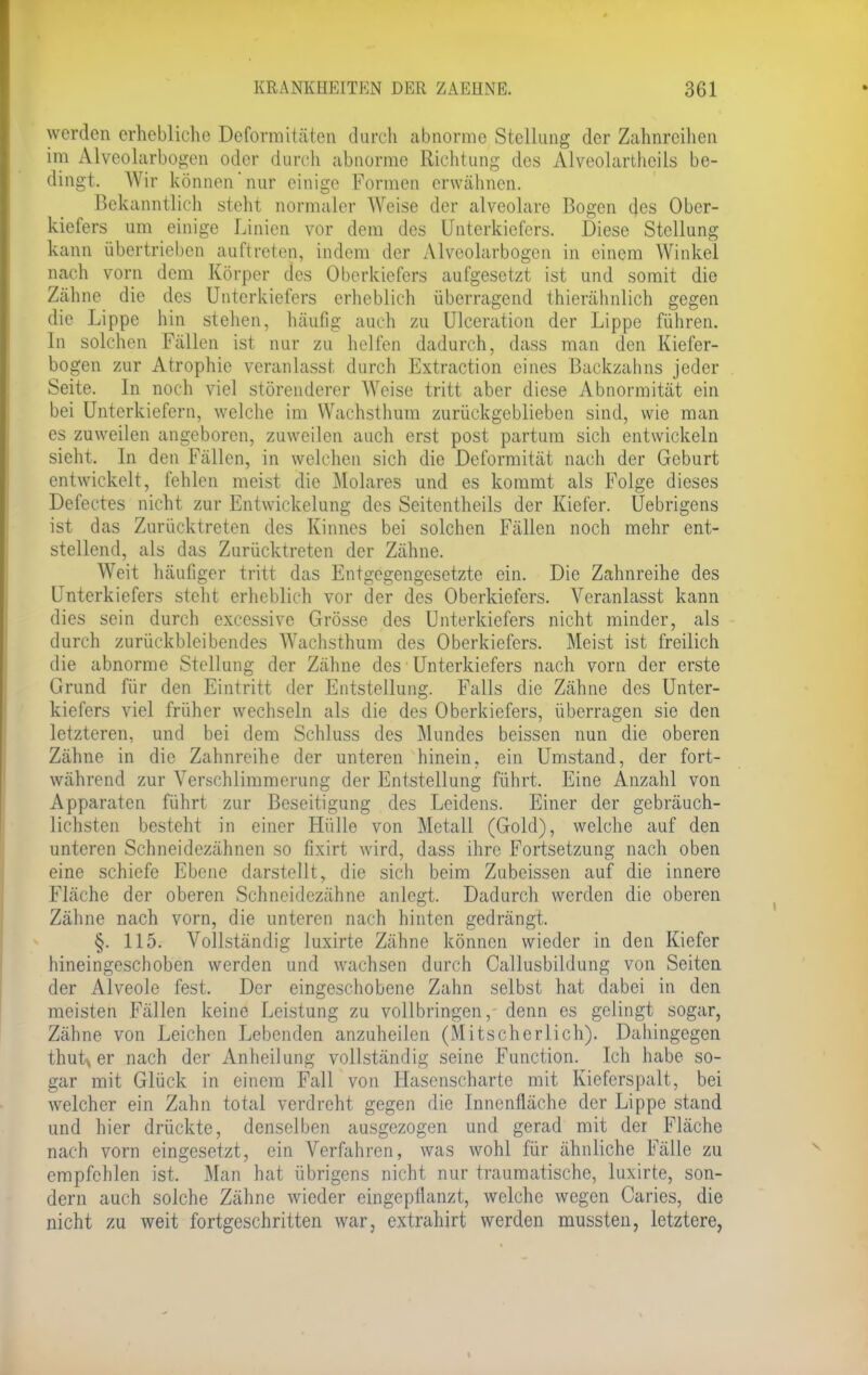 werden erhebliche Deformitäten durch abnorme Stellung der Zahnreihen im Alveolarbogen oder durch abnorme Richtung des Alveolarthcils be- dingt. Wir können'nur einige Formen erwähnen. Bekanntlich steht normaler Weise der alveolare Bogen des Ober- kiefers um einige Linien vor dem des Unterkiefers. Diese Stellung kann übertrieben auftreten, indem der Alveolarbogen in einem Winkel nach vorn dem Körper des Oberkiefers aufgesetzt ist und somit die Zähne die des Unterkiefers erheblich überragend thierähnlich gegen die Lippe hin stehen, häufig auch zu Ulceration der Lippe führen. In solchen Fällen ist nur zu helfen dadurch, dass man den Kiefer- bogen zur Atrophie veranlasst durch Extraction eines Backzahns jeder Seite. In noch viel störenderer Weise tritt aber diese Abnormität ein bei Unterkiefern, welche im Wachsthum zurückgeblieben sind, wie man es zuweilen angeboren, zuweilen auch erst post partum sich entwickeln sieht. In den Fällen, in welchen sich die Deformität nach der Geburt entwickelt, fehlen meist die Molares und es kommt als Folge dieses Defectes nicht zur Entwickelung des Seitentheils der Kiefer. Uebrigens ist das Zurücktreten des Kinnes bei solchen Fällen noch mehr ent- stellend, als das Zurücktreten der Zähne. Weit häufiger tritt das Entgegengesetzte ein. Die Zahnreihe des Unterkiefers steht erheblich vor der des Oberkiefers. Veranlasst kann dies sein durch excessive Grösse des Unterkiefers nicht minder, als durch zurückbleibendes Wachsthum des Oberkiefers. Meist ist freilich die abnorme Stellung der Zähne des Unterkiefers nach vorn der erste Grund für den Eintritt der Entstellung. Falls die Zähne des Unter- kiefers viel früher wechseln als die des Oberkiefers, überragen sie den letzteren, und bei dem Schluss des Mundes beissen nun die oberen Zähne in die Zahnreihe der unteren hinein, ein Umstand, der fort- während zur Verschlimmerung der Entstellung führt. Eine Anzahl von Apparaten führt zur Beseitigung des Leidens. Einer der gebräuch- lichsten besteht in einer Hülle von Metall (Gold), welche auf den unteren Schneidezähnen so fixirt wird, dass ihre Fortsetzung nach oben eine schiefe Ebene darstellt, die sich beim Zubeissen auf die innere Fläche der oberen Schneidezähne anlegt. Dadurch werden die oberen Zähne nach vorn, die unteren nach hinten gedrängt. §. 115. Vollständig luxirte Zähne können wieder in den Kiefer hineingeschoben werden und wachsen durch Callusbildung von Seiten der Alveole fest. Der eingeschobene Zahn selbst hat dabei in den meisten Fällen keine Leistung zu vollbringen, denn es gelingt sogar, Zähne von Leichen Lebenden anzuheilen (Mitscherlich). Dahingegen thutA er nach der Anheilung vollständig seine Function. Ich habe so- gar mit Glück in einem Fall von Hasenscharte mit Kieferspalt, bei welcher ein Zahn total verdreht gegen die Innenfläche der Lippe stand und hier drückte, denselben ausgezogen und gerad mit der Fläche nach vorn eingesetzt, ein Verfahren, was wohl für ähnliche Fälle zu empfehlen ist. Man hat übrigens nicht nur traumatische, luxirte, son- dern auch solche Zähne wieder eingepflanzt, welche wegen Caries, die nicht zu weit fortgeschritten war, extrahirt werden mussten, letztere,