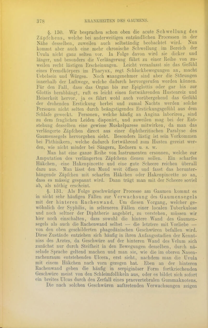 §. 130. Wir besprachen schon oben die acute Schwellung des Zäpfchens, welche bei anderweitigen entzündlichen Processen in der Nähe desselben, zuweilen auch selbständig beobachtet wird. Nun kommt aber auch eine mehr chronische Schwellung im Bereich der Uvula nicht ganz selten vor. In Folge davon wird sie dicker und länger, und besonders die Verlängerung führt zu einer Reihe von zu- weilen recht lästigen Erscheinungen. Leicht veranlasst sie das Gefühl eines Fremdkörpers im Pharynx, regt Schluckbewegungen an, macht Uebelsein und Würgen. Noch unangenehmer sind aber die Störungen innerhalb der Luftwege, welche dadurch hervorgerufen werden können. Für den Fall, dass das Organ bis zur Epiglottis oder gar bis zur Glottis herabhängt, ruft es leicht einen fortwährenden Hustenreiz und Heiserkeit hervor, ja es führt wohl auch vorübergehend das Gefühl der drohenden Erstickung herbei und zumal Nachts werden solche Personen nicht selten durch beängstigendes Erstickungsgefühl aus dem Schlafe geweckt. Personen, welche häufig an Angina laboriren, sind zu dem fraglichen Leiden disponirt, und zuweilen mag bei der Ent- stehung desselben eine gewisse Muskelparese mitwirken, da man das verlängerte Zäpfchen direct aus einer diphtherischen Paralyse des Gaumensegels hervorgehen sieht. Besonders lästig ist sein Vorkommen bei Phthisikern, welche dadurch fortwährend zum Husten gereizt wer- den, wie nicht minder bei Sängern, Rednern u. s. w. Man hat eine ganze Reihe von Instrumenten ersonnen, welche zur Amputation des verlängerten Zäpfchens dienen sollen. Ein scharfes Häkchen, eine Hakenpincettc und eine gute Scheere reichen überall dazu aus. Man lässt den Mund weit öffnen und fasst das herunter- hängende Zäpfchen mit scharfen Häkchen uder Hakenpincette so an, dass es massig gespannt wird. Dann trägt man mit der Scheere soviel ab, als nöthig erscheint. §. 131. Als Folge geschwüriger Processe am Gaumen kommt es in nicht sehr häufigen Fällen zur Verwachsung des Gaumensegels mit der hinteren Rachenwand. Um diesen Vorgang, welcher ge- wöhnlich der Syphilis, in selteneren Fällen einer loealen Tuberkulose und noch seltner der Diphtherie angehört, zu verstehen, müssen wir hier noch einschalten, dass sowohl die hintere Wand des Gaumen- segels als auch die Rachenwand selbst — die letztere mit Vorliebe — von den oben geschilderten phagedänischen Geschwüren befallen wird. Diese Zustände entziehen sich häufig in ihren Anfangsstadien der Kennt- niss des Arztes, da Geschwüre auf der hinteren Wand des Velum sich zunächst nur durch Steifheit in den Bewegungen desselben, durch nä- selnde Sprache geltend machen und man sie, wie die im oberen Nasen- rachenraum entstehenden Ulcera, erst sieht, nachdem man die Uvula mit einem Häkchen nach vorn gezogen hat. Eben an der hinteren Rachenwand gehen die häufig in serpiginöser Form fortkriechenden Geschwüre meist von den Schleimfollikeln aus, oder es bildet sich sofort ein breites Ulcus durch den Zerfall eines praevertebralen Gummaknotens. Die nach solchen Geschwüren auftretenden Verwachsungen zeigen