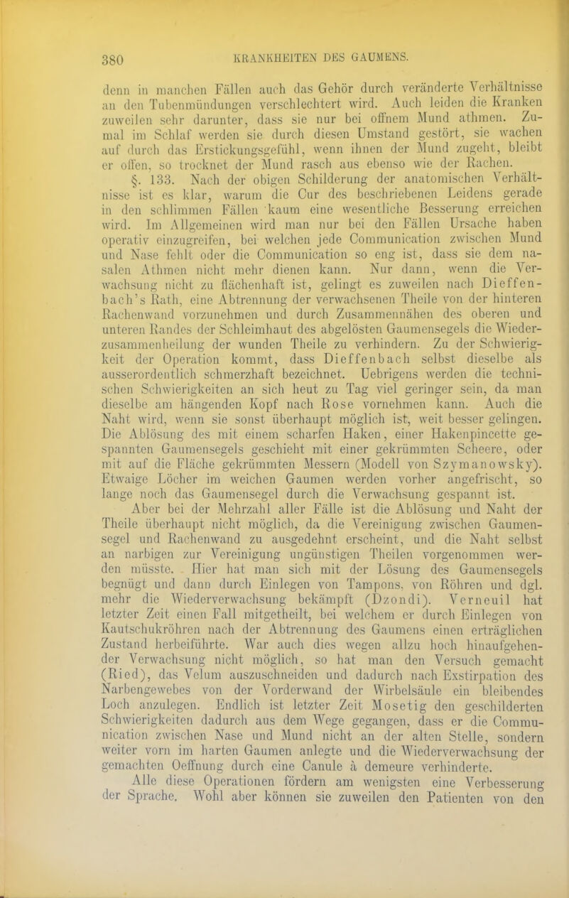 denn in manchen Fällen auch das Gehör durch veränderte Verhältnisse an den Tubenmündungen verschlechtert wird. Auch leiden die Kranken zuweilen sehr darunter, dass sie nur bei offnem Mund athmen. Zu- mal im Schlaf werden sie durch diesen Umstand gestört, sie wachen auf durch das Erstickungsgefühl, wenn ihnen der Mund zugeht, bleibt er offen, so trocknet der Mund rasch aus ebenso wie der Rachen. §. 133. Nach der obigen Schilderung der anatomischen Verhält- nisse ist es klar, warum die Cur des beschriebenen Leidens gerade in den schlimmen Fällen kaum eine wesentliche Besserung erreichen wird. Im Allgemeinen wird man nur bei den Fällen Ursache haben operativ einzugreifen, bei welchen jede Communication zwischen Mund und Nase fehlt oder die Communication so eng ist, dass sie dem na- salen Athmen nicht mehr dienen kann. Nur dann, wenn die Ver- wachsung nicht zu flächenhaft ist, gelingt es zuweilen nach Diefen- bach's Rath, eine Abtrennung der verwachsenen Theile von der hinteren Bachenwand vorzunehmen und durch Zusammennähen des oberen und unteren Randes der Schleimhaut des abgelösten Gaumensegels die Wieder- zusammenheilung der wunden Theile zu verhindern. Zu der Schwierig- keit der Operation kommt, dass Dieffenbach selbst dieselbe als ausserordentlich schmerzhaft bezeichnet. Uebrigens werden die techni- schen Schwierigkeiten an sich heut zu Tag viel geringer sein, da man dieselbe am hängenden Kopf nach Rose vornehmen kann. Auch die Naht wird, wenn sie sonst überhaupt möglich ist, weit besser gelingen. Die Ablösung des mit einem scharfen Haken, einer Hakenpincette ge- spannten Gaumensegels geschieht mit einer gekrümmten Scheere, oder mit auf die Fläche gekrümmten Messern (Modell von Szymanowsky). Etwaige Löcher im weichen Gaumen werden vorher angefrischt, so lange noch das Gaumensegel durch die Verwachsung gespannt ist. Aber bei der Mehrzahl aller Fälle ist die Ablösung und Naht der Theile überhaupt nicht möglich, da die Vereinigung zwischen Gaumen- segel und Rachenwand zu ausgedehnt erscheint, und die Naht selbst an narbigen zur Vereinigung ungünstigen Thcilen vorgenommen wer- den müsste. Hier hat man sich mit der Lösung des Gaumensegels begnügt und dann durch Einlegen von Tampons, von Röhren und dgl. mehr die Wiederverwachsung bekämpft (Dzondi). Verneuil hat letzter Zeit einen Fall mitgetheilt, bei welchem er durch Einlegen von Kautschukröhren nach der Abtrennung des Gaumens einen erträglichen Zustand herbeiführte. War auch dies wegen allzu hoch hinaufgehen- der Verwachsung nicht möglich, so hat man den Versuch gemacht (Ried), das Vclum auszuschneiden und dadurch nach Exstirpation des Narbengewebes von der Vorderwand der Wirbelsäule ein bleibendes Loch anzulegen. Endlich ist letzter Zeit Mo setig den geschilderten Schwierigkeiten dadurch aus dem Wege gegangen, dass er die Commu- nication zwischen Nase und Mund nicht an der alten Stelle, sondern weiter vorn im harten Gaumen anlegte und die Wiederverwachsung der gemachten Oeffnung durch eine Canule ä demeure verhinderte. Alle diese Operationen fördern am wenigsten eine Verbesserung der Sprache. Wohl aber können sie zuweilen den Patienten von den