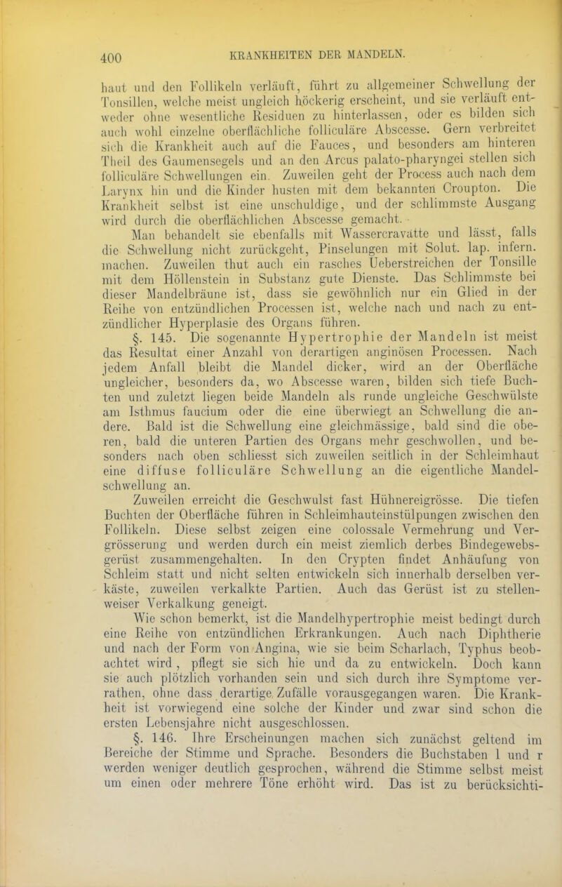 haut und den Follikeln verläuft, führt zu allgemeiner Schwellung der Tonsillen, welche meist ungleich höckerig erscheint, und sie verläuft ent- weder ohne wesentliche Residuen zu hinterlassen, oder es bilden sich auch wohl einzelne oberflächliche folliculäre Abscesse. Gern verbreitet sich die Krankheit auch auf die Fauces, und besonders am hinteren Theil des Gaumensegels und an den Arcus palato-pharyngei stellen sich folliculäre Schwellungen ein. Zuweilen geht der Process auch nach dem Larynx hin und die Kinder husten mit dem bekannten Croupton. Die Krankheit selbst ist eine unschuldige, und der schlimmste Ausgang wird durch die oberflächlichen Abscesse gemacht. Man behandelt sie ebenfalls mit Wassercravattc und lässt, falls die Schwellung nicht zurückgeht, Pinselungen mit Solut. lap. infern, machen. Zuweilen thut auch ein rasches Ueberstreichen der Tonsille mit dem Höllenstein in Substanz gute Dienste. Das Schlimmste bei dieser Mandelbräune ist, dass sie gewöhnlich nur ein Glied in der Reihe von entzündlichen Processen ist, welche nach und nach zu ent- zündlicher Hyperplasie des Organs führen. §. 145. Die sogenannte Hypertrophie der Mandeln ist meist das Resultat einer Anzahl von derartigen anginösen Processen. Nach jedem Anfall bleibt die Mandel dicker, wird an der Oberfläche ungleicher, besonders da, wo Abscesse waren, bilden sich tiefe Buch- ten und zuletzt liegen beide Mandeln als runde ungleiche Geschwülste am Isthmus faucium oder die eine überwiegt an Schwellung die an- dere. Bald ist die Schwellung eine gleichmässige, bald sind die obe- ren, bald die unteren Partien des Organs mehr geschwollen, und be- sonders nach oben schliesst sich zuweilen seitlich in der Schleimhaut eine diffuse folliculäre Schwellung an die eigentliche Mandel- schwellung an. Zuweilen erreicht die Geschwulst fast Hühnereigrösse. Die tiefen Buchten der Oberfläche führen in Schleimhauteinstülpungen zwischen den Follikeln. Diese selbst zeigen eine colossale Vermehrung und Ver- grösserung und werden durch ein meist ziemlich derbes Bindegewebs- gerüst zusammengehalten. In den Crypten findet Anhäufung von Schleim statt und nicht selten entwickeln sich innerhalb derselben ver- käste, zuweilen verkalkte Partien. Auch das Gerüst ist zu stellen- weiser Verkalkung geneigt. Wie schon bemerkt, ist die Mandelhypertrophie meist bedingt durch eine Reihe von entzündlichen Erkrankungen. Auch nach Diphtherie und nach der Form von Angina, wie sie beim Scharlach, Typhus beob- achtet wird, pflegt sie sich hie und da zu entwickeln. Doch kann sie auch plötzlich vorhanden sein und sich durch ihre Symptome ver- rathen, ohne dass derartige, Zufälle vorausgegangen waren. Die Krank- heit ist vorwiegend eine solche der Kinder und zwar sind schon die ersten Lebensjahre nicht ausgeschlossen. §. 146. Ihre Erscheinungen machen sich zunächst geltend im Bereiche der Stimme und Sprache. Besonders die Buchstaben 1 und r werden weniger deutlich gesprochen, während die Stimme selbst meist um einen oder mehrere Töne erhöht wird. Das ist zu berücksichti-