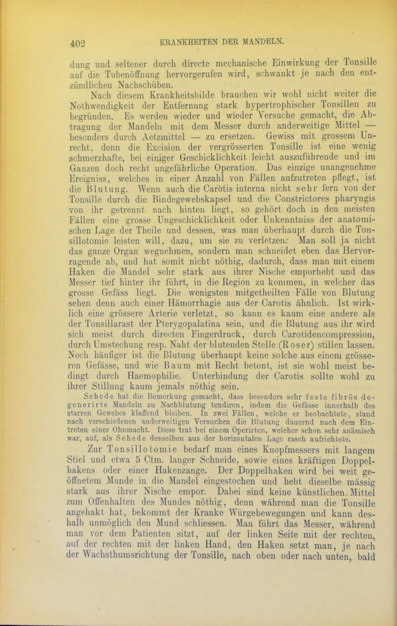 düng und seltener durch directe mechanische Einwirkung der Tonsille auf die Tubenöffnung hervorgerufen wird, schwankt je nach den ent- zündlichen Nachschüben. Nach diesem Krankheitsbildc brauchen wir wohl nicht weiter die Notwendigkeit der Entfernung stark hypertrophischer Tonsillen zu begründen. Es werden wieder und wieder Versuche gemacht, die Ab- tragung der Mandeln mit dem Messer durch anderweitige Mittel — besonders durch Aetzmittel — zu ersetzen. Gewiss mit grossem Un- recht, denn die Excision der vergrösserten Tonsille ist eine wenig schmerzhafte, bei einiger Geschicklichkeit leicht auszuführende und im Ganzen doch recht ungefährliche Operation. Das einzige unangenehme Ereigniss, welches in einer Anzahl von Fällen aufzutreten pflegt, ist die Blutung. Wenn auch die Carotis interna nicht sehr fern von der Tonsille durch die Bindegewebskapsel und die Constrictores pharyngis von ihr getrennt nach hinten liegt, so gehört doch in den meisten Fällen eine grosse Ungeschicklichkeit oder Unkenntniss der anatomi- schen Lage der Theile und dessen, was man überhaupt durch die Ton- sillotomie leisten will, dazu, um sie zu verletzen.- Man soll ja nicht das ganze Organ wegnehmen, sondern man schneidet eben das Hervor- ragende ab, und hat somit nicht nöthig, dadurch, dass man mit einem Haken die Mandel sehr stark aus ihrer Nische emporhebt und das Messer tief hinter ihr führt, in die Region zu kommen, in welcher das grosse Gefäss liegt. Die wenigsten mitgetheilten Fälle von Blutung sehen denn auch einer Hämorrhagie aus der Carotis ähnlich. Ist wirk- lich eine grössere Arterie verletzt, so kann es kaum eine andere als der Tonsiliarast der Pterygopalatina sein, und die Blutung aus ihr wird sich meist durch directen Fingerdruck, durch Carotidencompression, durch Umstechung resp. Naht der blutenden Stelle (Roser) stillen lassen. Noch häufiger ist die Blutung überhaupt keine solche aus einem grösse- ren Gefässe, und wie Baum mit Recht betont, ist sie wohl meist be- dingt durch Haemophilie. Unterbindung der Carotis sollte wohl zu ihrer Stillung kaum jemals nöthig sein. Schede hat die Bemerkung gemacht, dass besonders sehr feste fibrös de- generirte Mandeln zu Nachblutung tendiren, indem die Gefässe innerhalb des starren Gewebes klaffend bleiben. In zwei Fällen, welche er beobachtete, stand nach verschiedenen anderweitigen Versuchen die Blutung dauernd nach dem Ein- treten einer Ohnmacht. Diese trat bei einem Operirten, welcher schon sehr anämisch war, auf, als Schede denselben aus der horizontalen Lage rasch aufrichtete. Zur Tonsillotomie bedarf man eines Knopfmessers mit langem Stiel und etwa 5 Ctm. langer Schneide, sowie eines kräftigen Doppel- hakens oder einer Hakenzange. Der Doppelhaken wird bei weit ge- öffnetem Munde in die Mandel eingestochen und hebt dieselbe mässig stark aus ihrer Nische empor. Dabei sind keine künstlichen Mittel zum Offenhalten des Mundes nöthig, denn während man die Tonsille angehakt hat, bekommt der Kranke Würgebewegungen und kann des- halb unmöglich den Mund schliessen. Man führt das Messer, während man vor dem Patienten sitzt, auf der linken Seite mit der rechten, auf der rechten mit der linken Hand, den Haken setzt man, je nach der Wachsthumsrichtung der Tonsille, nach oben oder nach unten, bald