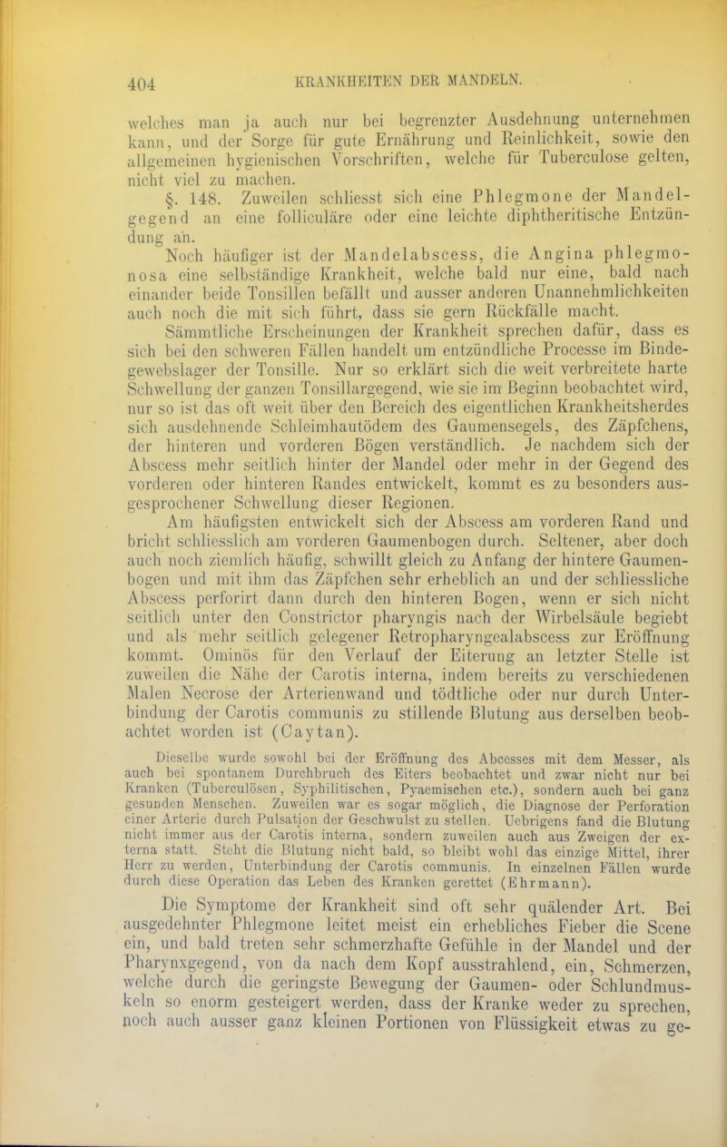 welches man ja auch nur bei begrenzter Ausdehnung unternehmen kann, und der'Sorge für gute Ernährung und Reinlichkeit, sowie den allgemeinen hygienischen Vorschriften, welche für Tuberculose gelten, nicht viel zu machen. §. 148. Zuweilen schliesst sicli eine Phlegmone der Mandel- gegend an eine folliculäre oder eine leichte diphtherische Entzün- dung an. Noch häufiger ist der Mandelabscess, die Angina phlegmo- nosa eine selbständige Krankheit, welche bald nur eine, bald nach einander beide Tonsillen befällt und ausser anderen Unannehmlichkeiten auch noch die mit sich führt, dass sie gern Rückfälle macht. Sämmtliche Erscheinungen der Krankheit sprechen dafür, dass es sich bei den schweren Fällen handelt um entzündliche Processe im Binde- gewebslager der Tonsille. Nur so erklärt sich die weit verbreitete harte Schwellung der ganzen Tonsillargegend, wie sie im- Beginn beobachtet wird, nur so ist das oft weit über den Bereich des eigentlichen Krankheitsherdes sich ausdehnende Schleimhautödem des Gaumensegels, des Zäpfchens, der hinteren und vorderen Bögen versländlich. Je nachdem sich der Abscess mehr seitlich hinter der Mandel oder mehr in der Gegend des vorderen oder hinteren Randes entwickelt, kommt es zu besonders aus- gesprochener Schwellung dieser Regionen. Am häufigsten entwickelt sich der Abscess am vorderen Rand und bricht schliesslich am vorderen Gaumenbogen durch. Seltener, aber doch auch noch ziemlich häufig, schwillt gleich zu Anfang der hintere Gaumen- bogen und mit ihm das Zäpfchen sehr erheblich an und der schliessliche Abscess perforirt dann durch den hinteren Bogen, wenn er sich nicht seitlich unter den Constrictor pharyngis nach der Wirbelsäule begiebt und als mehr seitlich gelegener Retropharyngcalabscess zur Eröffnung kommt. Ominös für den Verlauf der Eiterung an letzter Stelle ist zuweilen die Nähe der Carotis interna, indem bereits zu verschiedenen Malen Necrose der Arterienwand und tödtliche oder nur durch Unter- bindung der Carotis communis zu stillende Blutung aus derselben beob- achtet worden ist (Caytan). Dieselbe wurde sowohl bei der Eröffnung des Abcesses mit dem Messer, als auch bei spontanem Durchbruch des Eiters beobachtet und zwar nicht nur bei Kranken (Tuberculosen, Syphilitischen, Pyaernischen etc.), sondern auch bei ganz gesunden Menschen. Zuweilen war es sogar möglich, die Diagnose der Perforation einer Arterie durch Pulsation der Geschwulst zu stellen. Uebrigens fand die Blutung nicht immer aus der Carotis interna, sondern zuweilen auch aus Zweigen der ex- terna statt. Steht die Blutung nicht bald, so bleibt wohl das einzige Mittel, ihrer Herr zu werden, Unterbindung der Carotis communis. In einzelnen Fällen wurde durch diese Operation das Leben des Kranken gerettet (Ehrmann). Die Symptome der Krankheit sind oft sehr quälender Art. Bei ausgedehnter Phlegmone leitet meist ein erhebliches Fieber die Scene ein, und bald treten sehr schmerzhafte Gefühle in der Mandel und der Pharynxgegend, von da nach dem Kopf ausstrahlend, ein, Schmerzen, welche durch die geringste Bewegung der Gaumen- oder Schlundmus- kcln so enorm gesteigert werden, dass der Kranke weder zu sprechen, noch auch ausser ganz kleinen Portionen von Flüssigkeit etwas zu ge-