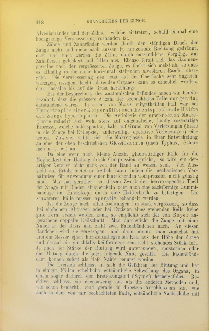 Alveolarränder und der Zahne, welche eintreten, sobald einmal eine hochgradige Vergrösserung vorhanden ist. /ahne und Zahnränder werden durch den ständigen Druck der Zunge mehr und mehr nach aussen in horizontale Richtung gedrängt, nach und nach werden die Zähne durch entzündliche Vorgänge am Zahnfleisch gelockert und fallen aus. Ebenso formt sich das Gaumen- gewölbe nach der vergrösserten Zunge, es flacht sich meist ab, so dass es alknalig in die mehr horizontal stehenden alveolaren Ränder über- geht. Die Vergrösserung des jetzt auf der Oberfläche sehr ungleich warzigen, rissigen, leicht blutenden Organes kann so erheblich werden, dass dasselbe bis auf die Brust herabhängt. Bei der Besprechung des anatomischen Befundes haben wir bereits erwähnt, dass die grössere Anzahl der beobachteten Fälle congenital entstandene waren. In einem von Maas mitgetheilten Fall war bei Hypertrophie einer Kör perhäl fte auch die entsprechende Hälfte der Zunge hypertrophisch. Die Aetiologie der erworbenen Makro- glossie reducirt sich wohl stets auf entzündliche, häufig rosenartige Processe, welche bald spontan, bald auf Grund von Verletzungen (Bisse in die Zunge bei Epilepsie, anderweitige operative Verletzungen) ein- treten. Zuweilen reihte sich die Makroglossie in ihrer Entwickelung an eine der oben beschriebenen Glossitisformen (nach Typhus, Schar- lach u. s. w.) an. Da eine wenn auch kleine Anzahl glaubwürdiger Fälle für die Möglichkeit der Heilung durch Compression spricht, so wird ein der- artiger Versuch nicht ganz von der Hand zu weisen sein. Viel Aus- sicht auf Erfolg bietet er freilich kaum, indem die mechanischen Ver- hältnisse für Anwendung einer hinreichenden Compression nicht günstig sind. Man hat gerathen, zu diesem Zweck den hervorragenden Theil der Zunge mit Binden einzuwickeln oder auch eine sackförmige Gummi- bandage am Hinterkopf durch eine Halfterbinde zu befestigen. Die schwereren Fälle müssen operativ behandelt werden. Ist die Zunge nach allen Richtungen hin stark vergrössert, so dass bei einfachem Abtragen oder bei Excision eines stehenden Keils keine gute Form erzielt werden kann, so empfiehlt sich der von Boyer an- gerathene doppelte Keilschnitt. Man durchsticht die Zunge mit einer Nadel an der Basis und zieht zwei Fadenbändchen nach. An diesen Bändchen wird sie vorgezogen, und dann nimmt man zunächst mit breitem Messer cjnen horizontalliegenden Keil aus der Höhe der Zunge und darauf ein gleichfalls keilförmiges senkrecht stehendes Stück fort. Je nach der Stärke der Blutung wird unterbunden, umstochen oder die Blutung durch die jetzt folgende Naht gestillt. Die Fadenbänd- chen können sofort als tiefe Nähte benutzt werden. Die Excision schliesst in sich die Gefahren der Blutung und hat in einigen Fällen erhebliche entzündliche Schwellung des Organs, in einem sogar dadurch den Erstickungstod (Syme) herbeigeführt. Re- cidive schliesst sie ebensowenig aus als die anderen Methoden und, wie schon bemerkt, sind gerade in directem Anschluss an sie, wie auch in dem von mir beobachteten Falle, entzündliche Nachschübe mit