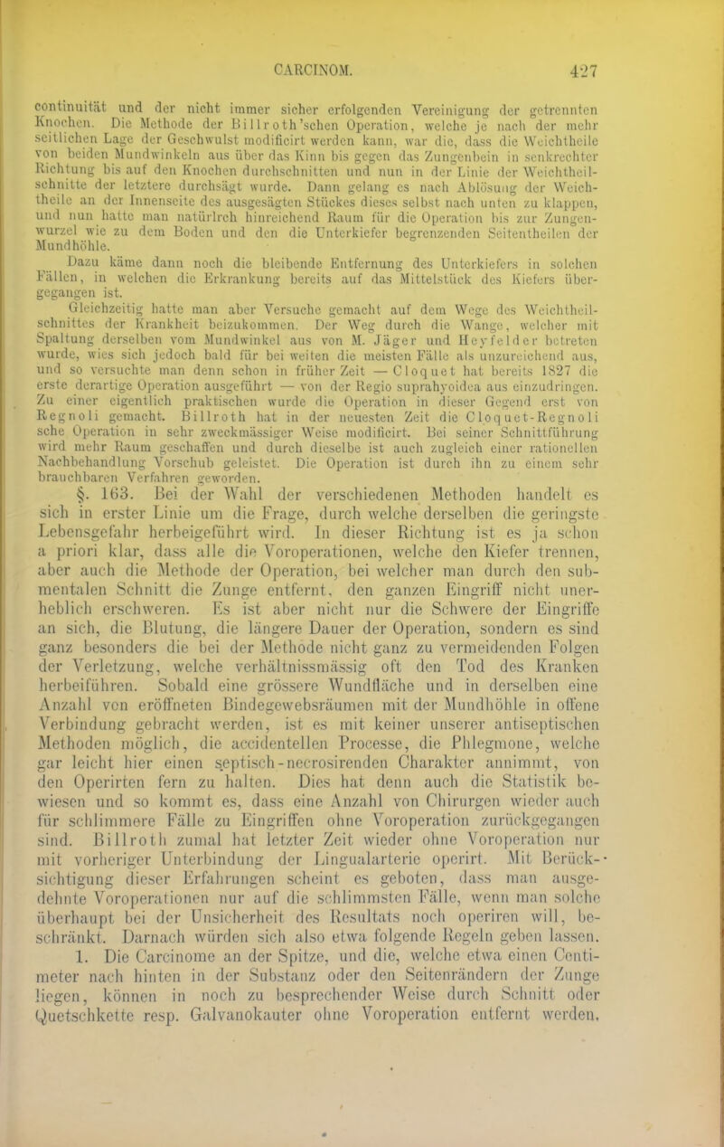 continuität und der nicht immer sicher erfolgenden Vereinigung der getrennten Knochen. Die Methode der Bi 11 r oth'sehen Operation, welche je nach der mehr seitlichen Lage der Geschwulst modificirt werden kann, war die, dass die Wuichtheilc von beiden Mundwinkeln aus über das Kinn bis gegen das Zungenbein in senkrechter Richtung bis auf den Knochen durchschnitten und'nun in der Linie der Weichtheil- sehnitte der letztere durchsägt wurde. Dann gelang es nach Ablösung der Weich- theile an der Innenseite des ausgesägten Stückes dieses selbst nach unten zu klappen, und nun halte man natürlrch hinreichend Raum für die Operation bis zur Zungen- wurzel wie zu dem Boden und den die Unterkiefer begrenzenden Seitentb eilen der Mundhöhle. Dazu käme dann noch die bleibende Entfernung des Unterkiefers in solchen Fällen, in welchen die Erkrankung bereits auf das Mittelstück des Kiefers über- gegangen ist. Gleichzeitig hatte man aber Versuche gemacht auf dein Wege des Weichtheil- sehnittes der Krankheit beizukommen. Der Weg durch die Wange, welcher mit Spaltung derselben vom Mundwinkel aus von M. Jäger und Hey fei der betreten wurde, wies sich jedoch bald für bei weiten die meisten Fälle als unzureichend aus, und so versuchte man denn schon in früher Zeit — Cloquet hat bereits 1827 die erste derartige Operation ausgeführt — von der Regio suprahyoidea aus einzudringen. Zu einer eigentlich praktischen wurde die Operation in dieser Gegend erst von Regnoli gemacht. Billroth hat in der neuesten Zeit die C loq uet-Regn o Ii sehe Operation in sehr zweckmässiger Weise modificirt. Bei seiner Schnittführung wird mehr Raum geschaffen und durch dieselbe ist auch zugleich einer rationellen Nachbehandlung Vorschub geleistet. Die Operation ist durch ihn zu einem sehr brauchbaren Verfahren geworden. §. 163. Bei der Wahl der verschiedenen Methoden handelt es sich in erster Linie um die Frage, durch welche derselben die geringste Lebensgefahr herbeigeführt wird. In dieser Richtung ist es ja schon a priori klar, dass alle die Voroperationen, welche den Kiefer trennen, aber auch die Methode der Operation, bei welcher man durch den sub- mcntalen Schnitt die Zunge entfernt, den ganzen Eingriff nicht uner- heblich erschweren. Es ist aber nicht nur die Schwere der Eingriffe an sich, die Blutung, die längere Dauer der Operation, sondern es sind ganz besonders die bei der Methode nicht ganz zu vermeidenden Folgen der Verletzung, welche verhältnissmässig oft den Tod des Kranken herbeiführen. Sobald eine grössere Wundfläche und in derselben eine Anzahl von eröffneten Bindegewebsräumen mit der Mundhöhle in offene Verbindung gebracht werden, ist es mit keiner unserer antiseptischen Methoden möglich, die accidentellen Processe, die Phlegmone, welche gar leicht hier einen septisch - necrosirenden Charakter annimmt, von den Operirten fern zu halten. Dies hat denn auch die Statistik be- wiesen und so kommt es, dass eine Anzahl von Chirurgen wieder auch für schlimmere Fälle zu Eingriffen ohne Voroperation zurückgegangen sind. Billroth zumal hat letzter Zeit wieder ohne Voroperation nur mit vorheriger Unterbindung der Lingualarterie operirt. Mit Berück- sichtigung dieser Erfahrungen scheint es geboten, dass man ausge- dehnte Voroperationen nur auf die schlimmsten Fälle, wenn man solche überhaupt bei der Unsicherheit des Resultats noch operiren will, be- schränkt. Darnach würden sich also etwa folgende Regeln geben lassen. 1. Die Carcinome an der Spitze, und die, welche etwa einen Centi- meter nach hinten in der Substanz oder den Seitenrändern der Zunge liegen, können in noch zu besprechender Weise durch Schnitt oder Quetschkette resp. Galvanokauter ohne Voroperation entfernt werden.