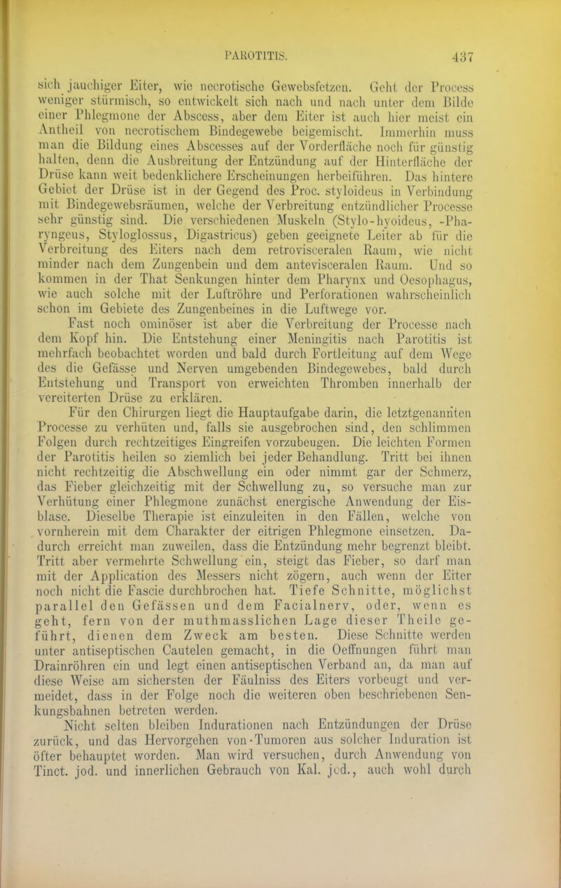 sich jauchiger Eiter, wie necrotische Gewebsfetzen. Geht der Process weniger stürmisch, so entwickelt sich nach und nacli unter dem Bilde einer Phlegmone der Abscess, aber dem Eiter ist auch hier meist ein Antheil von necrotischem Bindegewebe beigemischt. Immerhin muss man die Bildung eines Abscesses auf der Vorderfläche noch für günstig halten, denn die Ausbreitung der Entzündung auf der Hinterfläche der Drüse kann weit bedenklichere Erscheinungen herbeiführen. Das hintere Gebiet der Drüse ist in der Gegend des Proc. styloideus in Verbindung mit Bindegewebsräumen, welche der Verbreitung entzündlicher Processe sehr günstig sind. Die verschiedenen Muskeln (Stylo-hyoideus, -Pha- rvngeus, Styloglossus, Digastricus) geben geeignete Leiter ab für die Verbreitung des Eiters nach dem retrovisceralcn Raum, wie nicht minder nach dem Zungenbein und dem antevisceralen Raum. Und so kommen in der That Senkungen hinter dem Pharynx und Oesophagus, wie auch solche mit der Luftröhre und Perforationen wahrscheinlich schon im Gebiete des Zungenbeines in die Luftwege vor. Fast noch ominöser ist aber die Verbreitung der Processe nach dem Kopf hin. Die Entstehung einer Meningitis nach Parotitis ist mehrfach beobachtet worden und bald durch Fortleitung auf dem Wege des die Gcfässe und Nerven umgebenden Bindegewebes, bald durch Entstehung und Transport von erweichten Thromben innerhalb der vereiterten Drüse zu erklären. Für den Chirurgen liegt die Hauptaufgabe darin, die letztgenannten Processe zu verhüten und, falls sie ausgebrochen sind, den schlimmen Folgen durch rechtzeitiges Eingreifen vorzubeugen. Die leichten Formen der Parotitis heilen so ziemlich bei jeder Behandlung. Tritt bei ihnen nicht rechtzeitig die Abschwellung ein oder nimmt gar der Schmerz, das Fieber gleichzeitig mit der Schwellung zu, so versuche man zur Verhütung einer Phlegmone zunächst energische Anwendung der Eis- blase. Dieselbe Therapie ist einzuleiten in den Fällen, welche von vornherein mit dem Charakter der eitrigen Phlegmone einsetzen. Da- durch erreicht man zuweilen, dass die Entzündung mehr begrenzt bleibt. Tritt aber vermehrte Schwellung ein, steigt das Fieber, so darf man mit der Application des Messers nicht zögern, auch wenn der Eiter noch nicht die Fascie durchbrochen hat. Tiefe Schnitte, möglichst parallel den Gefässen und dem Facialnerv, oder, wenn es geht, fern von der muthmasslichen Lage dieser Theilc ge- führt, dienen dem Zweck am besten. Diese Schnitte werden unter antiseptischen Cautelen gemacht, in die Ocffnungen führt man Drainröhren ein und legt einen antiseptischen Verband an, da man auf diese Weise am sichersten der Fäulniss des Eiters vorbeugt und ver- meidet, dass in der Folge noch die weiteren oben beschriebenen Sen- kungsbahnen betreten werden. Nicht selten bleiben Indurationen nach Entzündungen der Drüse zurück, und das Hervorgehen von-Tumoren aus solcher Induration ist öfter behauptet worden. Man wird versuchen, durch Anwendung von Tinct. jod. und innerlichen Gebrauch von Kai. jcd., auch wohl durch
