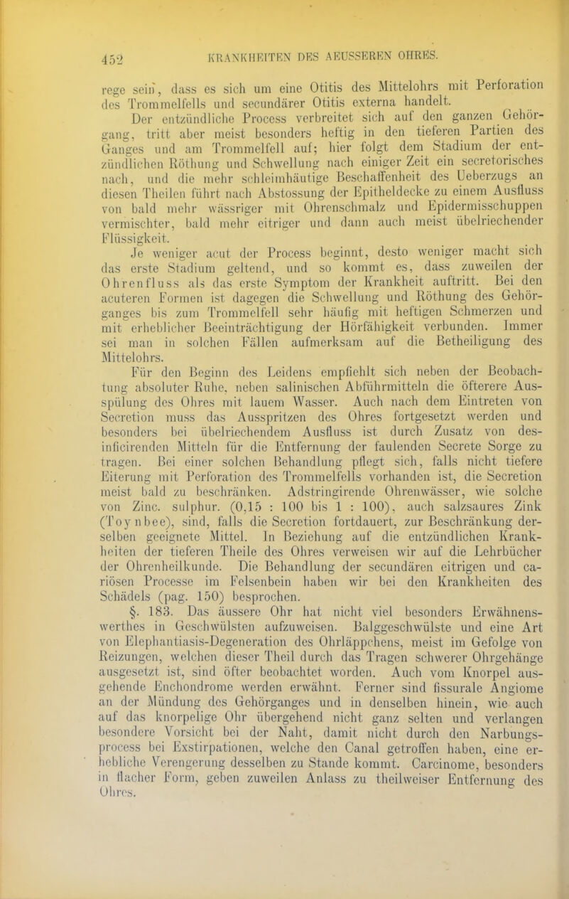 45-2 KRANK II KI TRN DES AEUSSEÄBN OHR KS. rege sein, dass es sich um eine Otitis des Mittelohrs mit Perforation des Trommelfells und secundärer Otitis externa handelt, Der entzündliche Process verbreitet sich auf den ganzen Gehör- gang, tritt aber meist besonders heftig in den tieferen Partien des Ganges und am Trommelfell auf; hier folgt dem Stadium der ent- zündlichen Röthung und Schwellung nach einiger Zeit ein secretorisches nach, und die mehr schleimhäutige Beschaffenheit des Ueberzugs an diesen Thcilen führt nach Abstossung der Epitheldecke zu einem Ausfluss von bald mehr wässriger mit Ohrenschmalz und Epidermisschuppen vermischter, bald mehr eitriger und dann auch meist übelriechender Flüssigkeit. Je weniger acut der Process beginnt, desto weniger macht sich das erste Stadium geltend, und so kommt es, dass zuweilen der Ohren fluss als das erste Symptom der Krankheit auftritt. Bei den acuteren Formen ist dagegen die Schwellung und Röthung des Gehör- ganges bis zum Trommelfell sehr häufig mit heftigen Schmerzen und mit erheblicher Beeinträchtigung der Hörfähigkeit verbunden. Immer sei man in solchen Fällen aufmerksam auf die Betheiligung des Mittelohrs. Für den Beginn des Leidens empfiehlt sich neben der Beobach- tung absoluter Ruhe, neben salinischen Abführmitteln die öfterere Aus- spülung des Ohres mit lauem Wasser. Auch nach dem Eintreten von Seeretion muss das Ausspritzen des Ohres fortgesetzt werden und besonders bei übelriechendem Ausfluss ist durch Zusatz von des- inficirenden Mitteln für die Entfernung der faulenden Secrete Sorge zu Hauen. Bei einer solchen Behandlung pflegt sich, falls nicht tiefere Eiterung mit Perforation des Trommelfells vorhanden ist, die Secretion meist bald zu beschränken. Adstringircnde Ohrenwässer, wie solche von Zinc. sulphur. (0,15 : 100 bis 1 : 100), auch salzsaures Zink (Toynbee), sind, falls die Secretion fortdauert, zur Beschränkung der- selben geeignete Mittel. In Beziehung auf die entzündlichen Krank- heiten der tieferen Theile des Ohres verweisen wir auf die Lehrbücher der Ohrenheilkunde. Die Behandlung der secundären eitrigen und ca- riösen Processe im Kelsenbein haben wir bei den Krankheiten des Schädels (pag. 150) besprochen. §. 183. Das äussere Ohr hat nicht viel besonders Erwähnens- werthes in Geschwülsten aufzuweisen. Balggeschwülste und eine Art von Elephantiasis-Degeneration des Ohrläppchens, meist im Gefolge von Reizungen, welchen dieser Theil durch das Tragen schwerer Ohrgehänge ausgesetzt ist, sind öfter beobachtet worden. Auch vom Knorpel aus- gehende Enchondrome werden erwähnt. Ferner sind fissurale Angiome an der Mündung des Gehörganges und in denselben hinein, wie auch auf das knorpelige Ohr übergehend nicht ganz selten und verlangen besondere Vorsicht bei der Naht, damit nicht durch den Narbungs- process bei Exstirpationen, welche den Canal getroffen haben, eine er- hebliche Verengerung desselben zu Stande kommt. Carcinome, besonders m flacher Form, geben zuweilen Anlass zu theilweiser Entfernung des Ohres.