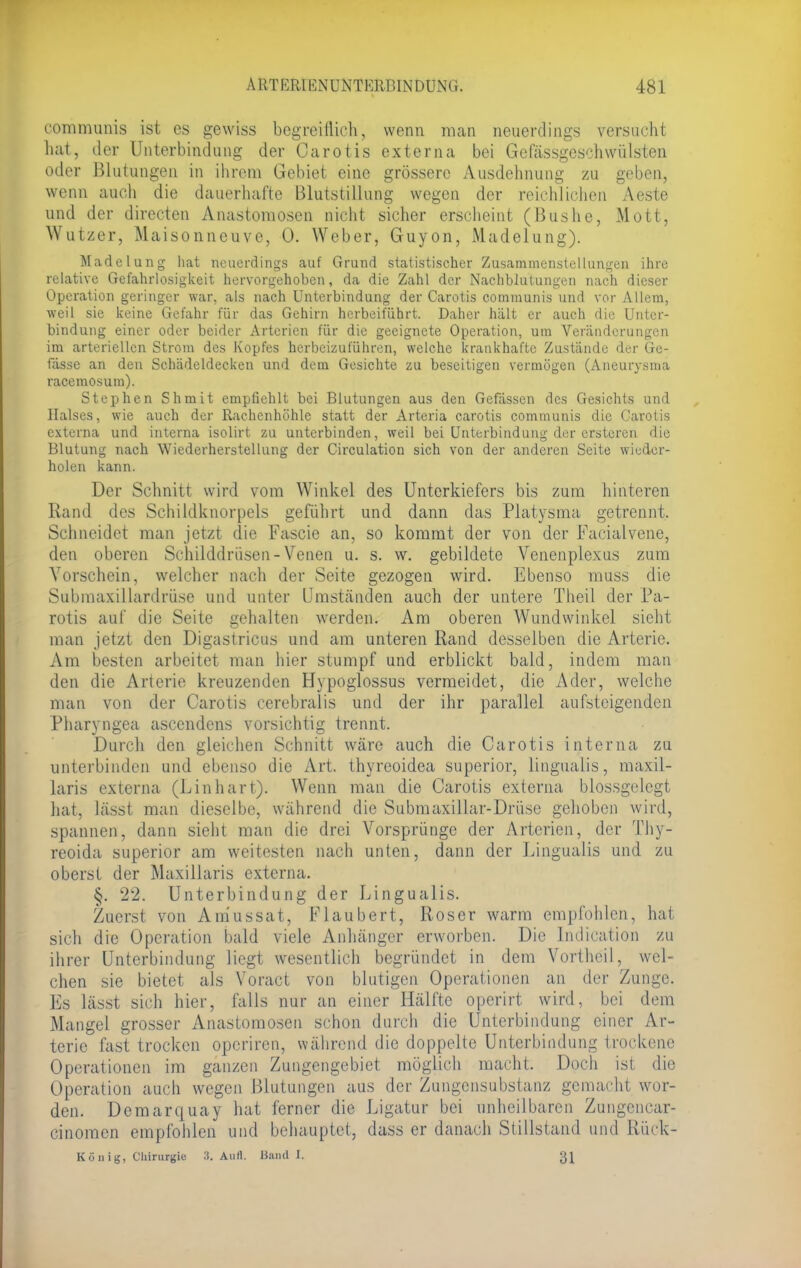 communis ist es gewiss begreillich, wenn man neuerdings versucht hat, der Unterbindung der Carotis externa bei Gefässgeschwülsten oder Blutungen in ihrem Gebiet eine grössere Ausdehnung zu geben, wenn auch die dauerhafte Blutstillung wegen der reichlichen Aeste und der directen Anastomosen nicht sicher erscheint (Bushe, Mott, Wutzer, Maisonneuve, 0. Weber, Guyon, Madelung). Madelung hat neuerdings auf Grund statistischer Zusammenstellungen ihre relative Gefahrlosigkeit hervorgehoben, da die Zahl der Nachblutungen nach dieser Operation geringer war, als nach Unterbindung der Carotis communis und vor Allem, weil sie keine Gefahr für das Gehirn herbeiführt. Daher hält er auch die Unter- bindung einer oder beider Arterien für die geeignete Operation, um Veränderungen im arteriellen Strom des Kopfes herbeizuführen, welche krankhafte Zustände der Ge- fässe an den Schädeldecken und dem Gesichte zu beseitigen vermögen (Aneurysma racemosum). Stephen Shmit empfiehlt bei Blutungen aus den Gefässen des Gesichts und Halses, wie auch der Rachenhöhle statt der Arteria carotis communis die Carotis externa und interna isolirt zu unterbinden, weil bei Unterbindung der ersteren die Blutung nach Wiederherstellung der Circulation sich von der anderen Seite wieder- holen kann. Der Schnitt wird vom Winkel des Unterkiefers bis zum hinteren Rand des Schildknorpels geführt und dann das Platysma getrennt. Schneidet man jetzt die Fascie an, so kommt der von der Facialvene, den oberen Schilddrüsen-Venen u. s. w. gebildete Venenplexus zum Vorschein, welcher nach der Seite gezogen wird. Ebenso muss die Submaxillardrüse und unter Umständen auch der untere Theil der Pa- rotis auf die Seite gehalten werden. Am oberen Wundwinkel sieht man jetzt den Digastricus und am unteren Rand desselben die Arterie. Am besten arbeitet man hier stumpf und erblickt bald, indem man den die Arterie kreuzenden Hypoglossus vermeidet, die Ader, welche man von der Carotis cerebralis und der ihr parallel aufsteigenden Pharyngea ascendens vorsichtig trennt. Durch den gleichen Schnitt wäre auch die Carotis interna zu unterbinden und ebenso die Art. thyreoidea superior, linguales, maxil- laris externa (L in hart). Wenn man die Carotis externa blossgelegt hat, lässt man dieselbe, während die Submaxillar-Drüse gehoben wird, spannen, dann sieht man die drei Vorsprünge der Arterien, der Thy- reoida superior am weitesten nach unten, dann der Lingualis und zu oberst der Maxillaris externa. §. 22. Unterbindung der Lingualis. Zuerst von Aniussat, Flaubert, Roser warm empfohlen, hat sich die Operation bald viele Anhänger erworben. Die Indication zu ihrer Unterbindung liegt wesentlich begründet in dem Vortheil, wel- chen sie bietet als Voract von blutigen Operationen an der Zunge. Es lässt sich hier, falls nur an einer Hälfte operirt wird, bei dem Mangel grosser Anastomosen schon durch die Unterbindung einer Ar- terie fast trocken operiren, während die doppelte Unterbindung trockene Operationen im ganzen Zungengebiet möglich macht. Doch ist die Operation auch wegen Blutungen aus der Zungensubstanz gemacht wor- den. Deraarquay hat ferner die Ligatur bei unheilbaren Zungencar- cinomen empfohlen und behauptet, dass er danach Stillstand und Rück- König, Chirurgie :i. Aull. Hand I.