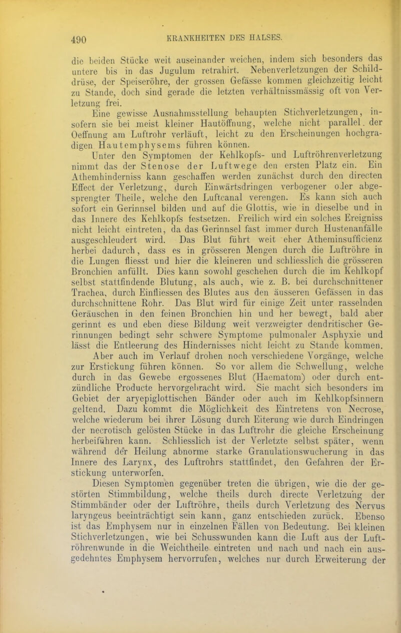 die beiden Stücke weit auseinander weichen, indem sich besonders das untere bis in das Jugulum retrahirt. Nebenverletzungen der Schild- drüse, der Speiseröhre, der grossen Gefässe kommen gleichzeitig leicht zu Stande, doch sind gerade die letzten verhältnissmässig oft von Ver- letzung frei. Eine gewisse Ausnahmsstellung behaupten Stich Verletzungen, in- sofern sie bei meist kleiner Hautöffnung, welche nicht parallel, der Oeffnung am Luftrohr verläuft, leicht zu den Erscheinungen hochgra- digen Hautemphysems führen können. Unter den Symptomen der Kehlkopfs- und Luftröhrenverletzung nimmt das der Stenose der Luftwege den ersten Platz ein. Ein Athemhinderniss kann geschaffen werden zunächst durch den directen Effect der Verletzung, durch Einwärtsdringen verbogener oder abge- sprengter Theile, welche den Luftcanal verengen. Es kann sich auch sofort ein Gerinnsel bilden und auf die Glottis, wie in dieselbe und in das Innere des Kehlkopfs festsetzen. Freilich wird ein solches Ereigniss nicht leicht eintreten, da das Gerinnseifast immer durch Hustenanfälle ausgeschleudert wird. Das Blut führt weit eher Atheminsufficienz herbei dadurch, dass es in grösseren Mengen durch die Luftröhre in die Lungen fliesst und hier die kleineren und schliesslich die grösseren Bronchien anfüllt. Dies kann sowohl geschehen durch die im Kehlkopf selbst stattfindende Blutung, als auch, wie z. B. bei durchschnittener Trachea, durch Einfliessen des Blutes aus den äusseren Gefässen in das durchschnittene Rohr. Das Blut wird für einige Zeit unter rasselnden Geräuschen in den feinen Bronchien hin und her bewegt, bald aber gerinnt es und eben diese Bildung weit verzweigter dendritischer Ge- rinnungen bedingt sehr schwere Symptome pulmonaler Asphyxie und lässt die Entleerung des Hindernisses nicht leicht zu Stande kommen. Aber auch im Verlauf drohen noch verschiedene Vorgänge, welche zur Erstickung führen können. So vor allem die Schwellung, welche durch in das Gewebe ergossenes Blut (Haeraatom) oder durch ent- zündliche Producte hervorgebracht wird. Sie macht sich besonders im Gebiet der aryepiglottischen Bänder oder auch im Kehlkopfsinnern geltend. Dazu kommt die Möglichkeit des Eintretens von Necrose, Avelche wiederum bei ihrer Lösung durch Eiterung wie durch Eindringen der necrotisch gelösten Stücke in das Luftrohr die gleiche Erscheinung herbeiführen kann. Schliesslich ist der Verletzte selbst später, wenn während der Heilung abnorme starke Granulationswucherung in das Innere des Larynx, des Luftrohrs stattfindet, den Gefahren der Er- stickung unterworfen. Diesen Symptomen gegenüber treten die übrigen, wie die der ge- störten Stimmbildung, welche theils durch directe Verletzung der Stimmbänder oder der Luftröhre, theils durch Verletzung des Nervus laryngeus beeinträchtigt sein kann, ganz entschieden zurück. Ebenso ist das Emphysem nur in einzelnen Fällen von Bedeutung. Bei kleinen Stichverletzungen, wie bei Schusswunden kann die Luft aus der Luft- röhrenwunde in die Weichtheile eintreten und nach und nach ein aus- gedehntes Emphysem hervorrufen, welches nur durch Erweiterung der