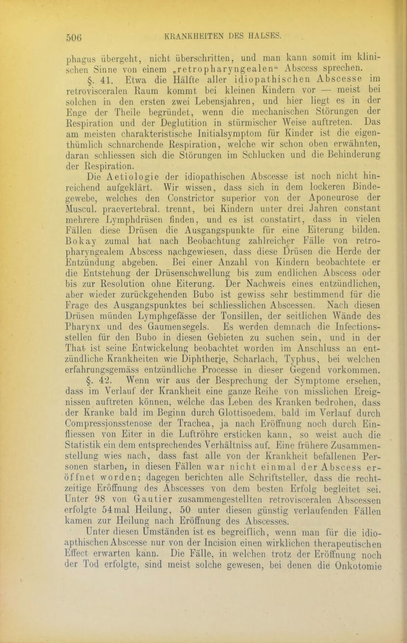 phagus übergeht, nicht überschritten, und man kann somit im klini- schen Sinne von einem „retropharyngealen Abscess sprechen. §. 41. Etwa die Hälfte aller idiopathischen Abscesse im retrovisceralen Raum kommt bei kleinen Kindern vor — meist bei solchen in den ersten zwei Lebensjahren, und hier liegt es in der Enge der Tlieile begründet, wenn die mechanischen Störungen der Respiration und der Deglutition in stürmischer Weise auftreten. Das am meisten charakteristische Initialsymptom für Kinder ist die eigen- tümlich schnarchende Respiration, welche wir schon oben erwähnten, daran schliessen sich die Störungen im Schlucken und die Behinderung der Respiration. Die Aetiologie der idiopathischen Abscesse ist noch nicht hin- reichend aufgeklärt. Wir wissen, dass sich in dem lockeren Binde- gewebe, welches den Constrictor superior von der Aponeurose der Muscul. praevertebral. trennt, bei Kindern unter drei Jahren constant mehrere Lymphdrüsen finden, und es ist constatirt, dass in vielen Fällen diese Drüsen die Ausgangspunkte für eine Eiterung bilden. Bokay zumal hat nach Beobachtung zahlreicher Fälle von retro- pharyngealem Abscess nachgewiesen, dass diese Drüsen die Herde der Entzündung abgeben. Bei einer Anzahl von Kindern beobachtete er die Entstehung der Drüsenschwellung bis zum endlichen Abscess oder bis zur Resolution ohne Eiterung. Der Nachweis eines entzündlichen, aber wieder zurückgehenden Bubo ist gewiss sehr bestimmend für die Frage des Ausgangspunktes bei schliesslichen Abscessen. Nach diesen Drüsen münden Lymphgefässe der Tonsillen, der seitlichen Wände des Pharynx und des Gaumensegels. Es werden demnach die Infections- stellen für den Bubo in diesen Gebieten zu suchen sein, und in der That ist seine Entwicklung beobachtet worden im Anschluss an ent- zündliche Krankheiten wie Diphtherie, Scharlach, Typhus, bei welchen erfahrungsgemäss entzündliehe Processe in dieser Gegend vorkommen. §. 42. Wenn wir aus der Besprechung der Symptome ersehen, dass im Verlauf der Krankheit eine ganze Reihe von misslichen Ereig- nissen auftreten können, welche das Leben des Kranken bedrohen, dass der Kranke bald im Beginn durch Glottisoedem. bald im Verlauf durch Compressionsstenose der Trachea, ja nach Eröffnung noch durch Ein- fliessen von Eiter in die Luftröhre ersticken kann, so weist auch die Statistik ein dem entsprechendes Verhältniss auf. Eine frühere Zusammen- stellung wies nach, dass fast alle von der Krankheit befallenen Per- sonen starben, in diesen Fällen war nicht einmal der Abscess er- öffnet worden; dagegen berichten alle Schriftsteller, dass die recht- zeitige Eröffnung des Abscesses von dem besten Erfolg begleitet sei. Unter 98 von Gautier zusammengestellten retrovisceralen Abscessen erfolgte 54mal Heilung, 50 unter diesen günstig verlaufenden Fällen kamen zur Heilung nach Eröffnung des Abscesses. Unter diesen Umständen ist es begreiflich, wenn man für die idio- apthischen Abscesse nur von der Incision einen wirklichen therapeutischen Effect erwarten kann. Die Fälle, in welchen trotz der Eröffnung noch der Tod erfolgte, sind meist solche gewesen, bei denen die Onkotomie