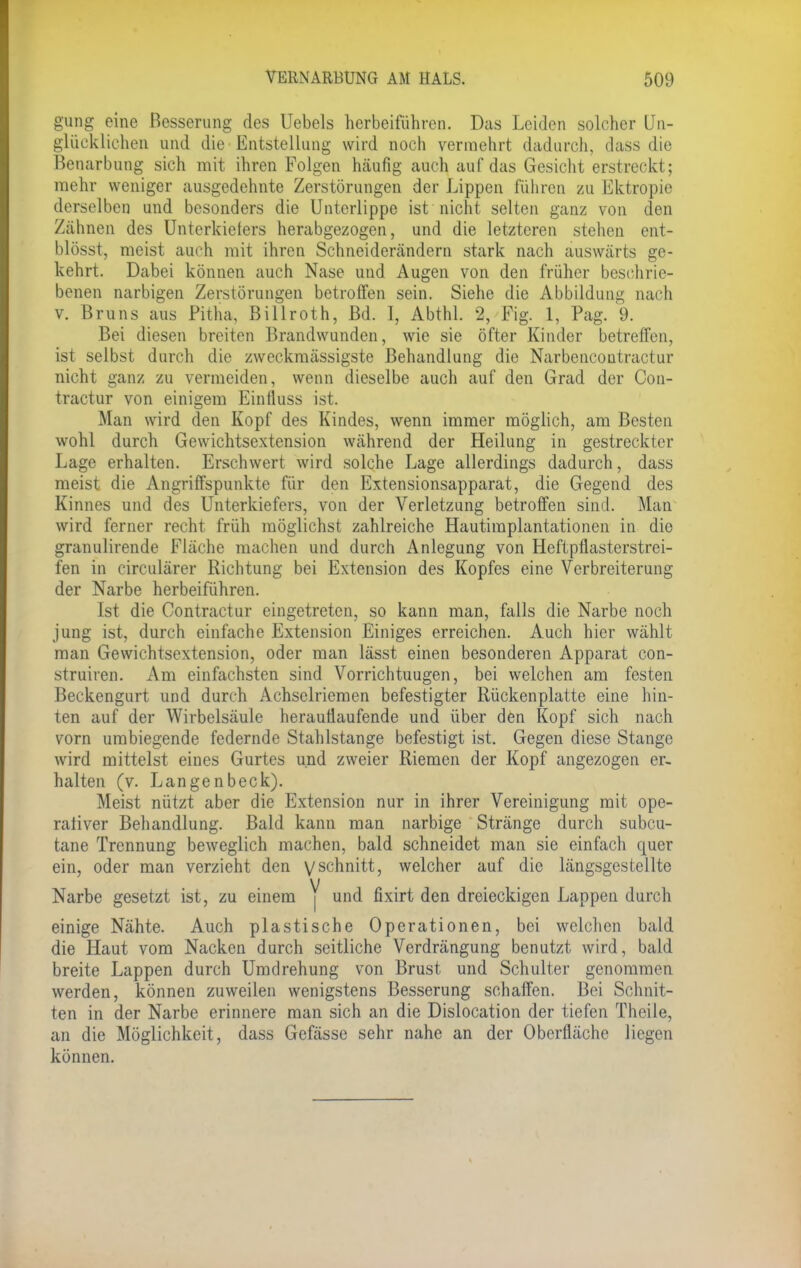 gung eine Besserung des Uebels herbeiführen. Das Leiden solcher Un- glücklichen und die Entstellung wird noch vermehrt dadurch, dass die Beuarbung sich mit ihren Folgen häufig auch auf das Gesicht erstreckt; mehr weniger ausgedehnte Zerstörungen der Lippen führen zu Ektropie derselben und besonders die Unterlippe ist nicht selten ganz von den Zähnen des Unterkiefers herabgezogen, und die letzteren stehen ent- blösst, meist auch mit ihren Schneiderändern stark nach auswärts ge- kehrt. Dabei können auch Nase und Augen von den früher beschrie- benen narbigen Zerstörungen betroffen sein. Siehe die Abbildung nach v. Bruns aus Pitha, Billroth, Bd. 1, Abthl. 2, Fig. 1, Pag. 9. Bei diesen breiten Brandwunden, wie sie öfter Kinder betreffen, ist selbst durch die zweckmässigste Behandlung die Narbcncontractur nicht ganz zu vermeiden, wenn dieselbe auch auf den Grad der Con- tractur von einigem Eintluss ist. Man wird den Kopf des Kindes, wenn immer möglich, am Besten wohl durch Gewichtsextension während der Heilung in gestreckter Lage erhalten. Erschwert wird solche Lage allerdings dadurch, dass meist die Angriffspunkte für den Extensionsapparat, die Gegend des Kinnes und des Unterkiefers, von der Verletzung betroffen sind. Man wird ferner recht früh möglichst zahlreiche Hautimplantationen in die granulirende Fläche machen und durch iVnlegung von Heftpflasterstrei- fen in eirculärer Richtung bei Extension des Kopfes eine Verbreiterung der Narbe herbeiführen. Ist die Contractur eingetreten, so kann man, falls die Narbe noch jung ist, durch einfache Extension Einiges erreichen. Auch hier wählt man Gewichtsextension, oder man lässt einen besonderen Apparat con- struiren. Am einfachsten sind Vorrichtuugen, bei welchen am festen Beckengurt und durch Achselriemen befestigter Rückenplatte eine hin- ten auf der Wirbelsäule herauflaufende und über den Kopf sich nach vorn umbiegende federnde Stahlstange befestigt ist. Gegen diese Stange wird mittelst eines Gurtes und zweier Riemen der Kopf angezogen er- halten (v. Langenbeck). Meist nützt aber die Extension nur in ihrer Vereinigung mit ope- rativer Behandlung. Bald kann man narbige Stränge durch subcu- tane Trennung beweglich machen, bald schneidet man sie einfach quer ein, oder man verzieht den yschnitt, welcher auf die längsgestellte Narbe gesetzt ist, zu einem Y und fixirt den dreieckigen Lappen durch einige Nähte. Auch plastische Operationen, bei welchen bald die Haut vom Nacken durch seitliche Verdrängung benutzt wird, bald breite Lappen durch Umdrehung von Brust und Schulter genommen werden, können zuweilen wenigstens Besserung schaffen. Bei Schnit- ten in der Narbe erinnere man sich an die Dislocation der tiefen Theile, an die Möglichkeit, dass Gefässe sehr nahe an der Oberfläche liegen können.