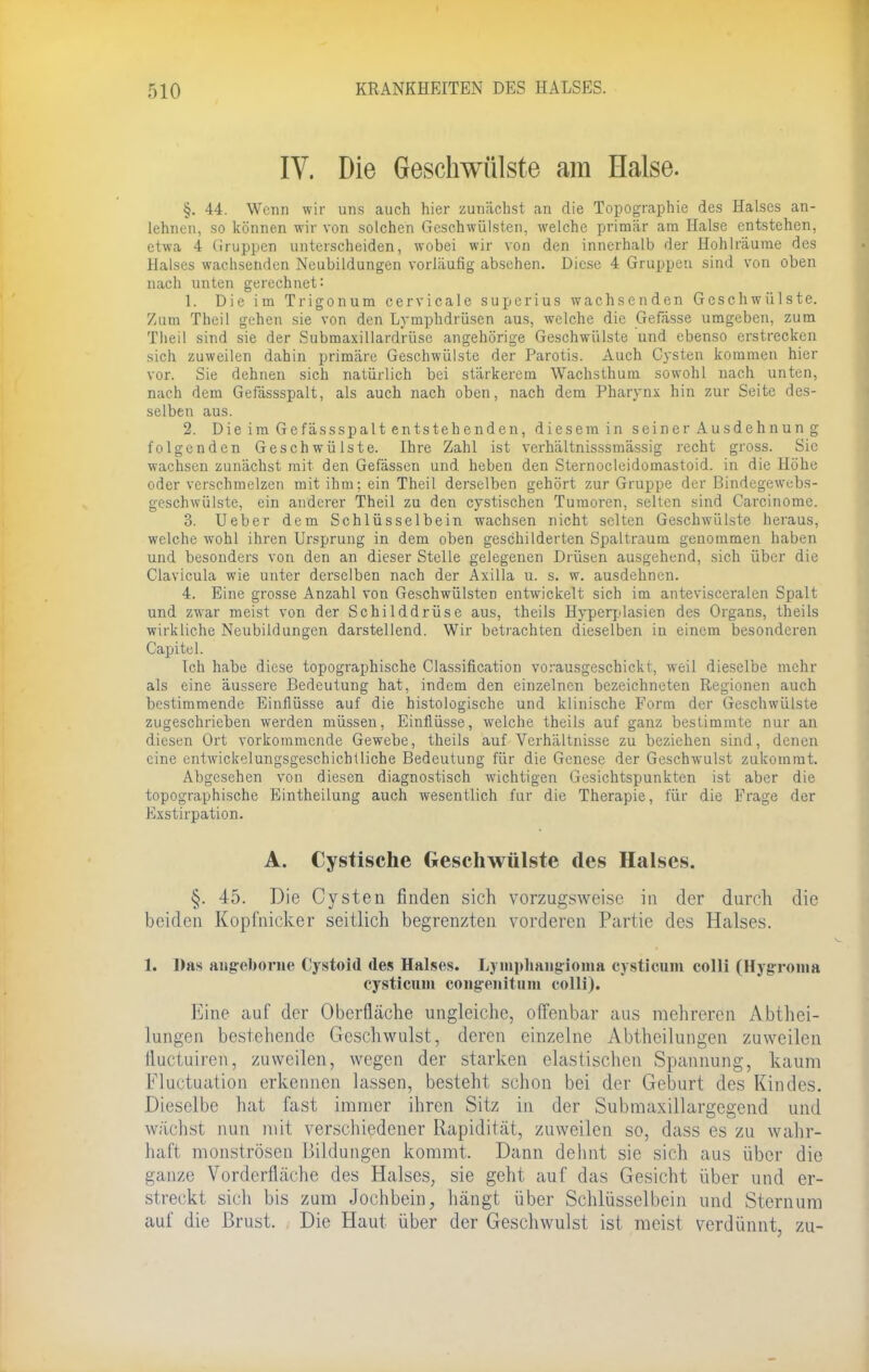 IV. Die Geschwülste am Halse. §. 44. Wenn wir uns auch hier zunächst an die Topographie des Halses an- lehnen, so können wir von solchen Geschwülsten, welche primär am Halse entstehen, etwa 4 Gruppen unterscheiden, wobei wir von den innerhalb der Hohlräume des Halses wachsenden Neubildungen vorläufig absehen. Diese 4 Gruppen sind von oben nach unten gerechnet: 1. Die im Trigonum cervicale superius wachsenden Geschwülste. Zum Theil gehen sie von den Lymphdrüsen aus, welche die Gefässe umgeben, zum Theil sind sie der Submaxillardrüse angehörige Geschwülste und ebenso erstrecken sich zuweilen dahin primäre Geschwülste der Parotis. Auch Cysten kommen hier vor. Sie dehnen sich natürlich bei stärkerem Wachsthum sowohl nach unten, nach dem Gefässspalt, als auch nach oben, nach dem Pharynx hin zur Seite des- selben aus. 2. Die im Ge fässspalt entsteh enden, diesem in seiner Ausdehnun g folgenden Geschwülste. Ihre Zahl ist verhältnisssmässig recht gross. Sic wachsen zunächst mit den Gefässen und heben den Sternocleidomastoid. in die Höhe oder verschmelzen mit ihm: ein Theil derselben gehört zur Gruppe der Bindegewebs- geschwülste, ein anderer Theil zu den cystischen Tumoren, selten sind Carcinome. 3. Ueber dem Schlüsselbein wachsen nicht selten Geschwülste heraus, welche wohl ihren Ursprung in dem oben geschilderten Spaltraum genommen haben und besonders von den an dieser Stelle gelegenen Drüsen ausgehend, sich über die Clavicula wie unter derselben nach der Axilla u. s. w. ausdehnen. 4. Eine grosse Anzahl von Geschwülsten entwickelt sich im antevisceralen Spalt und zwar meist von der Schilddrüse aus, theils Hyperplasien des Organs, theils wirkliche Neubildungen darstellend. Wir betrachten dieselben in einem besonderen Capitel. Ich habe diese topographische Classification vorausgeschickt, weil dieselbe mehr als eine äussere Bedeutung hat, indem den einzelnen bezeichneten Regionen auch bestimmende Einflüsse auf die histologische und klinische Form der Geschwülste zugeschrieben werden müssen, Einflüsse, welche theils auf ganz bestimmte nur an diesen Ort vorkommende Gewebe, theils auf Verhältnisse zu beziehen sind, denen eine entwickelungsgeschichtliche Bedeutung für die Genese der GeschwTulst zukommt. Abgesehen von diesen diagnostisch wichtigen Gesichtspunkten ist aber die topographische Eintheilung auch wesentlich für die Therapie, für die Frage der Exstirpation. A. Cystische Geschwülste des Halses. §. 45. Die Cysten finden sich vorzugsweise in der durch die beiden Kopfnicker seitlich begrenzten vorderen Partie des Halses. 1. Das angeboriie Cystoid des Halses. Lymphangioina cystieum colli (Hygroma cysticum coiigenitum colli). Eine auf der Oberfläche ungleiche, offenbar aus mehreren Abthei- lungen bestehende Geschwulst, deren einzelne Abtheilungen zuweilen fluetuiren, zuweilen, wegen der starken elastischen Spannung, kaum Fluktuation erkennen lassen, besteht schon bei der Geburt des Kindes. Dieselbe hat fast immer ihren Sitz in der Submaxillargegend und wächst nun mit verschiedener Rapidität, zuweilen so, dass es zu wahr- haft monströsen Bildungen kommt. Dann dehnt sie sich aus über die ganze Vorderfläche des Halses, sie geht auf das Gesicht über und er- streckt sich bis zum Jochbein, hängt über Schlüsselbein und Sternum auf die Brust. Die Haut über der Geschwulst ist meist verdünnt, zu-