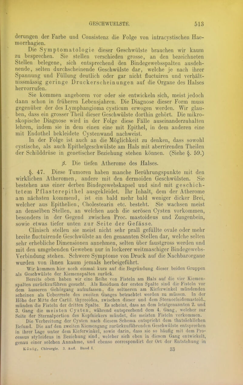 derungen der Farbe und Consistenz die Folge von intracystischen Hae- morrhagien. Die Sy m p t o in atologie dieser Geschwülste brauchen wir kaum zu besprechen. Sie stellen verschieden grosse, an den bezeichneten Stellen belegene, sich entsprechend den Bindegewebsspalten ausdeh- nende, selten durchscheinende Geschwülste dar, welche je nach ihrer Spannung und Füllung deutlich oder gar nicht fluctuiren und verhält- nissmässig geringe Druckerscheinungen auf die Organe des Halses hervorrufen. Sie kommen angeboren vor oder sie entwickeln sich, meist jedoch dann schon in früheren Lebensjahren. Die Diagnose dieser Form muss gegenüber der des Lymphangioma cysticum erwogen werden. Wir glau- ben, dass ein grosser Theil dieser Geschwülste dorthin gehört. Die mikro- skopische Diagnose wird in der Folge diese Fälle auseinanderzuhalten lehren, indem sie in dem einen eine mit Epithel, in dem anderen eine mit Endothel bekleidete Cystenwand nachweist. In der Folge ist auch an die Möglichkeit zu denken, dass sowohl cystische, als auch Epithelgeschwülste am Hals mit aberrircnden Theilen der Schilddrüse in genetischer Beziehung stehen können. (Siehe §. 59.) ß. Die tiefen Atherome des Halses. §. 47. Diese Tumoren haben manche Berührungspunkte mit den wirklichen Atheromen, andere mit den dermoiden Geschwülsten. Sie bestehen aus einer derben Bindegewebskapsel und sind mit geschich- tetem Pflasterepithel ausgekleidet. Ihr Inhalt, dem der Atherome am nächsten kommend, ist ein bald mehr bald weniger dicker Brei, welcher aus Epithelien, Cholestearin etc. besteht. Sie wachsen meist an denselben Stellen, an welchen auch die serösen Cysten vorkommen, besonders in der Gegend zwischen Proc. mastoideus und Zungenbein, sowie etwas tiefer unten zur Seite der Gefässe. Clinisch stellen sie meist nicht sehr prall gefüllte ovale oder mehr breite fluctuirende Geschwülste an den genannten Stellen dar, welche selten sehr erhebliche Dimensionen annehmen, selten über faustgross werden und mit den umgebenden Geweben nur in lockerer weitmaschiger Bindegewebs- Verbindung stehen. Schwere Symptome von Druck auf die Nachbarorgane wurden von ihnen kaum jemals herbeigeführt. Wir kommen hier noch einmal kurz auf die Begründung dieser beiden Gruppen als Geschwülste der Kiemcnspalten zurück. Bereits oben haben wir eine Reihe von Fisteln am Hals auf die vier Kiemen- spalten zurückzuführen gesucht. Als Residuen der ersten Spalte sind die Fisteln vor dem äusseren Gehörgang aufzufassen, die seltneren am Kicferwinkcl mündenden scheinen als Ueberreste des zweiten Ganges betrachtet werden zu müssen. In der Höhe der Mitte der Cartil. thyreoidea, zwischen dieser und dem Sternocleidomastoid., münden die Fisteln der dritten Spalte. Es scheint, dass an dem letztgenannten 2. und 3. Gang die meisten Cysten, während entsprechend dem 4. Gang, welcher zur Seite der Sternalportion des Kopfnickers mündet, die meisten Fisteln vorkommen. Die Verbreitung der Cysten nach diesem Schema entspricht dem thatsächllchcn Befund. Die auf den zweiten Kiemengang zurückzuführenden Geschwülste entsprechen in ihrer Lage unter dem Kieferwinkel, sowie darin, dass sie so häufig mit dem Pro- cessus styloideus in Beziehung sind, welcher sich eben in diesem Gang entwickelt, genau einer solchen Annahme, und ebenso correspondirt der Ort der Entstehung in gänig, Chirurgie. 3. Aull. Hund l. 33