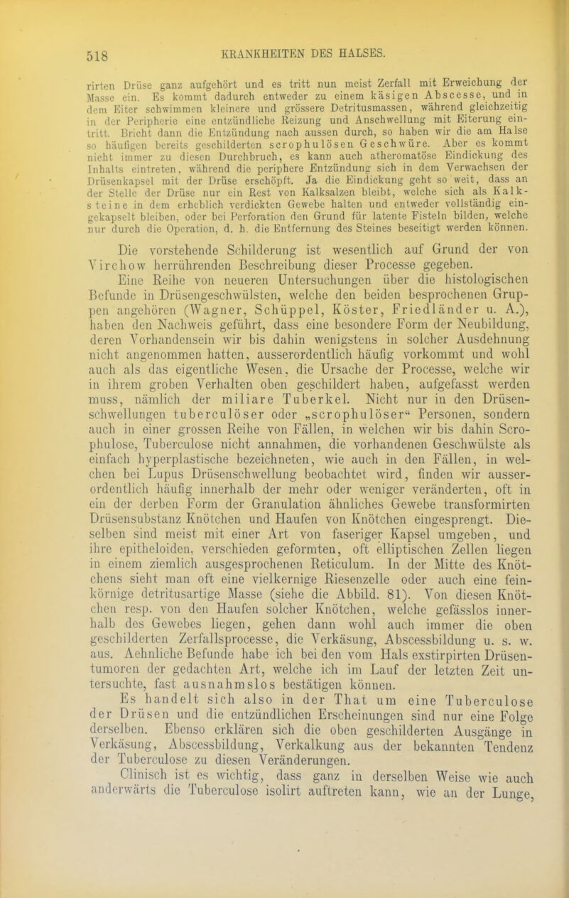 rirten Drüse ganz aufgehört und es tritt nun meist Zerfall mit Erweichung der Masse ein. Es kommt dadurch entweder zu einem käsigen Abscesse, und in dem Eiter schwimmen kleinere und grössere Detritusmassen, während gleichzeitig in der Peripherie eine entzündliche Reizung und Anschwellung mit Eiterung ein- tritt. Bricht dann die Entzündung nach aussen durch, so haben wir die am Halse so häufigen bereits geschilderten scrophulösen Geschwüre. Aber es kommt nicht immer zu diesen Durchbruch, es kann auch atheromatöse Eindickung des Inhalts eintreten, während die periphere Entzündung sich in dem Verwachsen der Drüsenkaps&l mit der Drüse erschöpft. Ja die Eindickung geht so weit, dass an der Stelle der Drüse nur ein Rest von Kalksalzen bleibt, welche sich als Kalk- steine in dem erheblich verdickten Gewebe halten und entweder vollständig ein- gekapselt bleiben, oder bei Perforation den Grund für latente Fisteln bilden, welche nur durch die Operation, d. h. die Entfernung des Steines beseitigt werden können. Die vorstehende Schilderung ist wesentlich auf Grund der von Virchow herrührenden Beschreibung dieser Processe gegeben. Eine Reihe von neueren Untersuchungen über die histologischen Befunde in Drüsengeschwülsten, welche den beiden besprochenen Grup- pen angehören (Wagner, Schüppel, Köster, Friedländer u. A.), haben den Nachweis geführt, dass eine besondere Form der Neubildung, deren Vorhandensein wir bis dahin wenigstens in solcher Ausdehnung nicht angenommen hatten, ausserordentlich häufig vorkommt und wohl auch als das eigentliche Wesen, die Ursache der Processe, welche wir in ihrem groben Verhalten oben geschildert haben, aufgefasst werden muss, nämlich der miliare Tuberkel. Nicht nur in den Drüsen- schwellungen tuberculöser oder „scrophulöser Personen, sondern auch in einer grossen Reihe von Fällen, in welchen wir bis dahin Scro- phulose, Tuberculose nicht annahmen, die vorhandenen Geschwülste als einfach hyperplastische bezeichneten, wie auch in den Fällen, in wel- chen bei Lupus Drüsenschwellung beobachtet wird, finden wir ausser- ordentlich häufig innerhalb der mehr oder weniger veränderten, oft in ein der derben Form der Granulation ähnliches Gewebe transformirten Drüsensubstanz Knötchen und Haufen von Knötchen eingesprengt. Die- selben sind meist mit einer Art von faseriger Kapsel umgeben, und ihre epitheloiden, verschieden geformten, oft elliptischen Zellen liegen in einem ziemlich ausgesprochenen Reticulum. In der Mitte des Knöt- chens sieht man oft eine vielkernige Riesenzelle oder auch eine fein- körnige detritusartige Masse (siehe die Abbild. 81). Von diesen Knöt- chen resp. von den Haufen solcher Knötchen, welche gefässlos inner- halb des Gewebes liegen, gehen dann wohl auch immer die oben geschilderten Zerfallsprocesse, die Verkäsung, Abscessbildung u. s. w. aus. Aehnliche Befunde habe ich bei den vom Hals exstirpirten Drüsen- tumoren der gedachten Art, welche ich im Lauf der letzten Zeit un- tersuchte, fast ausnahmslos bestätigen können. Es handelt sich also in der That um eine Tuberculose der Drüsen und die entzündlichen Erscheinungen sind nur eine Folge derselben. Ebenso erklären sich die oben geschilderten Ausgänge in Verkäsung, Abscessbildung, Verkalkung aus der bekannten Tendenz der Tuberculose zu diesen Veränderungen. Clinisch ist es wichtig, dass ganz in derselben Weise wie auch anderwärts die Tuberculose isolirt auftreten kann, wie an der Lunge,