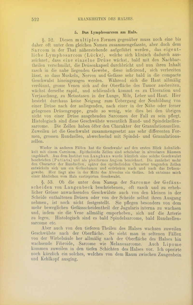 5. Das Lyiuphosarcom am Hals. §. 52. Diesen multiplen Formen gegenüber muss noch eine bis daher oft unter dem gleichen Namen zusammengefasste, aber.doch dem Sarcom in der That näherstehende aufgeführt werden, das eigent- liche Lymphosarcom (LückeJ, welche sich klinisch dadurch aus- zeichnet, dass eine einzelne Drüse wächst, bald mit den Nachbar- theilen verschmilzt, die Drüsenkapsel durchbricht und nun ihren Inhalt rasch in die nahe liegenden Gewebe, diese inficirend, sich verbreiten lässt, so dass Muskeln, Nerven und Gefässe sehr bald in die compacte Geschwulst hineingezogen werden. Während sich die Haut allmälig verdünnt, grosse Venen sich auf der Oberfläche des Tumor ausbreiten, wächst derselbe rapid, und schliesslich kommt es zu Ulceration und Verjauchung, zu Metastasen in der Lunge, Milz, Leber und Haut. Hier bestellt durchaus keine Neigung zum Uebergang der Neubildung von einer Drüse nach der anliegenden, nach einer in der Nähe oder ferner gelegenen Drüsengruppe, grade so wenig, wie dies bei den übrigen nicht von einer Drüse ausgehenden Sarcomen der Fall zu sein pflegt. Histologisch sind diese Geschwülste wesentlich Rund- und Spindelzellen- sarcome. Die Zellen haben öfter den Charakter der Granulationszellen. Zuweilen ist die Geschwulst zusammengesetzt aus sehr differenten For- men, grossen Rundzellen, abwechselnd mit Spindel- und Granulations- zellen. Wieder in anderen Fällen hat die Geschwulst auf den ersten Blick Aehnlich- keit mit einem Carcinom. Epithelioide Zellen sind scheinbar in alveolaren Räumen raigehäuft. Aus dem Institut von Langhans wurde kürzlieh eine solche Geschwulst beschrieben (Putiata) und als plexiformes Angiom bezeichnet. Die zunächst mehr den Character der Rundzellen, später den epithelioiden Character tragenden Zellen entwickeln sich um ein Gefässlumen und erdrücken nach und nach das Drüsen- gewebe. Hier liegt also in der Mitte des Alveolus ein Gefäss. Ich entsinne mich einer ähnlichen vom Hals exstirpirten Geschwulst. §. 53. Ob die unter dem Namen der Sarcome der Gefäss- scheiden von Langenbeck beschriebenen, oft rasch und zu erheb- licher Grösse anwachsenden Geschwülste auch von den kleinen in der Scheide enthaltenen Drüsen oder von der Scheide selbst ihren Ausgang nehmen, ist noch nicht festgestellt. Sie pflegen besonders von dem mehr beweglichen Gefässscheidentheil der Jugularis interna zu wachsen und, indem sie die Vene allmälig emporheben, sich auf die Arterie zu legen. Histologisch sind es bald Spindelsarcome, bald Rundzellen- sarcome etc. Aber auch von den tieferen Theilen des Halses wachsen zuweilen Geschwülste nach der Oberfläche. So sieht man in seltenen Fällen von der Wirbelsäule her allmälig nach der Oberfläche des Halses hin wachsende Fibroide, Sarcome wie Melanosarcome. Auch Lipome klimmen zuweilen in den tiefen Schichten des Halses vor. Ich operirte noch kürzlich ein solches, welches von dem Raum zwischen Zungenbein und Kehlkopf ausging.