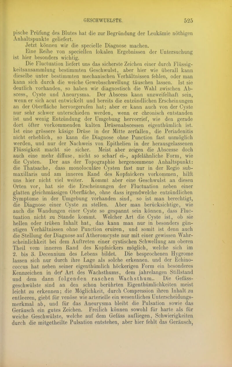 pisehe Prüfung des Blutes hat die zur Begründung der Leukämie nöthigen Anhaltspunkte geliefert. Jetzt können wir die specielle Diagnose machen. Eine Reihe von speciellen lokalen Ergebnissen der Untersuchung ist hier besonders wichtig. Die Fluctuation liefert uns das sicherste Zeichen einer durch Flüssig- keitsansammlung bestimmten Geschwulst, aber hier wie überall kann dieselbe unter bestimmten mechanischen Verhältnissen fehlen, oder man kann sich durch die weiche Gewebsschwellung täuschen lassen. Ist sie deutlich vorhanden, so haben wir diagnostisch die Wahl zwischen Ab- scess, Cyste und Aneurysma. Der Abscess kann unzweifelhaft sein, wenn er sich acut entwickelt und bereits die entzündlichen Erscheinungen an der Oberfläche hervorgerufen hat; aber er kann auch von der Cyste nur sehr schwer unterschieden werden, wenn er chronisch entstanden ist und wenig Entzündung der Umgebung hervorrief, wie den gerade dort öfter vorkommenden kalten Drüsenabscessen eigenthümlich ist. Ist eine grössere käsige Drüse in der Mitte zerfallen, die Periadenitis nicht erheblich, so kann die Diagnose ohne Punction fast unmöglich werden, und nur der Nachweis von Epithelien in der herausgelassenen Flüssigkeit macht sie sicher. Meist aber zeigen die Abscesse doch auch eine mehr diffuse, nicht so scharf ei-, apfelähnliche Form, wie die Cysten. Der aus der Topographie hergenommene Anhaltspunkt: die Thatsache, dass monoloculäre Cysten fast nur in der Regio sub- maxillaris und am inneren Rand des Kopfnickers vorkommen, hilft uns hier nicht viel weiter. Kommt aber eine Geschwulst an diesen Orten vor, hat sie die Erscheinungen der Fluctuation neben einer glatten gleichmässigen Oberfläche, ohne dass irgendwelche entzündlichen Symptome in der Umgebung vorhanden sind, so ist man berechtigt, die Diagnose einer Cyste zu stellen. Aber man berücksichtige, wie auch die Wandungen einer Cyste so gespannt sein können, dass Fluc- tuation nicht zu Stande kommt. Welcher Art die Cyste ist, ob sie hellen oder trüben Inhalt hat, das kann man nur in besonders gün- stigen Verhältnissen ohne Punction eruiren, und somit ist denn auch die Stellung der Diagnose auf Atheromcyste nur mit einer gewissen Wahr- scheinlichkeit bei dem Auftreten einer cystischen Schwellung am oberen Theil vom inneren Rand des Kopfnickers möglich, welche sich im 2. bis 3. Decennium des Lebens bildet. Die besprochenen Hygrome lassen sich nur durch ihre Lage als solche erkennen, und der Echino- coccus hat neben seiner eigenthümlich höckerigen Form ein besonderes Kennzeichen in der4 Art des Wachsthums, dem jahrelangen Stillstand und dem dann folgenden raschen Wachsthum.. Die Gefäss- geschwülste sind an den schon berührten Eigentümlichkeiten meist leicht zu erkennen; die Möglichkeit, durch Compression ihren Inhalt zu entleeren, giebt für venöse wie arterielle ein wesentliches Unterscheidungs- merkmal ab, und für das Aneurysma bleibt die Pulsation sowie das Geräusch ein gutes Zeichen. Freilich können sowohl für harte als für weiche Geschwülste, welche auf dem Gefäss aufliegen, Schwierigkeiten durch die mitgetheilte Pulsation entstehen, aber hier fehlt das Geräusch,