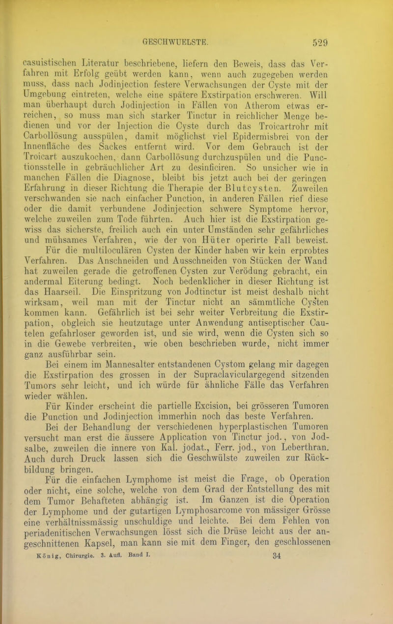 easuistischen Literatur beschriebene, liefern den Beweis, dass das Ver- fahren mit Erfolg geübt werden kann, wenn auch zugegeben werden muss, dass nach Jodinjection festere Verwachsungen der Cyste mit der Umgebung eintreten, welche eine spätere Exstirpation erschweren. Will man überhaupt durch Jodinjection in Fallen von Atherom etwas er- reichen, so muss man sich starker Tinctur in reichlicher Menge be- dienen und vor der Injection die Cyste durch das Troicartrohr mit Carbollösung ausspülen, damit möglichst viel Epidermisbrei von der Innenfläche des Sackes entfernt wird. Vor dem Gebrauch ist der Troicart auszukochen, dann Carbollösung durchzuspülen und die Punc- tionsstelle in gebräuchlicher Art zu desinliciren. So unsicher wie in manchen Fällen die Diagnose, bleibt bis jetzt auch bei der geringen Erfahrung in dieser Richtung die Therapie der Blutcysten. Zuweilen verschwanden sie nach einfacher Punction, in anderen Fällen rief diese oder die damit verbundene Jodinjection schwere Symptome hervor, welche zuweilen zum Tode führten. Auch hier ist die Exstirpation ge- wiss das sicherste, freilich auch ein unter Umständen sehr gefährliches und mühsames Verfahren, wie der von Hüter operirte Fall beweist. Für die multiloculären Cysten der Kinder haben wir kein erprobtes Verfahren. Das Anschneiden und Ausschneiden von Stücken der Wand hat zuweilen gerade die getroffenen Cysten zur Verödung gebracht, ein andermal Eiterung bedingt. Noch bedenklicher in dieser Richtung ist das Haarseil. Die Einspritzung von Jodtinctur ist meist deshalb nicht wirksam, weil man mit der Tinctur nicht an sämmtliche Cys'ten kommen kann. Gefährlich ist bei sehr weiter Verbreitung die Exstir- pation, obgleich sie heutzutage unter Anwendung antiseptischer Cau- telen gefahrloser geworden ist, und sie wird, wenn die Cysten sich so in die Gewebe verbreiten, wie oben beschrieben wurde, nicht immer ganz ausführbar sein. Bei einem im Mannesalter entstandenen Cystom gelang mir dagegen die Exstirpation des grossen in der Supraclaviculargegend sitzenden Tumors sehr leicht, und ich würde für ähnliche Fälle das Verfahren wieder wählen. Für Kinder erscheint die partielle Excision, bei grösseren Tumoren die Punction und Jodinjection immerhin noch das beste Verfahren. Bei der Behandlung der verschiedenen hyperplastischcn Tumoren versucht man erst die äussere Application von Tinctur jod., von Jod- salbe, zuweilen die innere von Kai. jodat, Ferr. jod., von Leberthran. Auch durch Druck lassen sich die Geschwülste zuweilen zur Rück- bildung bringen. Für die einfachen Lymphome ist meist die Frage, ob Operation oder nicht, eine solche, welche von dem Grad der Entstellung des mit dem Tumor Behafteten abhängig ist. Im Ganzen ist die Operation der Lymphome und der gutartigen Lymphosarcome von mässiger Grösse eine verhältnissmässig unschuldige und leichte. Bei dem Fehlen von periadenitischen Verwachsungen lösst sich die Drüse leicht aus der an- geschnittenen Kapsel, man kann sie mit dem Finger, den geschlossenen König, Chirurgie. 3. Aufl. Band I. 34