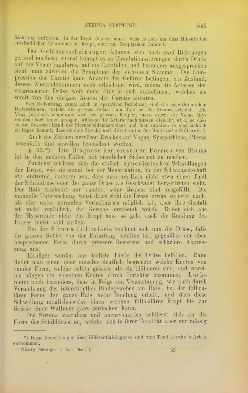 Richtung auftreten, in der Regel denken muss, dass es sich um dass Hinzutreten entzündlicher Symptome im Kropf, oder um Neoplasmen handelt, Die Gefässerscheinungen können sich nach zwei Richtungen geltend inachen; einmal kommt es zu Oirculationsstörungen durch Druck auf die Venae jugulares, auf die Carotidcn, und besonders ausgesprochen sieht man zuweilen die Symptome der venösen Stauung. Die Com- pression der Carotis kann Anämie des Gehirns bedingen, ein Zustand, dessen Zustandekommen noch erleichtert wird, indem die Arterien der vergrösserten Drüse weit mehr Blut in sich aufnehmen, welches sie somit von den übrigen Aesten der Carotis ableiten. Von Bedeutung, zumal auch in operativer Beziehung sind die eigentümlichen Dislocationen, welche die grossen Gefässe am Hals bei der Struma erleiden. Die Vena jugularis communis wird bei grossen Kröpfen meist durch die Venae thy- reoideae nach innen gezogen, während die Arterie nach aussen dislocirt wird, so dass sie am äusseren Rand der Sternocleidomastoideus und hier zuweilen so oberflächlich zu liegen kommt, dass sie eine Strecke weit direct unter der Haut verläuft (Lücke). Auch die Zeichen nervösen Druckes auf Vagus, Sympathicus, Plexus brachialis sind zuweilen beobachtet worden. §. 63.*). Die Diagnose der einzelnen Formen von Struma ist in den meisten Fällen mit ziemlicher Sicherheit zu machen. Zunächst zeichnen sich die einfach hyperämischen Schwellungen der Drüse, wie sie zumal bei der Menstruation, in der Schwangerschaft etc. eintreten, dadurch aus, dass man am Hals nicht etwa einen Theil der Schilddrüse oder die ganze Drüse als Geschwulst hervortreten sieht. Der Hals erscheint nur runder, seine Gruben sind ausgefüllt. Die manuelle Untersuchung weist dabei wohl die Drüse etwas sicherer nach, als dies unter normalen Verhältnissen möglich ist, aber ihre Gestalt ist nicht verändert, ihr Gewebe erscheint weich. Bildet sich aus der Hyperämie nicht ein Kropf aus, so geht auch die Rundung des Halses meist bald zurück. Bei der Struma follicularis zeichnet sich nun die Drüse, felis ihr ganzes Gebiet von der Entartung befallen ist, gegenüber der eben besprochenen Form durch grössere Resistenz und schärfere Abgren- zung aus. Häufiger werden nur isolirte Theile der Drüse befallen. Dann findet man einen oder einzelne deutlich begrenzte weiche Knoten von runder Form, welche selten grösser als ein Hühnerei sind, und zuwei- len hängen die einzelnen Knoten durch Fortsätze zusammen. Lücke meint noch besonders, dass in Folge von Venenstauung, wie auch durch Vermehrung des interstitiellen Bindegewebes am Hals, bei der follicu- lären Form der ganze Hals mehr Rundung erhält, und dass diese Schwellung möglicherweise einen weichen folliculären Kropf bis zur Grösse einer Wailnuss ganz verdecken kann. Die Struma vasculosa und aneurysmatica schliesst sich an die Form der Schilddrüse an, welche sich in ihrer Totalilät aber nur mässig *) Diese Bemerkungen über Differentialdiagnose sind zum Theil Lücke's Arbeit entnommen. König, Chirurgie. X. Aufl. Hand I. 35