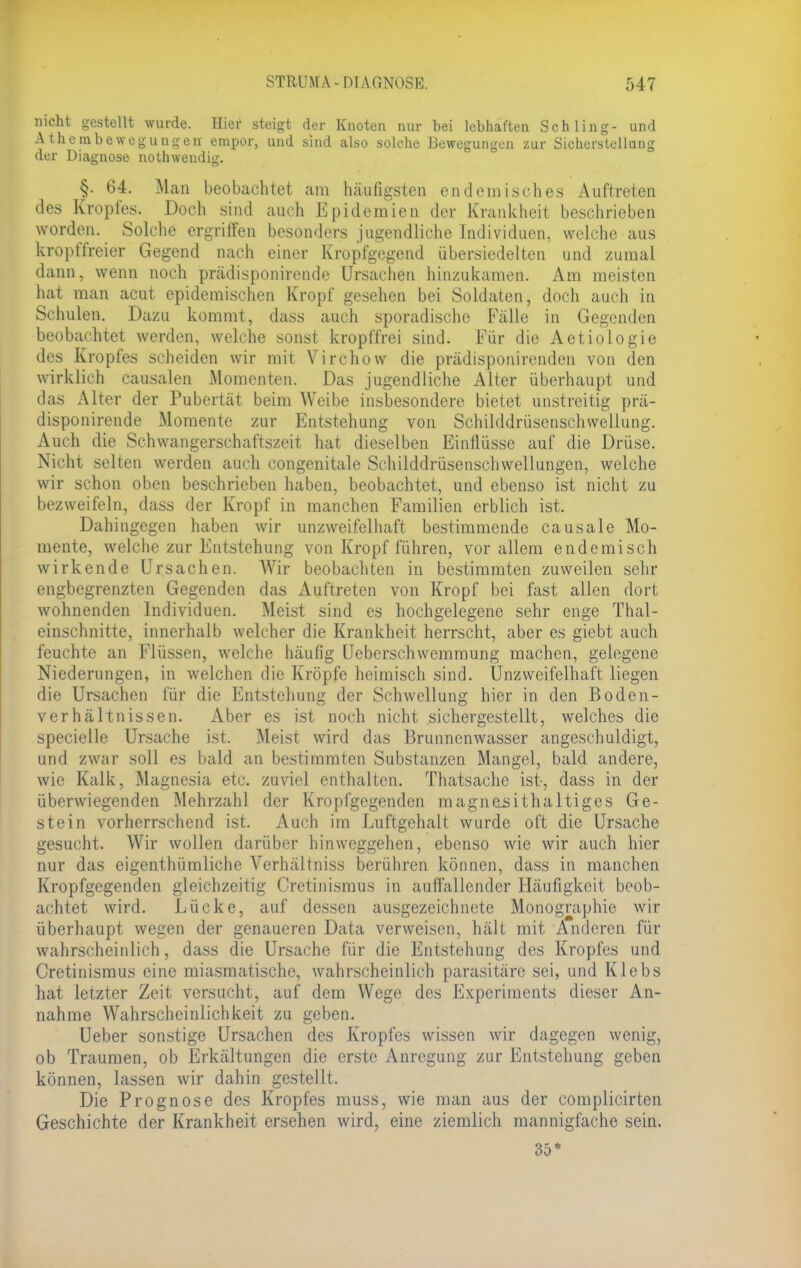 nicht gestellt wurde. Hier steigt der Knoten nur bei lebhaften Schling- und Atheinbewegungen empor, und sind also solche Bewegungen zur Sicherstcllung der Diagnose nothwendig. §. 64. Man beobachtet am häufigsten endemisches Auftreten des Kropfes. Doch sind auch Epidemien der Krankheit beschrieben worden. Solche ergriffen besonders jugendliche Individuen, welche aus kropffreier Gegend nach einer Kropfgegend übersiedelten und zumal dann, wenn noch prädisponirende Ursachen hinzukamen. Am meisten hat man acut epidemischen Kropf gesehen bei Soldaten, doch auch in Schulen. Dazu kommt, dass auch sporadische Fälle in Gegenden beobachtet werden, welche sonst kropffrei sind. Für die Aetiologie des Kropfes scheiden wir mit Virchow die prädisponirenden von den wirklich causalen Momenten. Das jugendliche Alter überhaupt und das Alter der Pubertät beim Weibe insbesondere bietet unstreitig prä- disponirende Momente zur Entstehung von Schilddrüsenschwellung. Auch die Schwangerschaftszeit hat dieselben Einflüsse auf die Drüse. Nicht selten werden auch congenitale Schilddrüsenschwellungen, welche wir schon oben beschrieben haben, beobachtet, und ebenso ist nicht zu bezweifeln, dass der Kropf in manchen Familien erblich ist. Dahingegen haben wir unzweifelhaft bestimmende causale Mo- mente, welche zur Entstehung von Kropf führen, vor allem endemisch wirkende Ursachen. Wir beobachten in bestimmten zuweilen sehr engbegrenzten Gegenden das Auftreten von Kropf bei fast allen dort wohnenden Individuen. Meist sind es hochgelegene sehr enge Thal- einschnitte, innerhalb welcher die Krankheit herrscht, aber es giebt auch feuchte an Flüssen, welche häufig Ueberschwemmung machen, gelegene Niederungen, in welchen die Kröpfe heimisch sind. Unzweifelhaft liegen die Ursachen für die Entstehung der Schwellung hier in den Boden- verhältnissen. Aber es ist noch nicht sichergestellt, welches die specielle Ursache ist. Meist wird das Brunnenwasser angeschuldigt, und zwar soll es bald an bestimmten Substanzen Mangel, bald andere, wie Kalk, Magnesia etc. zuviel enthalten. Thatsache ist, dass in der überwiegenden Mehrzahl der Kropfgegenden magneüithaltiges Ge- stein vorherrschend ist. Auch im Luftgehalt wurde oft die Ursache gesucht. Wir wollen darüber hinweggehen, ebenso wie wir auch hier nur das eigenthümliche Verhältniss berühren können, dass in manchen Kropfgegenden gleichzeitig Cretinismus in auflallender Häufigkeit beob- achtet wird. Lücke, auf dessen ausgezeichnete Monographie wir überhaupt wegen der genaueren Data verweisen, hält mit Anderen für wahrscheinlich, dass die Ursache für die Entstehung des Kropfes und Cretinismus eine miasmatische, wahrscheinlich parasitäre sei, und Klebs hat letzter Zeit versucht, auf dem Wege des Experiments dieser An- nahme Wahrscheinlichkeit zu geben. Ueber sonstige Ursachen des Kropfes wissen wir dagegen wenig, ob Traumen, ob Erkältungen die erste Anregung zur Entstehung geben können, lassen wir dahin gestellt. Die Prognose des Kropfes muss, wie man aus der complicirten Geschichte der Krankheit ersehen wird, eine ziemlich mannigfache sein. 35*