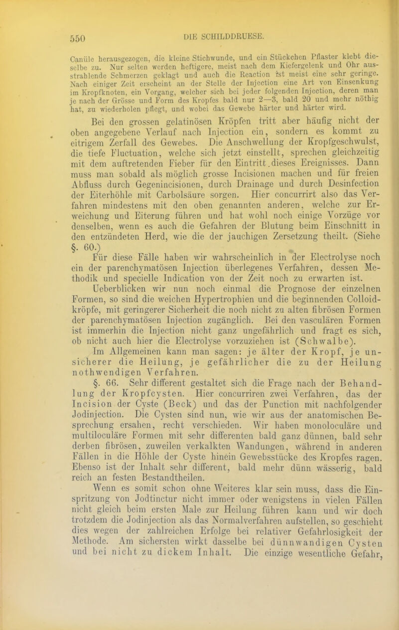 Caiiülc herausgezogen, die kleine Stichwunde, und ein Stückchen Pflaster klebt die- selbe zu. Nur selten werden heftigere, meist nach dem Kiefergelenk und Ohr aus- strahlende Schmerzen geklagt und auch die Reaction ist meist eine sehr geringe. Nach einiger Zeit erscheint an der Stelle der Injection eine Art von Einsenkung im Kropfknoten, ein Vorgang, welcher sich bei jeder folgenden Injection, deren man je nach der Grösse und Form des Kropfes bald nur 2—3, bald 20 und mehr nöthig hat, zu wiederholen pflegt, und wobei das Gewebe härter und härter wird. Bei den grossen gelatinösen Kröpfen tritt aber häufig nicht der oben angegebene Verlauf nach Injection ein, sondern es kommt zu eitrigem Zerfall des Gewebes. Die Anschwellung der Kropfgeschwulst, die tiefe Fluktuation, welche sich jetzt einstellt, sprechen gleichzeitig mit dem auftretenden Fieber für den Eintritt.dieses Ereignisses. Dann muss man sobald als möglich grosse Incisionen machen und für freien Abflugs durch Gegenincisionen, durch Drainage und durch Desinfection der Eiterhöhle mit Carbolsäure sorgen. Hier coneurrirt also das Ver- fahren mindestens mit den oben genannten anderen, welche zur Er- weichung und Eiterung führen und hat wohl noch einige Vorzüge vor denselben, wenn es auch die Gefahren der Blutung beim Einschnitt in den entzündeten Herd, wie die der jauchigen Zersetzung theilt. (Siehe §• 60.) Für diese Fälle haben wir wahrscheinlich in der Electrolyse noch ein der parenchymatösen Injection überlegenes Verfahren, dessen Me- thodik und specielle Indication von der Zeit noch zu erwarten ist. Ueberblicken wir nun noch einmal die Prognose der einzelnen Formen, so sind die weichen Hypertrophien und die beginnenden Colloid- kröpfe, mit geringerer Sicherheit die noch nicht zu alten fibrösen Formen der parenchymatösen Injection zugänglich. Bei den vasculären Formen ist immerhin die Injection nicht ganz ungefährlich und fragt es sich, ob nicht auch hier die Electrolyse vorzuziehen ist (Schwalbe). Im Allgemeinen kann man sagen: je älter der Kropf, je un- sicherer die Heilung, je gefährlicher die zu der Heilung nothwendigen Verfahren. §. 66. Sehr different gestaltet sich die Frage nach der Behand- lung der Kropfcysten. Hier coneurriren zwei Verfahren, das der Incision der Cyste (Beck) und das der Punction mit nachfolgender Jodinjection. Die Cysten sind nun, wie wir aus der anatomischen Be- sprechung ersahen, recht verschieden. Wir haben monoloculäre und multiloculäre Formen mit sehr differenten bald ganz dünnen, bald sehr derben fibrösen, zuweilen verkalkten Wandungen, während in anderen Fällen in die Höhle der Cyste hinein Gewebsstückc des Kropfes ragen. Ebenso ist der Inhalt sehr different, bald mehr dünn wässerig, bald reich an festen Bestandthcilcn. Wenn es somit schon ohne Weiteres klar sein muss, dass die Ein- spritzung von Jodtinctur nicht immer oder wenigstens in vielen Fällen nicht gleich beim ersten Male zur Heilung führen kann und wir doch trotzdem die Jodinjection als das Normalverfahren aufstellen, so geschieht dies wegen der zahlreichen Erfolge bei relativer Gefahrlosigkeit der Methode. Am sichersten wirkt dasselbe bei dünnwandigen Cysten und bei nicht zu dickem Inhalt. Die einzige wesentliche Gefahr,