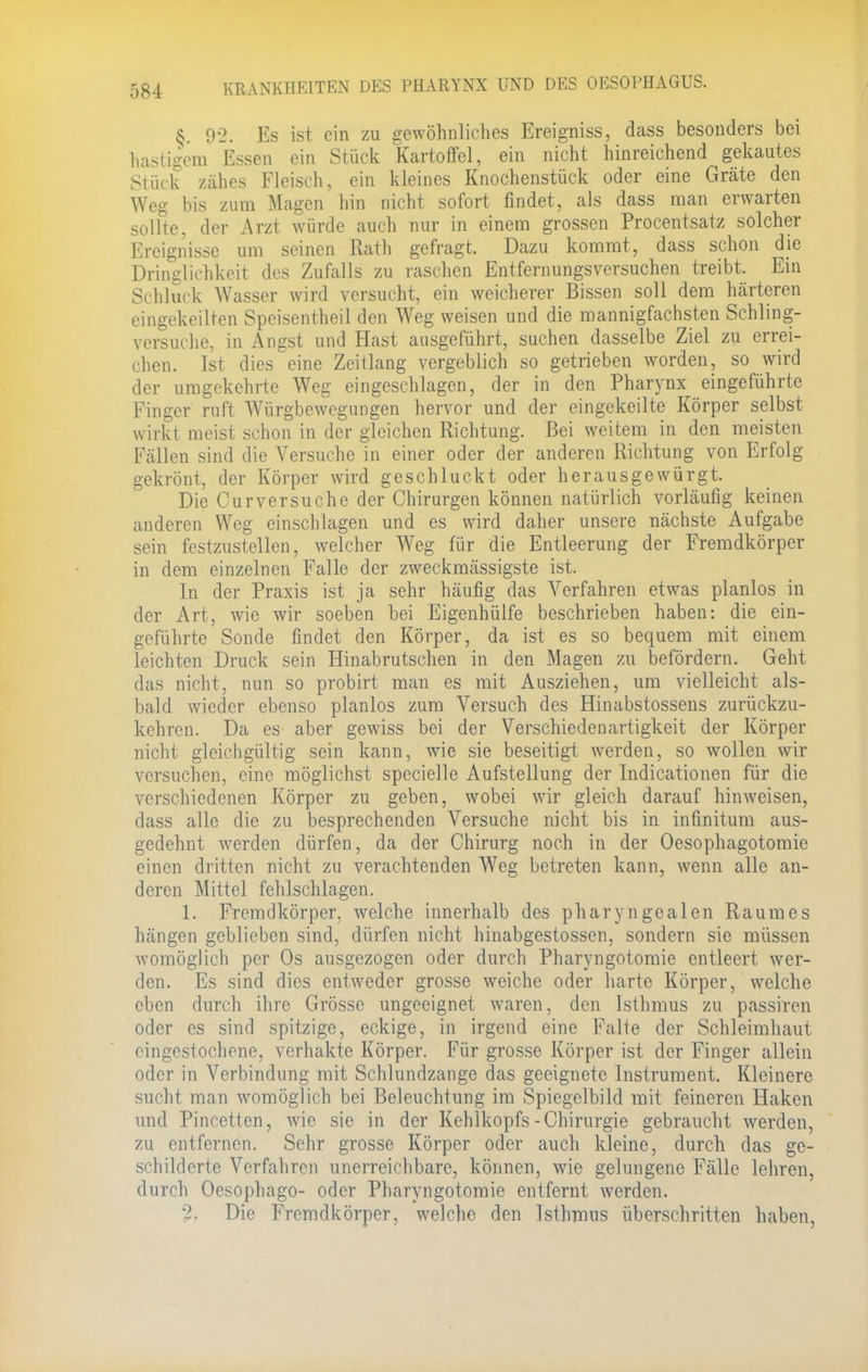 8. 02. Es ist ein zu gewöhnliches Ereigniss, dass besonders bei hastigem Essen ein Stück Kartoffel, ein nicht hinreichend gekautes Stück zähes Fleisch, ein kleines Knochenstück oder eine Gräte den Weg bis zum Magen hin nicht sofort findet, als dass man erwarten sollte, der Arzt würde auch nur in einem grossen Procentsatz solcher Ereignisse um seinen Rath gefragt, Dazu kommt, dass schon die Dringlichkeit des Zufalls zu raschen Entfernungsversuchen treibt. Ein Schluck Wasser wird versucht, ein weicherer Bissen soll dem härteren eingekeilten Speisentheil den Weg weisen und die mannigfachsten Schling- versuche, in Angst und Hast ausgeführt, suchen dasselbe Ziel zu errei- chen. Ist dies eine Zeitlang vergeblich so getrieben worden, so wird der umgekehrte Weg eingeschlagen, der in den Pharynx eingeführte Finger ruft Würgbewegungen hervor und der eingekeilte Körper selbst wirkt meist schon in der gleichen Richtung. Bei weitem in den meisten Fällen sind die Versuche in einer oder der anderen Richtung von Erfolg gekrönt, der Körper wird geschluckt oder herausgewürgt. Die Cur versuche der Chirurgen können natürlich vorläufig keinen anderen Weg einschlagen und es wird daher unsere nächste Aufgabe sein festzustellen, welcher Weg für die Entleerung der Fremdkörper in dem einzelnen Falle der zweckmässigste ist. In der Praxis ist ja sehr häufig das Verfahren etwas planlos in der Art, wie wir soeben bei Eigenhülfe beschrieben haben: die ein- geführte Sonde findet den Körper, da ist es so bequem mit einem leichten Druck sein Hinabrutschen in den Magen zu befördern. Geht das nicht, nun so probirt man es mit Ausziehen, um vielleicht als- bald wieder ebenso planlos zum Versuch des Hinabstossens zurückzu- kehren. Da es aber gewiss bei der Verschiedenartigkeit der Körper nicht gleichgültig sein kann, wie sie beseitigt werden, so wollen wir versuchen, eine möglichst specielle Aufstellung der Indicationen für die verschiedenen Körper zu geben, wobei wir gleich darauf hinweisen, dass alle die zu besprechenden Versuche nicht bis in infinitum aus- gedehnt werden dürfen, da der Chirurg noch in der Ösophagotomie einen dritten nicht zu verachtenden Weg betreten kann, wenn alle an- deren Mittel fehlschlagen. 1. Fremdkörper, welche innerhalb des pharyngealen Raumes hängen geblieben sind, dürfen nicht hinabgestossen, sondern sie müssen womöglich per Os ausgezogen oder durch Pharyngotomie entleert wer- den. Es sind dies entweder grosse weiche oder harte Körper, welche eben durch ihre Grösse ungeeignet waren, den Isthmus zu passiren oder es sind spitzige, eckige, in irgend eine Falte der Schleimhaut eingestochene, verhakte Körper. Für grosse Körper ist der Finger allein oder in Verbindung mit Schlundzange das geeignete Instrument. Kleinere sucht man womöglich bei Beleuchtung im Spiegelbild mit feineren Haken und Pincetten, wie sie in der Kehlkopfs-Chirurgie gebraucht werden, zu entfernen. Sehr grosse Körper oder auch kleine, durch das ge- schilderte Verfahren unerreichbare, können, wie gelungene Fälle lehren, durch Oesophago- oder Pharyngotomie entfernt werden. 2. Die Fremdkörper, welche den Isthmus überschritten haben,