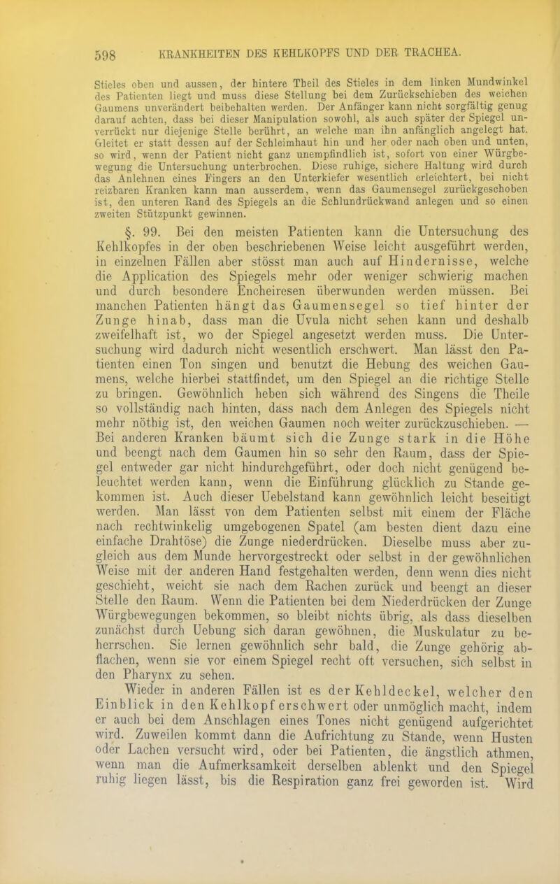 Siieles oben und aussen, der hintere Theil des Stieles in dem linken Mundwinkel des Patienten liegt und muss diese Stellung bei dem Zurückschieben des weichen Gaumens unverändert beibehalten werden. Der Anfänger kann nicht sorgfältig genug darauf achten, dass bei dieser Manipulation sowohl, als auch später der Spiegel un- verrückt nur diejenige Stelle berührt, an welche man ihn anfänglich angelegt hat. Gleitet er statt dessen auf der Schleimhaut hin und her oder nach oben und unten, so wird, wenn der Patient nicht ganz unempfindlich ist, sofort von einer Würgbe- wegung die Untersuchung unterbrochen. Diese ruhige, sichere Haltung wird durch das Anlehnen eines Fingers an den Unterkiefer wesentlich erleichtert, bei nicht reizbaren Kranken kann man ausserdem, wenn das Gaumensegel zurückgeschoben ist, den unteren Rand des Spiegels an die Schlundrückwand anlegen und so einen zweiten Stützpunkt gewinnen. §. 99. Bei den meisten Patienten kann die Untersuchung des Kehlkopfes in der oben beschriebenen Weise leicht ausgeführt werden, in einzelnen Fällen aber stösst man auch auf Hindernisse, welche die Application des Spiegels mehr oder weniger schwierig machen und durch besondere Encheiresen überwunden werden müssen. Bei manchen Patienten hängt das Gaumensegel so tief hinter der Zunge hinab, dass man die Uvula nicht sehen kann und deshalb zweifelhaft ist, wo der Spiegel angesetzt werden muss. Die Unter- suchung wird dadurch nicht wesentlich erschwert. Man lässt den Pa- tienten einen Ton singen und benutzt die Hebung des weichen Gau- mens, welche hierbei stattfindet, um den Spiegel an die richtige Stelle zu bringen. Gewöhnlich heben sich während des Singens die Theile so vollständig nach hinten, dass nach dem Anlegen des Spiegels nicht mehr nöthig ist, den weichen Gaumen noch weiter zurückzuschieben. — Bei anderen Kranken bäumt sich die Zunge stark in die Höhe und beengt nach dem Gaumen hin so sehr den Raum, dass der Spie- gel entweder gar nicht hindurchgeführt, oder doch nicht genügend be- leuchtet werden kann, wenn die Einführung glücklich zu Stande ge- kommen ist. Auch dieser Uebelstand kann gewöhnlich leicht beseitigt werden. Man lässt von dem Patienten selbst mit einem der Fläche nach rechtwinkelig umgebogenen Spatel (am besten dient dazu eine einfache Drahtöse) die Zunge niederdrücken. Dieselbe muss aber zu- gleich aus dem Munde hervorgestreckt oder selbst in der gewöhnlichen Weise mit der anderen Hand festgehalten werden, denn wenn dies nicht geschieht, weicht sie nach dem Rachen zurück und beengt an dieser Stelle den Raum. Wenn die Patienten bei dem Niederdrücken der Zunge Würgbewegungen bekommen, so bleibt nichts übrig, als dass dieselben zunächst durch Uebung sich daran gewöhnen, die Muskulatur zu be- herrschen. Sie lernen gewöhnlich sehr bald, die Zunge gehörig ab- flachen, wenn sie vor einem Spiegel recht oft versuchen, sich selbst in den Pharynx zu sehen. Wieder in anderen Fällen ist es der Kehldeckel, welcher den Einblick in den Kehlkopf erschwert oder unmöglich macht, indem er auch bei dem Anschlagen eines Tones nicht genügend aufgerichtet wird. Zuweilen kommt dann die Aufrichtung zu Stande, wenn Husten oder Lachen versucht wird, oder bei Patienten, die ängstlich athmen, wenn man die Aufmerksamkeit derselben ablenkt und den Spiegel ruhig liegen lässt, bis die Respiration ganz frei geworden ist. Wird