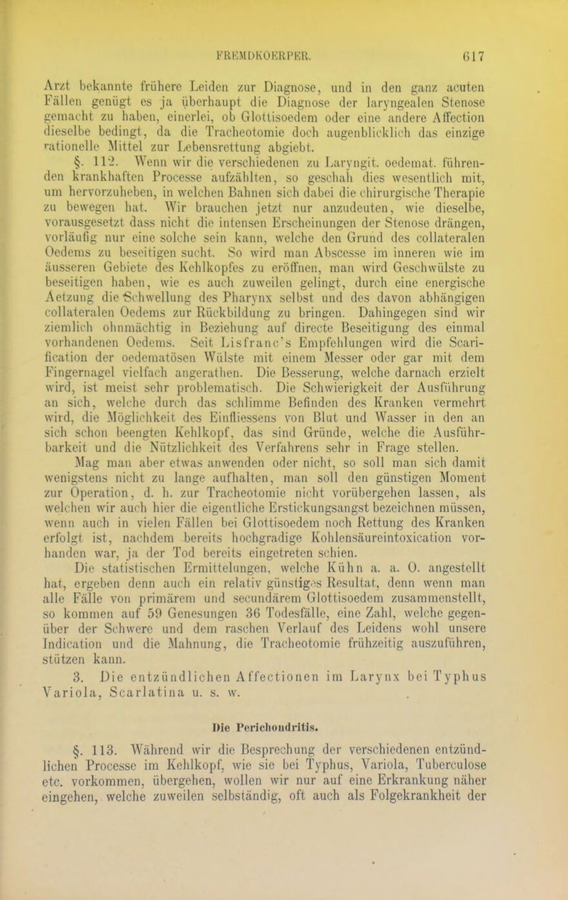 Arzt bekannte frühere Leiden zur Diagnose, und in den ganz acuten Fällen genügt es ja überhaupt die Diagnose der laryngealen Stenose gemacht zu haben, einerlei, ob Glottisoedem oder eine andere Affection dieselbe bedingt, da die Tracheotomie doch augenblicklich das einzige rationelle Mittel zur Lebensrettung abgiebt. §. 112. Wenn wir die verschiedenen zu Laryngit, oedemat. führen- den krankhaften Processe aufzählten, so geschah dies wesentlich mit, um hervorzuheben, in welchen Bahnen sich dabei die chirurgische Therapie zu bewegen hat. Wir brauchen jetzt nur anzudeuten, wie dieselbe, vorausgesetzt dass nicht die intensen Erscheinungen der Stenose drängen, vorläufig nur eine solche sein kann, welche den Grund des collateralen Oedems zu beseitigen sucht. So wird man Abscesse im inneren wie im äusseren Gebiete des Kehlkopfes zu eröffnen, man wird Geschwülste zu beseitigen haben, wie es auch zuweilen gelingt, durch eine energische Aetzung die Schwellung des Pharynx selbst und des davon abhängigen collateralen Oedems zur Rückbildung zu bringen. Dahingegen sind wir ziemlich ohnmächtig in Beziehung auf directe Beseitigung des einmal vorhandenen Oedems. Seit Lisfrano's Empfehlungen wird die Scari- fication der oedematösen Wülste mit einem Messer oder gar mit dem Fingernagel vielfach angerathen. Die Besserung, welche darnach erzielt wird, ist meist sehr problematisch. Die Schwierigkeit der Ausführung an sich, welche durch das schlimme Befinden des Kranken vermehrt wird, die Möglichkeit des Eintiiessens von Blut und Wasser in den an sich schon beengten Kehlkopf, das sind Gründe, welche die Ausführ- barkeit und die Nützlichkeit des Verfahrens sehr in Frage stellen. Mag man aber etwas anwenden oder nicht, so soll man sich damit wenigstens nicht zu lange aufhalten, man soll den günstigen Moment zur Operation, d. h. zur Tracheotomie nicht vorübergehen lassen, als welchen wir auch hier die eigentliche Erstickungsangst bezeichnen müssen, wenn auch in vielen Fällen bei Glottisoedem noch Rettung des Kranken erfolgt ist, nachdem bereits hochgradige Kohlensäureintoxication vor- handen war, ja der Tod bereits eingetreten schien. Die statistischen Ermittelungen, welche Kühn a. a. 0. angestellt hat, ergeben denn auch ein relativ günstiges Resultat, denn wenn man alle Fälle von primärem und secundärem Glottisoedem zusammenstellt, so kommen auf 59 Genesungen 36 Todesfälle, eine Zahl, welche gegen- über der Schwere und dem raschen Verlauf des Leidens wohl unsere Jndication und die Mahnung, die Tracheotomie frühzeitig auszuführen, stützen kann. 3. Die entzündlichen Affectionen im Larynx bei Typhus Variola, Scarlatina u. s. w. Die Periclioudritis. §. 113. Während wir die Besprechung der verschiedenen entzünd- lichen Processe im Kehlkopf, wie sie bei Typhus, Variola, Tuberculose etc. vorkommen, übergehen, wollen wir nur auf eine Erkrankung näher eingehen, welche zuweilen selbständig, oft auch als Folgekrankheit der