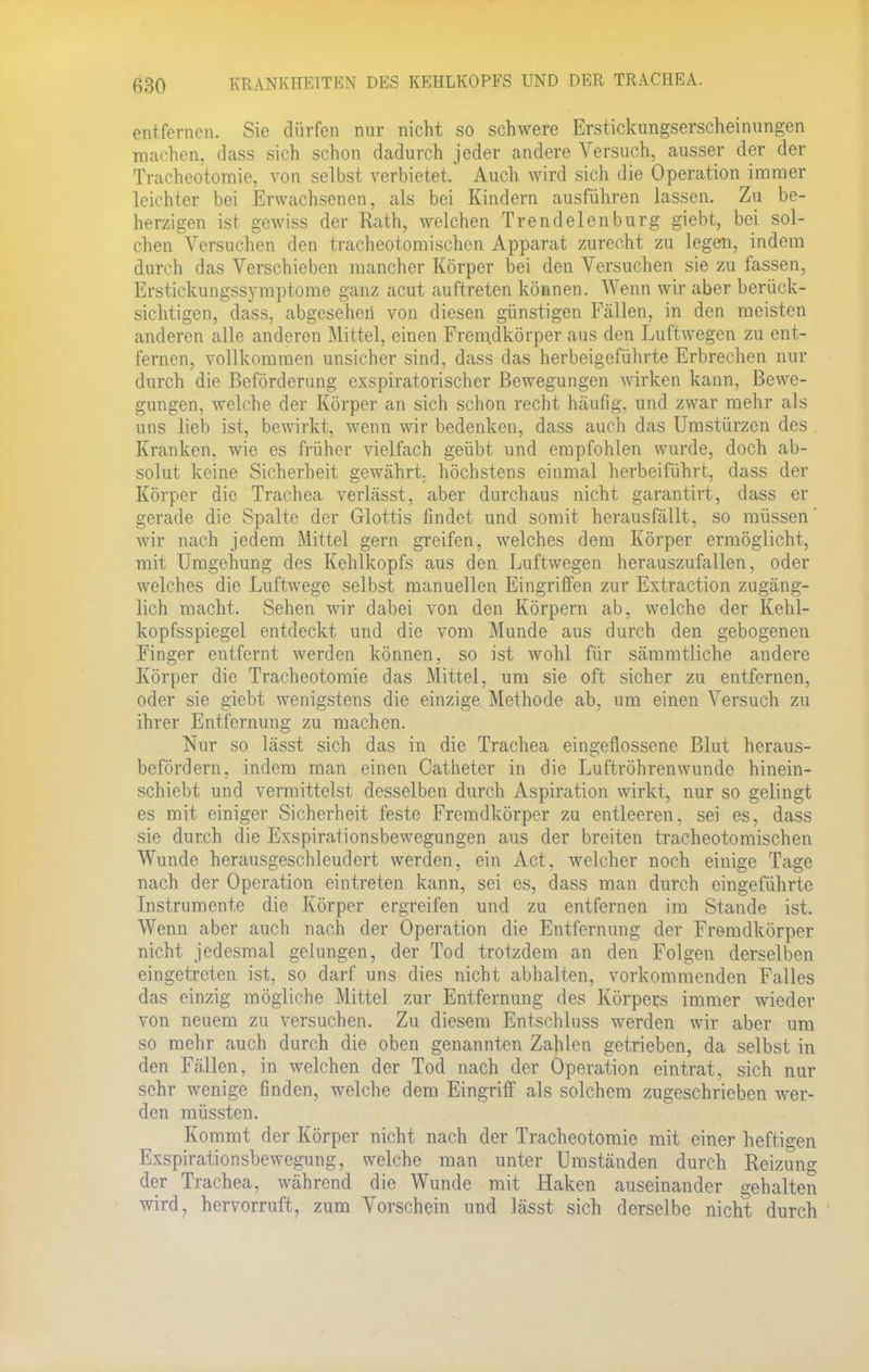 entfernen. Sie dürfen nur nicht so schwere Erstickungserscheinungen machen, dass sich schon dadurch jeder andere Versuch, ausser der der Tracheotomie, von selbst verbietet. Auch wird sich die Operation immer leichter bei Erwachsenen, als bei Kindern ausführen lassen. Zu be- herzigen ist gewiss der Rath, welchen Trendelenburg giebt, bei sol- chen Versuchen den tracheotomischen Apparat zurecht zu legen, indem durch das Verschieben mancher Körper bei den Versuchen sie zu fassen, Erstickungssymptome ganz acut auftreten können. Wenn wir aber berück- sichtigen, dass, abgesehen von diesen günstigen Fällen, in den meisten anderen alle anderen Mittel, einen Fremdkörper aus den Luftwegen zu ent- fernen, vollkommen unsicher sind, dass das herbeigeführte Erbrechen nur durch die Beförderung exspiratorischer Bewegungen wirken kann, Bewe- gungen, welche der Körper an sich schon recht häufig, und zwar mehr als uns lieb ist, bewirkt, wenn wir bedenken, dass auch das Umstürzen des Kranken, wie es früher vielfach geübt und empfohlen wurde, doch ab- solut keine Sicherheit gewährt, höchstens einmal herbeiführt, dass der Körper die Trachea verlässt, aber durchaus nicht garantirt, dass er gerade die Spalte der Glottis findet und somit herausfällt, so müssen' wir nach jedem Mittel gern greifen, welches dem Körper ermöglicht, mit Umgehung des Kehlkopfs aus den Luftwegen herauszufallen, oder welches die Luftwege selbst manuellen Eingriffen zur Extraction zugäng- lich macht. Sehen wir dabei von den Körpern ab, welche der Kehl- kopfsspiegel entdeckt und die vom Munde aus durch den gebogenen Finger entfernt werden können, so ist wohl für sämmtliche andere Körper die Tracheotomie das Mittel, um sie oft sicher zu entfernen, oder sie giebt wenigstens die einzige Methode ab, um einen Versuch zu ihrer Entfernung zu machen. Nur so lässt sich das in die Trachea eingeflossene Blut heraus- befördern, indem man einen Catheter in die Luftröhrenwunde hinein- schiebt und vermittelst desselben durch Aspiration wirkt, nur so gelingt es mit einiger Sicherheit feste Fremdkörper zu entleeren, sei es, dass sie durch die Exspirationsbewegungen aus der breiten tracheotomischen Wunde herausgeschleudert werden, ein Act, welcher noch einige Tage nach der Operation eintreten kann, sei es, dass man durch eingeführte Instrumente die Körper ergreifen und zu entfernen im Stande ist. Wenn aber auch nach der Operation die Entfernung der Fremdkörper nicht jedesmal gelungen, der Tod trotzdem an den Folgen derselben eingetreten ist, so darf uns dies nicht abhalten, vorkommenden Falles das einzig mögliche Mittel zur Entfernung des Körpers immer wieder von neuem zu versuchen. Zu diesem Entschluss werden wir aber um so mehr auch durch die oben genannten Zahlen getrieben, da selbst in den Fällen, in welchen der Tod nach der Operation eintrat, sich nur sehr wenige finden, welche dem Eingriff als solchem zugeschrieben wer- den müssten. Kommt der Körper nicht nach der Tracheotomie mit einer heftigen Exspirationsbewegung, welche man unter Umständen durch Reizung der Trachea, während die Wunde mit Haken auseinander gehalten wird, hervorruft, zum Vorschein und lässt sich derselbe nicht durch
