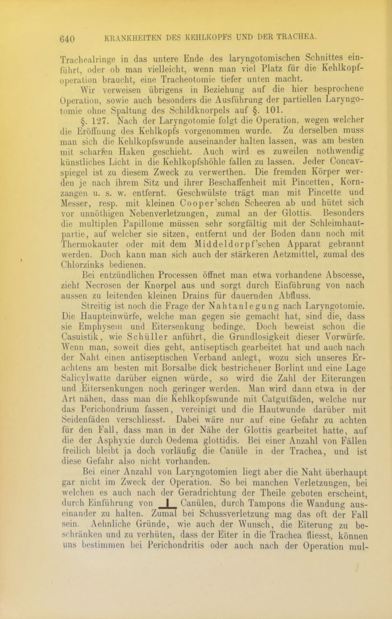 Traehoalringe in das untere Ende des laryngotomischen Schnittes ein- fährt, oder ob man vielleicht, wenn man viel Platz für die Kehlkopf- Operation braucht, eine Tracheotomie tiefer unten macht. Wir verweisen übrigens in Beziehung auf die hier besprochene Operation, sowie auch besonders die Ausführung der partiellen Laryngo- tomie ohne Spaltung des Schildknorpels auf §. 101. §. 127. Nach der Laryngotomie folgt die Operation, wegen welcher die Eröffnung des Kehlkopfs vorgenommen wurde. Zu derselben muss man sich die Kehlkopfswunde auseinander halten lassen, was am besten mit scharfen Haken geschieht. Auch wird es zuweilen nothwendig künstliches Licht in die Kehlkopfshöhle fallen zu lassen. Jeder Concav- spiegel ist zu diesem Zweck zu verwerthen. Die fremden Körper wer- den je nach ihrem Sitz und ihrer Beschaffenheit mit Pincetten, Korn- zangen u. s. w. entfernt. Geschwülste trägt man mit Pincette und Messer, resp. mit kleinen Cooper'sehen Scheeren ab und hütet sich vor unnöthigen Nebenverletzungen, zumal an der Glottis. Besonders die multiplen Papillome müssen sehr sorgfältig mit der Schleimhaut- partie, auf welcher sie sitzen, entfernt und der Boden dann noch mit Thermokauter oder mit dem Middeldorpfschen Apparat gebrannt werden. Doch kann man sich auch der stärkeren Aetzmittel, zumal des < Ihlorzinks bedienen. Bei entzündlichen Processen öffnet man etwa vorhandene Abscesse, zieht Necrosen der Knorpel aus und sorgt durch Einführung von nach aussen zu leitenden kleinen Drains für dauernden Abfluss. Streitig ist noch die Frage der Nahtanlegung nach Laryngotomie. Die Haupteinwürfe, welche man gegen sie gemacht hat, sind die, dass sie Emphysem und Eitersenkung bedinge. Doch beweist schon die Casuistik, wie Schüller anführt, die Grundlosigkeit dieser Vorwürfe. Wenn man, soweit dies geht, antiseptisch gearbeitet hat und auch nach der Naht einen antiseptischen Verband anlegt, wozu sich unseres Er- achtens am besten mit Borsalbe dick bestrichener Borlint und eine Lage Salicylwatte darüber eignen würde, so wird die Zahl der Eiterungen und Eitersenkungen noch geringer werden. Man wird dann etwa in der Art nähen, dass man die Kehlkopfswunde mit Catgutfäden, welche nur das Perichondrium fassen, vereinige und die Hautwunde darüber mit Seidenfäden verschliesst. Dabei wäre nur auf eine Gefahr zu achten für den Fall, dass man in der Nähe der Glottis gearbeitet hatte, auf die der Asphyxie durch Oedema glottidis. Bei einer Anzahl von Fällen freilich bleibt ja doch vorläufig die Canüle in der Trachea, und ist diese Gefahr also nicht vorhanden. Bei einer Anzahl von Laryngotomien liegt aber die Naht überhaupt gar nicht im Zweck der Operation. So bei manchen Verletzungen, bei welchen es auch nach der Geradrichtung der Theile geboten erscheint, durch Einführung von I Canülen, durch Tampons die Wandung aus- einander zu halten. Zumal bei Schussverletzung mag das oft der Fall sein. Aehnliche Gründe, wie auch der Wunsch, die Eiterung zu be- schränken und zu verhüten, dass der Eiter in die Trachea fliesst, können uns bestimmen bei Perichondritis oder auch nach der Operation mul-